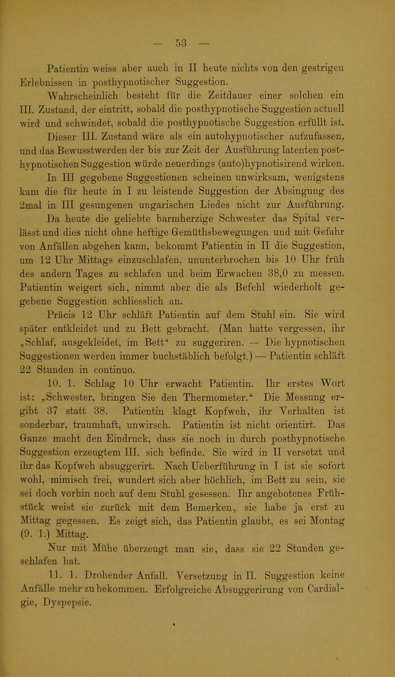Patientin weiss aber auch in II heute nichts von den gestrigen Erlebnissen in posthypnotischer Suggestion. Wahrscheinlich besteht für die Zeitdauer einer solchen ein III. Zustand, der eintritt, sobald die posthypnotische Suggestion actuell wird und schwindet, sobald die posthypnotische Suggestion erfüllt ist. Dieser III. Zustand wäre als ein autohypnotischer aufzufassen, und das Bewusstwerden der bis zur Zeit der Ausführung latenten post- hypnotischen Suggestion würde neuerdings (auto)hypnotisirend wirken. In III gegebene Suggestionen scheinen unwirksam, wenigstens kam die für heute in I zu leistende Suggestion der Absingung des 2mal in III gesungenen ungarischen Liedes nicht zur Ausführung. Da heute die geliebte barmherzige Schwester das Spital ver- lässt und dies nicht ohne heftige Gemüthsbewegungen und mit Gefahr von Anfällen abgehen kann, bekommt Patientin in II die Suggestion, um 12 Uhr Mittags einzuschlafen, ununterbrochen bis 10 Uhr früh des andern Tages zu schlafen und beim Erwachen 38,0 zu messen. Patientin weigert sich, nimmt aber die als Befehl wiederholt ge- gebene Suggestion schliesslich an. Präcis 12 Uhr schläft Patientin auf dem Stuhl ein. Sie wird später entkleidet und zu Bett gebracht. (Man hatte vergessen, ihr „Schlaf, ausgekleidet, im Bett“ zu suggeriren. — Die hypnotischen Suggestionen werden immer buchstäblich befolgt.) — Patientin schläft 22 Stunden in continuo. 10. 1. Schlag 10 Uhr erwacht Patientin. Ihr erstes Wort ist: „Schwester, bringen Sie den Thermometer.“ Die Messung er- gibt 37 statt 38. Patientin klagt Kopfweh, ihr Verhalten ist sonderbar, traumhaft, unwirsch. Patientin ist nicht orientirt. Das Ganze macht den Eindruck, dass sie noch in durch posthypnotische Suggestion erzeugtem III. sich befinde. Sie wird in II versetzt und ihr das Kopfweh absuggerirt. Nach Ueberführung in I ist sie sofort wohl, mimisch frei, wundert sich aber höchlich, im Bett zu sein, sie sei doch vorhin noch auf dem Stuhl gesessen. Ihr angebotenes Früh- stück weist sie zurück mit dem Bemerken, sie habe ja erst zu Mittag gegessen. Es zeigt sich, das Patientin glaubt, es sei Montag (9. 1.) Mittag. Nur mit Mühe überzeugt man sie, dass sie 22 Stunden ge- schlafen hat. 11. 1. Drohender Anfall. Versetzung in II. Suggestion keine Anfälle mehr zu bekommen. Erfolgreiche Absuggerirung von Cardial- gie, Dyspepsie.