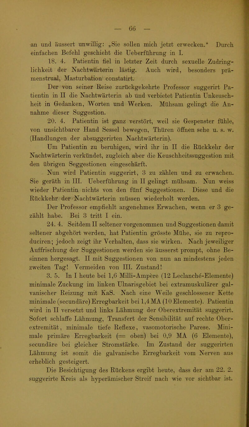 an und äussert unwillig: „Sie sollen mich jetzt erwecken.“ Durch einfachen Befehl geschieht die Ueberführung in I. 18. 4. Patientin fiel in letzter Zeit durch sexuelle Zudring- lichkeit der Nachtwärterin lästig. Auch wird, besonders prä- menstrual, Masturbation constatirt. Der von seiner Reise zurückgekehrte Professor suggerirt Pa- tientin in II die Nachtwärterin ab und verbietet Patientin Unkeusch- heit in Gedanken, Worten und Werken. Mühsam gelingt die An- nahme dieser Suggestion. 20. 4. Patientin ist ganz verstört, weil sie Gespenster fühle, von unsichtbarer Hand Sessel bewegen, Thüren öffnen sehe u. s. w. (Handlungen der absuggerirten Nachtwärterin). Um Patientin zu beruhigen, wird ihr in II die Rückkehr der Nachtwärterin verkündet, zugleich aber die Keuschheitssuggestion mit den übrigen Seggestionen eingeschärft. Nun wird Patientin suggerirt, 8 zu zählen und zu erwachen. Sie geräth in III. Ueberführung in II gelingt mühsam. Nun weiss wieder Patientin nichts von den fünf Suggestionen. Diese und die Rückkehr der Nachtwärterin müssen wiederholt werden. Der Professor empfiehlt angenehmes Erwachen, wenn er 3 ge- zählt habe. Bei 3 tritt I ein. 24. 4. Seitdem II seltener vorgenommen und Suggestionen damit seltener abgehört werden, hat Patientin grösste Mühe, sie zu repro- duciren; jedoch zeigt ihr Verhalten, dass sie wirken. Nach jeweiliger Auffrischung der Suggestionen werden sie äusserst prompt, ohne Be- sinnen hergesagt. II mit Suggestionen von nun an mindestens jeden zweiten Tag! Vermeiden von III. Zustand! 3. 5. In I heute bei 1,6 Milli-Ampere (12 Leclanche-Elemente) minimale Zuckung im linken Ulnarisgebiet bei extramuskulärer gal- vanischer Reizung mit KaS. Nach eine Weile geschlossener Kette minimale (secundäre) Erregbarkeit bei 1,4MA (10 Elemente). Patientin wird in II versetzt und links Lähmung der Oberextremität suggerirt. Sofort schlaffe Lähmung, Transfert der Sensibilität auf rechte Ober- extremität, minimale tiefe Reflexe, vasomotorische Parese. Mini- male primäre Erregbarkeit (= oben) bei 0,9 MA (6 Elemente), secundäre bei gleicher Stromstärke. Im Zustand der suggerirten Lähmung ist somit die galvanische Erregbarkeit vom Nerven aus erheblich gesteigert. Die Besichtigung des Rückens ergibt heute, dass der am 22. 2. suggerirte Kreis als hyperämischer Streif nach wie vor sichtbar ist.