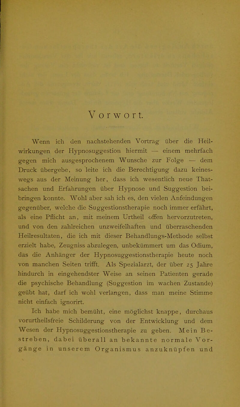 V o r w o r t. Wenn ich den nachstehenden Vortrag über die Heil- wirkungen der Hypnosuggestion hiermit — einem mehrfach gegen mich ausgesprochenem Wunsche zur Folge — dem Druck übergebe, so leite ich die Berechtigung dazu keines- wegs aus der Meinung her, dass ich wesentlich neue That- sachen und Erfahrungen über Flypnose und Suggestion bei- bringen konnte. Wohl aber sah ich es, den vielen Anfeindungen gegenüber, welche die Suggestionstherapie noch immer erfährt, als eine Pflicht an, mit meinem Urtheil offen hervorzutreten, und von den zahlreichen unzweifelhaften und überraschenden Heilresultaten, die ich mit dieser Behandlungs-Methode selbst erzielt habe, Zeugniss abzulegen, unbekümmert um das Odium, das die Anhänger der Hypnosuggestionstherapie heute noch von manchen Seiten trifft. Als Spezialarzt, der über 25 Jahre hindurch in eingehendster Weise an seinen Patienten gerade die psychische Behandlung (Suggestion im wachen Zustande) geübt hat, darf ich wohl verlangen, dass man meine Stimme nicht einfach ignorirt. Ich habe mich bemüht, eine möglichst knappe, durchaus vorurtheilsfreie Schilderung von der Entwicklung und dem Wesen der Plypnosuggestionstherapie zu geben. Mein Be- streben, dabei überall an bekannte normale Vor- gänge in unserem Organismus anzuknüpfen und