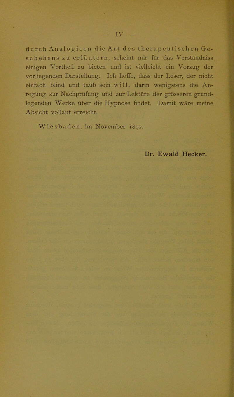 durch Analogieen die Art des therapeutischen Ge- schehens zu erläutern, scheint mir für das Verständniss einigen Vortheil zu bieten und ist vielleicht ein Vorzug der vorliegenden Darstellung. Ich hoffe, dass der Leser, der nicht einfach blind und taub sein will, darin wenigstens die An- regung zur Nachprüfung und zur Lektüre der grösseren grund- legenden Werke über die Hypnose findet. Damit wäre meine Absicht vollauf erreicht. Wiesbaden, im November iSqz. Dr. Ewald Hecker.