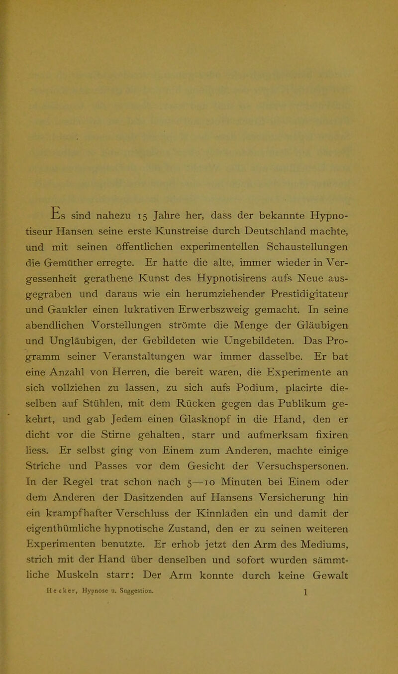 -Cs sind nahezu 15 Jahre her, dass der bekannte Hypno- tiseur Hansen seine erste Kunstreise durch Deutschland machte, und mit seinen öffentlichen experimentellen Schaustellungen die Gemüther erregte. Er hatte die alte, immer wieder in Ver- gessenheit gerathene Kunst des Hypnotisirens aufs Neue aus- gegraben und daraus wie ein herumziehender Prestidigitateur und Gaukler einen lukrativen Erwerbszweig gemacht. In seine abendlichen Vorstellungen strömte die Menge der Gläubigen und Ungläubigen, der Gebildeten wie Ungebildeten. Das Pro- gramm seiner Veranstaltungen war immer dasselbe. Er bat eine Anzahl von Herren, die bereit waren, die Experimente an sich vollziehen zu lassen, zu sich aufs Podium, placirte die- selben auf Stühlen, mit dem Rücken gegen das Publikum ge- kehrt, und gab Jedem einen Glasknopf in die Hand, den er dicht vor die Stirne gehalten, starr und aufmerksam fixiren liess. Er selbst ging von Einem zum Anderen, machte einige Striche und Passes vor dem Gesicht der Versuchspersonen. In der Regel trat schon nach 5—10 Minuten bei Einem oder dem Anderen der Dasitzenden auf Hansens Versicherung hin ein krampfhafter Verschluss der Kinnladen ein und damit der eigenthümliche hypnotische Zustand, den er zu seinen weiteren Experimenten benutzte. Er erhob jetzt den Arm des Mediums, strich mit der Hand über denselben und sofort wurden sämmt- liche Muskeln starr: Der Arm konnte durch keine Gewalt