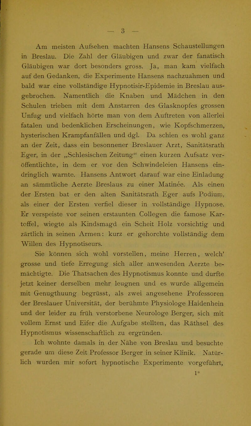 Am meisten Aufsehen machten Hansens Schaustellungen in Breslau. Die Zahl der Gläubigen und zwar der fanatisch Gläubigen war dort besonders gross. Ja, man kam vielfach auf den Gedanken, die Experimente Hansens nachzuahmen und bald war eine vollständige Hypnotisir-Epidemie in Breslau aus- gebrochen. Namentlich die Knaben und Mädchen in den Schulen trieben mit dem Anstarren des Glasknopfes grossen Unfug und vielfach hörte man von dem Auftreten von allerlei fatalen und bedenklichen Erscheinungen, wie Kopfschmerzen, hysterischen Krampfanfällen und dgl. Da schien es wohl ganz an der Zeit, dass ein besonnener Breslauer Arzt, Sanitätsrath Eger, in der „Schlesischen Zeitung“ einen kurzen Aufsatz ver- öffentlichte, in dem er vor den Schwindeleien Hansens ein- dringlich warnte. Hansens Antwort darauf war eine Einladung an sämmtliche Aerzte Breslaus zu einer Matinee. Als einen der Ersten bat er den alten Sanitätsrath Eger aufs Podium, als einer der Ersten verfiel dieser in vollständige Hypnose. Er verspeiste vor seinen erstaunten Collegen die famose Kar- toffel, wiegte als Kindsmagd ein Scheit Holz vorsichtig und zärtlich in seinen Armen: kurz er gehorchte vollständig dem Willen des Hypnotiseurs. Sie können sich wohl vorstellen, meine Herren, welch’ grosse und tiefe Erregung sich aller anwesenden Aerzte be- mächtigte. Die Thatsachen des Hypnotismus konnte und durfte jetzt keiner derselben mehr leugnen und es wurde allgemein mit Genugthuung begrüsst, als zwei angesehene Professoren der Breslauer Universität, der berühmte Physiologe Haidenhein und der leider zu früh verstorbene Neurologe Berger, sich mit vollem Ernst und Eifer die Aufgabe stellten, das Räthsel des Hypnotismus wissenschaftlich zu ergründen. Ich wohnte damals in der Nähe von Breslau und besuchte gerade um diese Zeit Professor Berger in seiner Klinik. Natür- lich wurden mir sofort hypnotische Experimente vorgeführt, 1*