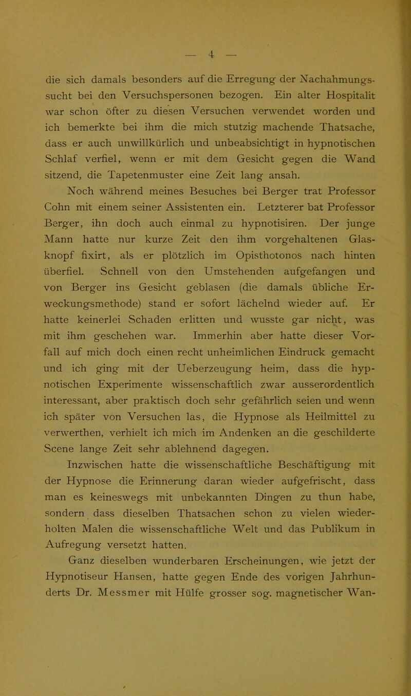 die sich damals besonders auf die Erregung der Nachahmungs- sucht bei den Versuchspersonen bezogen. Ein alter Hospitalit war schon öfter zu diesen Versuchen verwendet worden und ich bemerkte bei ihm die mich stutzig machende Thatsache, dass er auch unwillkürlich und unbeabsichtigt in hypnotischen Schlaf verfiel, wenn er mit dem Gesicht gegen die Wand sitzend, die Tapetenmuster eine Zeit lang ansah. Noch während meines Besuches bei Berger trat Professor Cohn mit einem seiner Assistenten ein. Letzterer bat Professor Berger, ihn doch auch einmal zu hypnotisiren. Der junge Mann hatte nur kurze Zeit den ihm vorgehaltenen Glas- knopf fixirt, als er plötzlich im Opisthotonos nach hinten überfiel. Schnell von den Umstehenden aufgefangen und von Berger ins Gesicht geblasen (die damals übliche Er- weckungsmethode) stand er sofort lächelnd wieder auf. Er hatte keinerlei Schaden erlitten und wusste gar nicht, was mit ihm geschehen war. Immerhin aber hatte dieser Vor- fall auf mich doch einen recht unheimlichen Eindruck gemacht und ich ging mit der Ueberzeugung heim, dass die hyp- notischen Experimente wissenschaftlich zwar ausserordentlich interessant, aber praktisch doch sehr gefährlich seien und wenn ich später von Versuchen las, die Hypnose als Heilmittel zu verwerthen, verhielt ich mich im Andenken an die geschilderte Scene lange Zeit sehr ablehnend dagegen. Inzwischen hatte die wissenschaftliche Beschäftigung mit der Hypnose die Erinnerung daran wieder aufgefrischt, dass man es keineswegs mit unbekannten Dingen zu thun habe, sondern dass dieselben Thatsachen schon zu vielen wieder- holten Malen die wissenschaftliche Welt und das Publikum in Aufregung versetzt hatten. Ganz dieselben wunderbaren Erscheinungen, wie jetzt der Hypnotiseur Hansen, hatte gegen Ende des vorigen Jahrhun- derts Dr. Messmer mit Hülfe grosser sog. magnetischer Wan-
