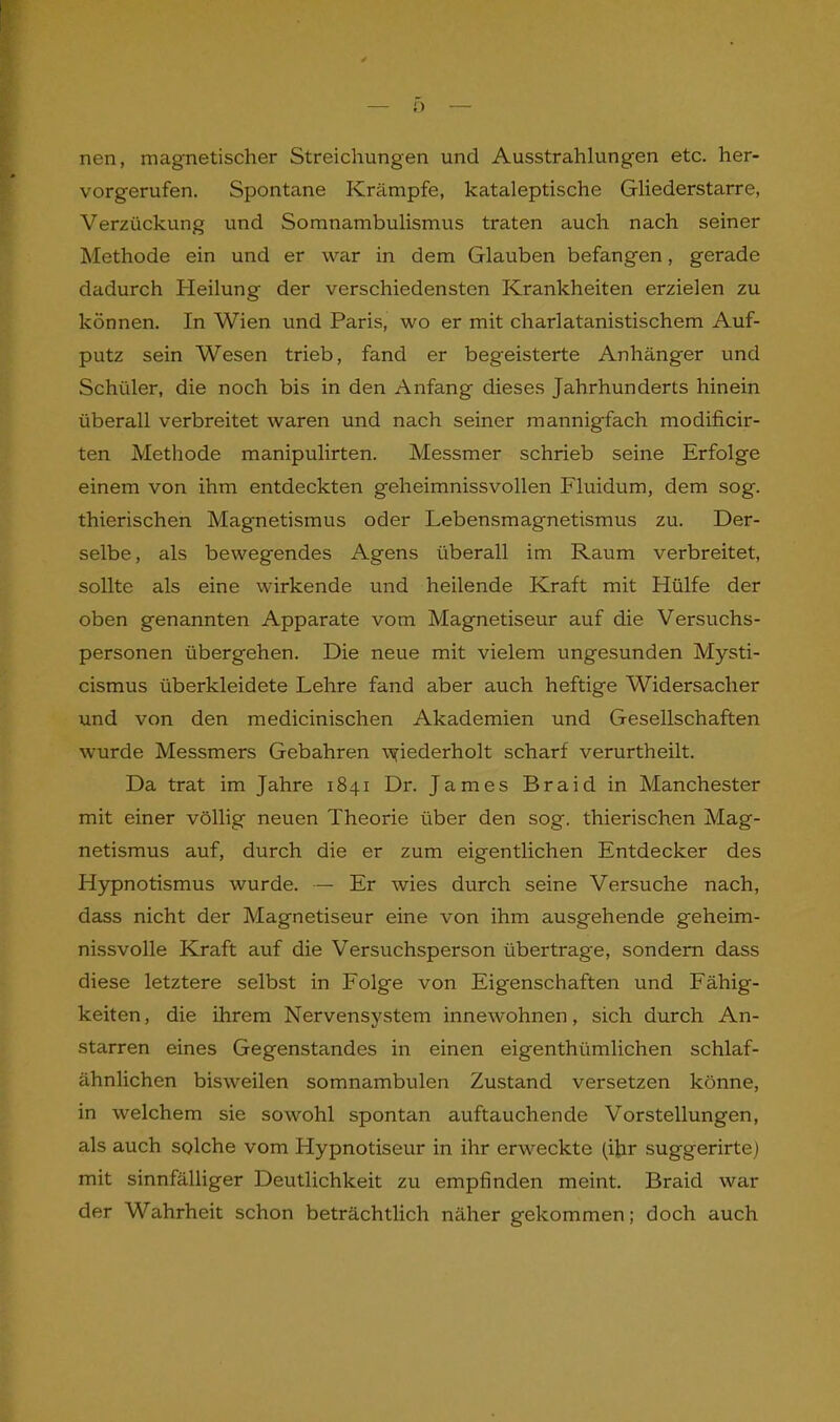 nen, magnetischer Streichungen und Ausstrahlungen etc. her- vorgerufen. Spontane Krämpfe, kataleptische Gliederstarre, Verzückung und Somnambulismus traten auch nach seiner Methode ein und er war in dem Glauben befangen, gerade dadurch Heilung der verschiedensten Krankheiten erzielen zu können. In Wien und Paris, wo er mit charlatanistischem Auf- putz sein Wesen trieb, fand er begeisterte Anhänger und Schüler, die noch bis in den Anfang dieses Jahrhunderts hinein überall verbreitet waren und nach seiner mannigfach modificir- ten Methode manipulirten. Messmer schrieb seine Erfolge einem von ihm entdeckten geheimnissvollen Fluidum, dem sog. thierischen Magnetismus oder Lebensmagnetismus zu. Der- selbe, als bewegendes Agens überall im Raum verbreitet, sollte als eine wirkende und heilende Kraft mit Hülfe der oben genannten Apparate vom Magnetiseur auf die Versuchs- personen übergehen. Die neue mit vielem ungesunden Mysti- cismus überkleidete Lehre fand aber auch heftige Widersacher und von den medicinischen Akademien und Gesellschaften wurde Messmers Gebahren \yiederholt scharf verurtheilt. Da trat im Jahre 1841 Dr. James Braid in Manchester mit einer völlig neuen Theorie über den sog. thierischen Mag- netismus auf, durch die er zum eigentlichen Entdecker des Hypnotismus wurde. — Er wies durch seine Versuche nach, dass nicht der Magnetiseur eine von ihm ausgehende geheim- nissvolle Kraft auf die Versuchsperson übertrage, sondern dass diese letztere selbst in Folge von Eigenschaften und Fähig- keiten, die ihrem Nervensystem innewohnen, sich durch An- starren eines Gegenstandes in einen eigenthi'imlichen schlaf- ähnlichen bisweilen somnambulen Zustand versetzen könne, in welchem sie sowohl spontan auftauchende Vorstellungen, als auch solche vom Hypnotiseur in ihr erweckte (ihr suggerirte) mit sinnfälliger Deutlichkeit zu empfinden meint. Braid war der Wahrheit schon beträchtlich näher gekommen; doch auch