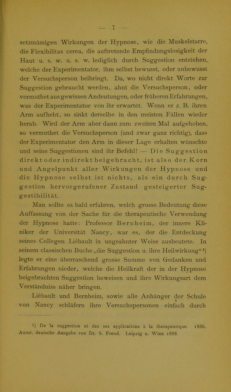 setzmässig'en Wirkungen der Hypnose, wie die Muskelstarre, die Flexibilitas cerea, die auftretende Empfindungslosigkeit der Haut u. s. w. u. s. w. lediglich durch Suggestion entstehen, welche der Experimentator, ihm selbst bewusst, oder unbewusst der Versuchsperson beibringt. Da, wo nicht direkt Worte zur Suggestion gebraucht werden, ahnt die Versuchsperson, oder vermuthet aus gewissen Andeutungen, oder früheren Erfahrungen, was der Experimentator von ihr erwartet. Wenn er z. B. ihren Arm auf hebt, so sinkt derselbe in den meisten Fällen wieder herab. Wird der Arm aber dann zum zweiten Mal aufgehoben, so vermuthet die Versuchsperson (und zwar ganz richtig), dass der Experimentator den Arm in dieser Lage erhalten wünschte und seine Suggestionen sind ihr Befehl! — Die Suggestion direkt oder indirekt beigebracht, ist also der Kern und Angelpunkt aller Wirkungen der Hypnose und die Hypnose selbst ist nichts, als ein durch Sug- gestion hervorgerufener Zustand gesteigerter Sug- gestibilität. Man sollte es bald erfahren, welch grosse Bedeutung diese Auffassung von der Sache für die therapeutische Verwendung der Hypnose hatte: Professor Bern heim, der innere Kli- niker der Universität Nancy, war es, der die Entdeckung seines Collegen Liebault in ungeahnter Weise ausbeutete. In seinem classischen Buche „die Suggestion u. ihre Heilwirkung“ x) legte er eine überraschend grosse Summe von Gedanken und Erfahrungen nieder, welche die Heilkraft der in der Hypnose beigebrachten Suggestion beweisen und ihre Wirkungsart dem Verständniss näher bringen. Liebault und Bernheim, sowie alle Anhänger der Schule von Nancy schläfern ihre Versuchspersonen einfach durch !) De la Suggestion et des ses applications ä. la tlierapeutique. 1886. Autor, deutsche Ausgabe von Dr. S. Freud. Leipzig u. Wien 1888.