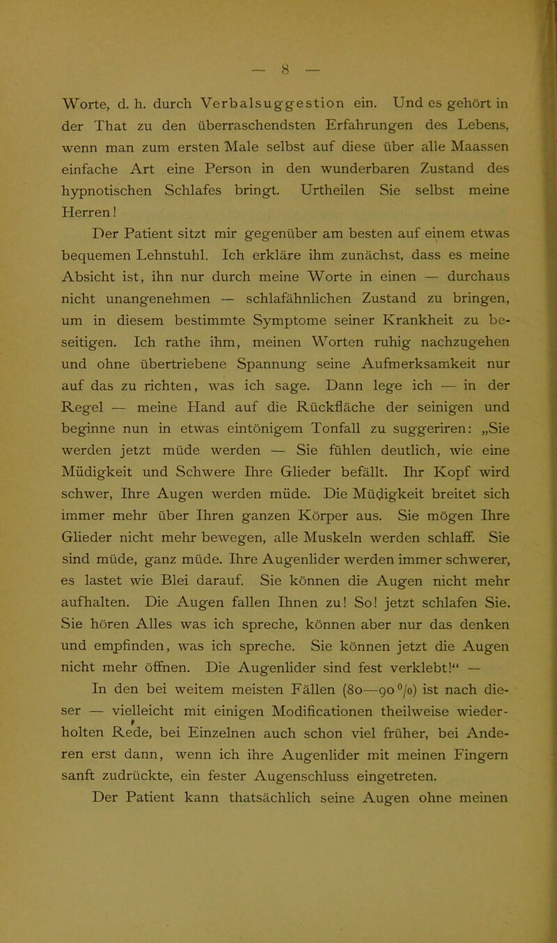 der That zu den überraschendsten Erfahrungen des Lebens, wenn man zum ersten Male selbst auf diese über alle Maassen einfache Art eine Person in den wunderbaren Zustand des hypnotischen Schlafes bringt. Urtheilen Sie selbst meine Herren! Der Patient sitzt mir gegenüber am besten auf einem etwas bequemen Lehnstuhl. Ich erkläre ihm zunächst, dass es meine Absicht ist, ihn nur durch meine Worte in einen — durchaus nicht unangenehmen — schlafähnlichen Zustand zu bringen, um in diesem bestimmte Symptome seiner Krankheit zu be- seitigen. Ich rathe ihm, meinen Worten ruhig nachzugehen und ohne übertriebene Spannung seine Aufmerksamkeit nur auf das zu richten, was ich sage. Dann lege ich — in der Regel — meine Hand auf die Rückfläche der seinigen und beginne nun in etwas eintönigem Tonfall zu suggeriren: „Sie werden jetzt müde werden — Sie fühlen deutlich, wie eine Müdigkeit und Schwere Ihre Glieder befällt. Ihr Kopf wird schwer, Ihre Augen werden müde. Die Müdigkeit breitet sich immer mehr über Ihren ganzen Körper aus. Sie mögen Ihre Glieder nicht mehr bewegen, alle Muskeln werden schlaff. Sie sind müde, ganz müde. Ihre Augenlider werden immer schwerer, es lastet wie Blei darauf. Sie können die Augen nicht mehr aufhalten. Die Augen fallen Ihnen zu! So! jetzt schlafen Sie. Sie hören Alles was ich spreche, können aber nur das denken und empfinden, was ich spreche. Sie können jetzt die Augen nicht mehr öffnen. Die Augenlider sind fest verklebt!“ — In den bei weitem meisten Fällen (80—900/o) ist nach die- ser — vielleicht mit einigen Modificationen theilweise wieder- holten Rede, bei Einzelnen auch schon viel früher, bei Ande- ren erst dann, wenn ich ihre Augenlider mit meinen Fingern sanft zudrückte, ein fester Augenschluss eingetreten. Der Patient kann thatsächlich seine Augen ohne meinen