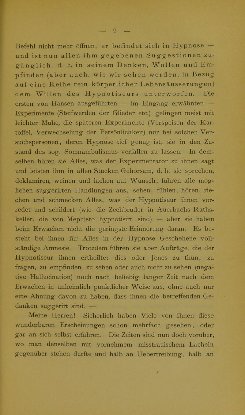 Befehl nicht mehr öffnen, er befindet sich in Hypnose — und ist nun allen ihm gegebenen Suggestionen zu- gänglich, d. h. in seinem Denken, Wollen und Em- pfinden (aber auch, wie wir sehen werden, in Bezug auf eine Reihe rein körperlicher Lebensäusserungen) dem Willen des Hypnotiseurs unterworfen. Die ersten von Hansen ausgeführten — im Eingang' erwähnten — Experimente (Steifwerden der Glieder etc.) gelingen meist mit leichter Mühe, die späteren Experimente (Verspeisen der Kar- toffel, Verwechselung der Persönlichkeit) nur bei solchen Ver- suchspersonen, deren Hypnose tief genug ist, sie in den Zu- stand des sog. Somnambulismus verfallen zu lassen. In dem- selben hören sie Alles, was der Experimentator zu ihnen sagt und leisten ihm in allen Stücken Gehorsam, d. h. sie sprechen, deklamiren, weinen und lachen auf Wunsch, führen alle mög- lichen suggerirten Handlungen aus, sehen, fühlen, hören, rie- chen und schmecken Alles, was der Hypnotiseur ihnen vor- redet und schildert (wie die Zechbrüder in Auerbachs Raths- keller, die von Mephisto hypnotisirt sind) — aber sie haben beim Erwachen nicht die geringste Erinnerung daran. Es be- steht bei ihnen für Alles in der Hypnose Geschehene voll- ständige Amnesie. Trotzdem führen sie aber Aufträge, die der Hypnotiseur ihnen ertheilte: dies oder Jenes zu thun, zu fragen, zu empfinden, zu sehen oder auch nicht zu sehen (nega- tive Hallucination) noch nach beliebig langer Zeit nach dem Erwachen in unheimlich pünktlicher Weise aus, ohne auch nur eine Ahnung davon zu haben, dass ihnen die betreffenden Ge- danken suggerirt sind. — Meine Herren! Sicherlich haben Viele von Ihnen diese wunderbaren Erscheinungen schon mehrfach gesehen, oder gar an sich selbst erfahren. Die Zeiten sind nun doch vorüber, wo man denselben mit vornehmem misstrauischem Lächeln gegenüber stehen durfte und halb an Uebertreibung, halb an