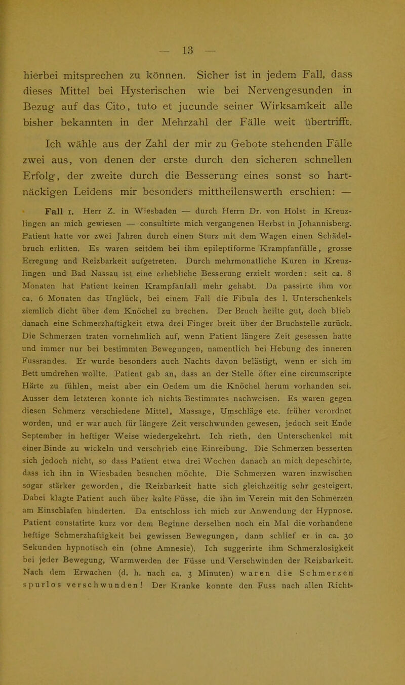 hierbei mitsprechen zu können. Sicher ist in jedem Fall, dass dieses Mittel bei Hysterischen wie bei Nervengesunden in Bezug auf das Cito, tuto et jucunde seiner Wirksamkeit alle bisher bekannten in der Mehrzahl der Fälle weit übertrifft. Ich wähle aus der Zaihl der mir zu Gebote stehenden Fälle zwei aus, von denen der erste durch den sicheren schnellen Erfolg, der zweite durch die Besserung eines sonst so hart- näckigen Leidens mir besonders mittheilenswerth erschien: — Fall x. Herr Z. in Wiesbaden — durch Herrn Dr. von Holst in Kreuz- lingen an mich gewiesen — consultirte mich vergangenen Herbst in Johannisberg. Patient hatte vor zwei Jahren durch einen Sturz mit dem Wagen einen Schädel- bruch erlitten. Es waren seitdem bei ihm epileptiforme Krampfanfälle, grosse Erregung und Reizbarkeit aufgetreten. Durch mehrmonatliche Kuren in Kreuz- lingen und Bad Nassau ist eine erhebliche Besserung erzielt worden: seit ca. 8 Monaten hat Patient keinen Krampfanfall mehr gehabt. Da passirte ihm vor ca. 6 Monaten das Unglück, bei einem Fall die Fibula des 1. Unterschenkels ziemlich dicht über dem Knöchel zu brechen. Der Bruch heilte gut, doch blieb danach eine Schmerzhaftigkeit etwa drei Finger breit über der Bruchstelle zurück. Die Schmerzen traten vornehmlich auf, wenn Patient längere Zeit gesessen hatte und immer nur bei bestimmten Bewegungen, namentlich bei Hebung des inneren Fussrandes. Er wurde besonders auch Nachts davon belästigt, wenn er sich im Bett umdrehen wollte. Patient gab an, dass an der Stelle öfter eine circumscripte Härte zu fühlen, meist aber ein Oedem um die Knöchel herum vorhanden sei. Ausser dem letzteren konnte ich nichts Bestimmtes nachweisen. Es waren gegen diesen Schmerz verschiedene Mittel, Massage, Umschläge etc. früher verordnet worden, und er war auch für längere Zeit verschwunden gewesen, jedoch seit Ende September in heftiger Weise wiedergekehrt. Ich rieth, den Unterschenkel mit einer Binde zu wickeln und verschrieb eine Einreibung. Die Schmerzen besserten sich jedoch nicht, so dass Patient etwa drei Wochen danach an mich depeschirte, dass ich ihn in Wiesbaden besuchen möchte. Die Schmerzen waren inzwischen sogar stärker geworden, die Reizbarkeit hatte sich gleichzeitig sehr gesteigert. Dabei klagte Patient auch über kalte Füsse, die ihn im Verein mit den Schmerzen am Einschlafen hinderten. Da entschloss ich mich zur Anwendung der Hypnose. Patient constatirte kurz vor dem Beginne derselben noch ein Mal die vorhandene heftige Schmerzhaftigkeit bei gewissen Bewegungen, dann schlief er in ca. 30 Sekunden hypnotisch ein (ohne Amnesie). Ich suggerirte ihm Schmerzlosigkeit bei jeder Bewegung, Warmwerden der Füsse und Verschwinden der Reizbarkeit. Nach dem Erwachen (d. h. nach ca. 3 Minuten) waren die Schmerzen spurlos verschwunden! Der Kranke konnte den Fuss nach allen Rieht-