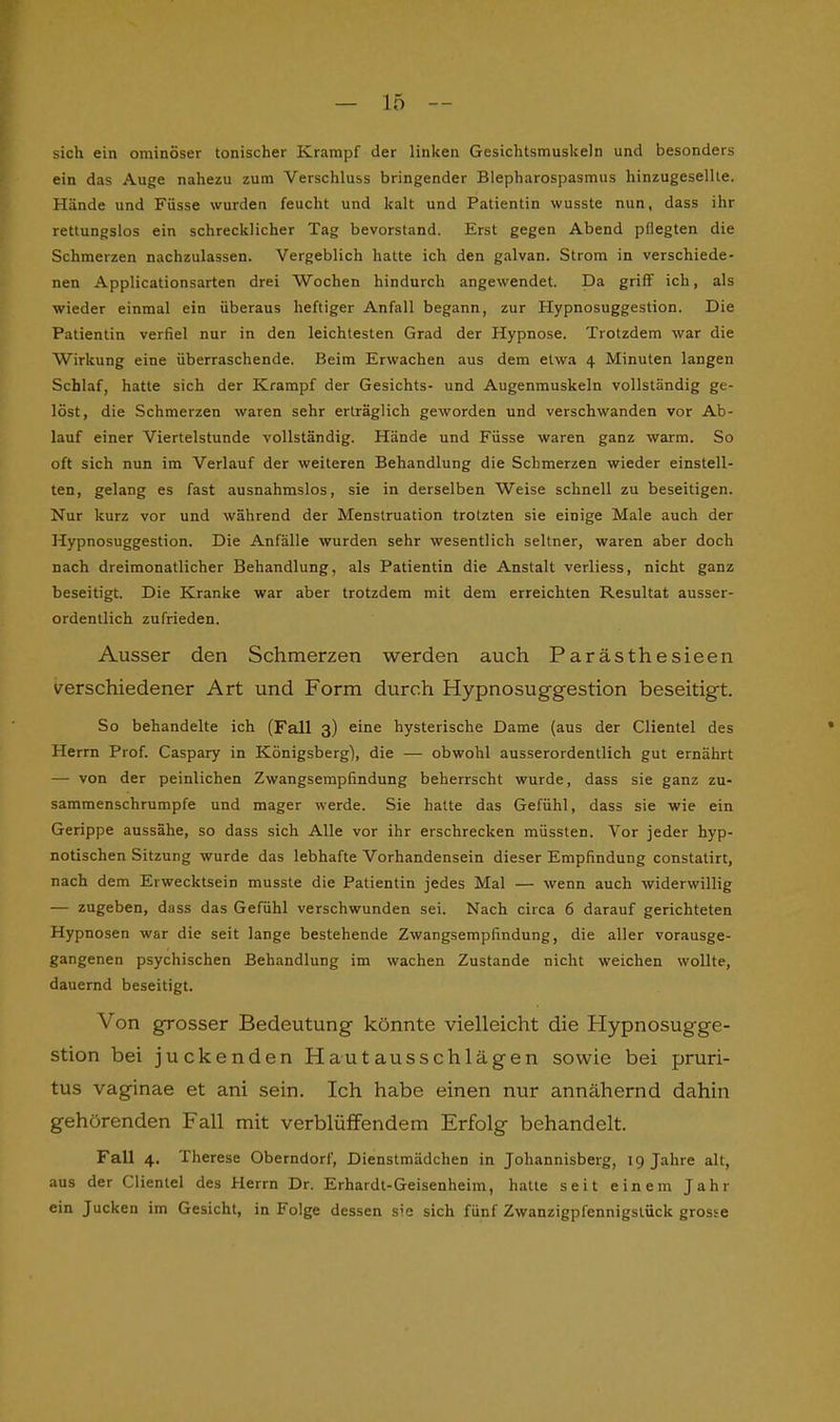 sich ein ominöser tonischer Krampf der linken Gesichtsmuskeln und besonders ein das Auge nahezu zum Verschluss bringender Blepharospasmus hinzugesellte. Hände und Füsse wurden feucht und kalt und Patientin wusste nun, dass ihr rettungslos ein schrecklicher Tag bevorstand. Erst gegen Abend pflegten die Schmerzen nachzulassen. Vergeblich hatte ich den galvan. Strom in verschiede- nen Applicationsarten drei Wochen hindurch angewendet. Da griff ich, als wieder einmal ein überaus heftiger Anfall begann, zur Plypnosuggestion. Die Patientin verfiel nur in den leichtesten Grad der Hypnose. Trotzdem war die Wirkung eine überraschende. Beim Erwachen aus dem etwa 4 Minuten langen Schlaf, hatte sich der Krampf der Gesichts- und Augenmuskeln vollständig ge- löst, die Schmerzen waren sehr erträglich geworden und verschwanden vor Ab- lauf einer Viertelstunde vollständig. Hände und Füsse waren ganz warm. So oft sich nun im Verlauf der weiteren Behandlung die Schmerzen wieder einstell- ten, gelang es fast ausnahmslos, sie in derselben Weise schnell zu beseitigen. Nur kurz vor und während der Menstruation trotzten sie einige Male auch der Hypnosuggestion. Die Anfälle wurden sehr wesentlich seltner, waren aber doch nach dreimonatlicher Behandlung, als Patientin die Anstalt verliess, nicht ganz beseitigt. Die Kranke war aber trotzdem mit dem erreichten Resultat ausser- ordentlich zufrieden. Ausser den Schmerzen werden auch Parästhesieen verschiedener Art und Form durch Hypnosuggestion beseitigt. So behandelte ich (Fall 3) eine hysterische Dame (aus der Clientei des Herrn Prof. Caspary in Königsberg), die — obwohl ausserordentlich gut ernährt — von der peinlichen Zwangsempfindung beherrscht wurde, dass sie ganz zu- sammenschrumpfe und mager werde. Sie hatte das Gefühl, dass sie wie ein Gerippe aussähe, so dass sich Alle vor ihr erschrecken müssten. Vor jeder hyp- notischen Sitzung wurde das lebhafte Vorhandensein dieser Empfindung constatirt, nach dem Erwecktsein musste die Patientin jedes Mal — wenn auch widerwillig — zugeben, dass das Gefühl verschwunden sei. Nach circa 6 darauf gerichteten Hypnosen war die seit lange bestehende Zwangsempfindung, die aller vorausge- gangenen psychischen Behandlung im wachen Zustande nicht weichen wollte, dauernd beseitigt. Von grosser Bedeutung könnte vielleicht die Hypnosug'ge- stion bei juckenden Hautausschlägen sowie bei pruri- tus vaginae et ani sein. Ich habe einen nur annähernd dahin gehörenden Fall mit verblüffendem Erfolg behandelt. Fall 4. Therese Oberndorf, Dienstmädchen in Johannisberg, 19 Jahre alt, aus der Clientei des Herrn Dr. Erhardt-Geisenheim, hatte seit einem Jahr ein Jucken im Gesicht, in Folge dessen sie sich fünf Zwanzigpfennigslück grosse