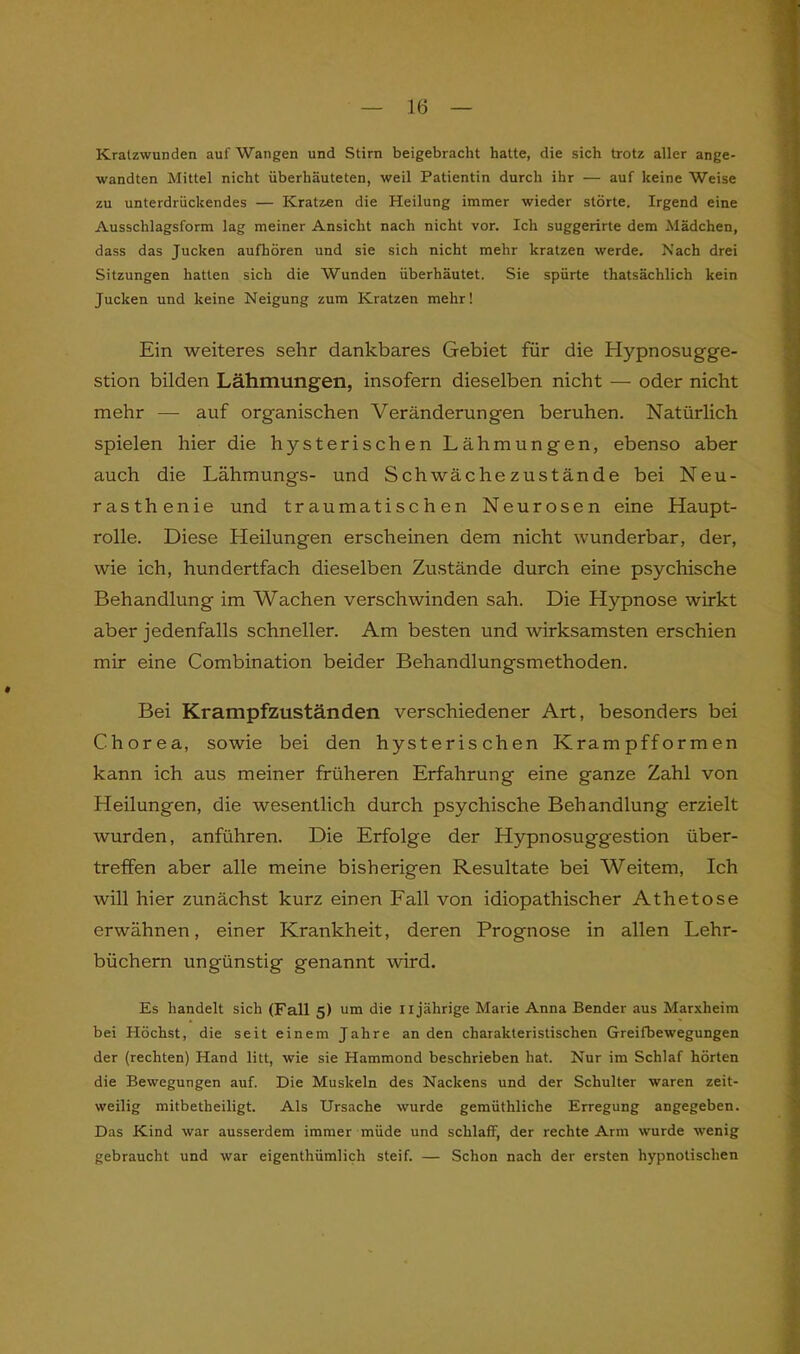 Kratzwunden auf Wangen und Stirn beigebracht hatte, die sich trotz aller ange- wandten Mittel nicht iiberliäuteten, weil Patientin durch ihr — auf keine Weise zu unterdrückendes — Kratzen die Heilung immer wieder störte. Irgend eine Ausschlagsform lag meiner Ansicht nach nicht vor. Ich suggerirte dem Mädchen, dass das Jucken aufhören und sie sich nicht mehr kratzen werde. Nach drei Sitzungen hatten sich die Wunden überhäutet. Sie spürte thatsächlich kein Jucken und keine Neigung zum Kratzen mehr! Ein weiteres sehr dankbares Gebiet für die Hypnosugge- stion bilden Lähmungen, insofern dieselben nicht — oder nicht mehr — auf organischen Veränderungen beruhen. Natürlich spielen hier die hysterischen Lähmungen, ebenso aber auch die Lähmungs- und Schwäche zustände bei Neu- rasthenie und traumatischen Neurosen eine Haupt- rolle. Diese Heilungen erscheinen dem nicht wunderbar, der, wie ich, hundertfach dieselben Zustände durch eine psychische Behandlung im Wachen verschwinden sah. Die Hypnose wirkt aber jedenfalls schneller. Am besten und wirksamsten erschien mir eine Combination beider Behandlungsmethoden. Bei Krampfzuständen verschiedener Art, besonders bei Chorea, sowie bei den hysterischen Krampfformen kann ich aus meiner früheren Erfahrung eine ganze Zahl von Heilungen, die wesentlich durch psychische Behandlung erzielt wurden, anführen. Die Erfolge der Hypnosuggestion über- treffen aber alle meine bisherigen Resultate bei Weitem, Ich will hier zunächst kurz einen Fall von idiopathischer Athetose erwähnen, einer Krankheit, deren Prognose in allen Lehr- büchern ungünstig genannt wird. Es bandelt sich (Fall 5) um die ix jährige Marie Anna Bender aus Marxheim bei Höchst, die seit einem Jahre an den charakteristischen Greifbewegungen der (rechten) Hand litt, wie sie Hammond beschrieben hat. Nur im Schlaf hörten die Bewegungen auf. Die Muskeln des Nackens und der Schulter waren zeit- weilig mitbetheiligt. Als Ursache wurde gemüthliclie Erregung angegeben. Das Kind war ausserdem immer müde und schlaff, der rechte Arm wurde wenig gebraucht und war eigenthümlich steif. — Schon nach der ersten hypnotischen