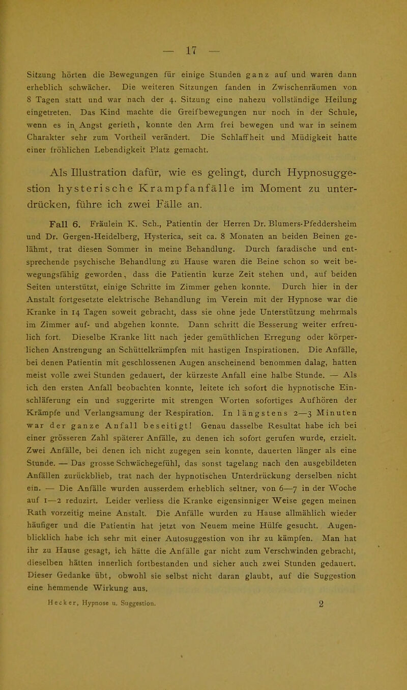 Sitzung hörten die Bewegungen für einige Stunden ganz auf und waren dann erheblich schwächer. Die weiteren Sitzungen fanden in Zwischenräumen von 8 Tagen statt und war nach der 4. Sitzung eine nahezu vollständige Heilung eingetreten. Das Kind machte die Greifbewegungen nur noch in der Schule, wenn es in^ Angst gerieth, konnte den Arm frei bewegen und war in seinem Charakter sehr zum Vortheil verändert. Die Schlaffheit und Müdigkeit hatte einer fröhlichen Lebendigkeit Platz gemacht. Als Illustration dafür, wie es gelingt, durch Hypnosugge- stion hysterische Krampfanfälle im Moment zu unter- drücken, führe ich zwei Fälle an. Fall 6. Fräulein K. Sch., Patientin der Herren Dr. Blumers-Pfeddersheim und Dr. Gergen-Heidelberg, Hysterica, seit ca. 8 Monaten an beiden Beinen ge- lähmt, trat diesen Sommer in meine Behandlung. Durch faradische und ent- sprechende psychische Behandlung zu Hause waren die Beine schon so weit be- wegungsfähig geworden, dass die Patientin kurze Zeit stehen und, auf beiden Seiten unterstützt, einige Schritte im Zimmer gehen konnte. Durch hier in der Anstalt fortgesetzte elektrische Behandlung im Verein mit der Hypnose war die Kranke in 14 Tagen soweit gebracht, dass sie ohne jede Unterstützung mehrmals im Zimmer auf- und abgehen konnte. Dann schritt die Besserung weiter erfreu- lich fort. Dieselbe Kranke litt nach jeder gemüthlichen Erregung oder körper- lichen Anstrengung an Schüttelkrämpfen mit hastigen Inspirationen. Die Anfälle, bei denen Patientin mit geschlossenen Augen anscheinend benommen dalag, hatten meist volle zwei Stunden gedauert, der kürzeste Anfall eine halbe Stunde. — Als ich den ersten Anfall beobachten konnte, leitete ich sofort die hypnotische Ein- schläferung ein und suggerirte mit strengen Worten sofortiges Aufhören der Krämpfe und Verlangsamung der Respiration. In längstens 2—3 Minuten war der ganze Anfall beseitigt! Genau dasselbe Resultat habe ich bei einer grösseren Zahl späterer Anfälle, zu denen ich sofort gerufen wurde, erzielt. Zwei Anfälle, bei denen ich nicht zugegen sein konnte, dauerten länger als eine Stunde. — Das grosse Schwächegefühl, das sonst tagelang nach den ausgebildeten Anfällen zurückblieb, trat nach der hypnotischen Unterdrückung derselben nicht ein. — Die Anfälle wurden ausserdem erheblich seltner, von 6—7 in der Woche auf 1—2 reduzirt. Leider verliess die Kranke eigensinniger Weise gegen meinen Rath vorzeitig meine Anstalt. Die Anfälle wurden zu Hause allmählich wieder häufiger und die Patientin hat jetzt von Neuem meine Hülfe gesucht. Augen- blicklich habe ich sehr mit einer Autosuggestion von ihr zu kämpfen. Man hat ihr zu Hause gesagt, ich hätte die Anfälle gar nicht zum Verschwinden gebracht, dieselben hätten innerlich fortbestanden und sicher auch zwei Stunden gedauert. Dieser Gedanke übt, obwohl sie selbst nicht daran glaubt, auf die Suggestion eine hemmende Wirkung aus. Heck er, Hypnose u. Suggestion. 2