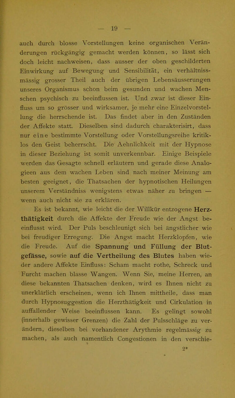 auch durch blosse Vorstellungen keine organischen Verän- derungen rückgängig gemacht werden können, so lässt sich doch leicht nachweisen, dass ausser der oben geschilderten Einwirkung auf Bewegung und Sensibilität, ein verhältniss- mässig grosser Theil auch der übrigen Lebensäusserungen unseres Organismus schon beim gesunden und wachen Men- schen psychisch zu beeinflussen ist. Und zwar ist dieser Ein- fluss um so grösser und wirksamer, je mehr eine Einzelvorstel- lung die herrschende ist. Das findet aber in den Zuständen der ikffekte statt. Dieselben sind dadurch charakterisirt, dass nur eine bestimmte Vorstellung oder Vorstellungsreihe kritik- los den Geist beherrscht. Die Aehnlichkeit mit der Hypnose in dieser Beziehung ist somit unverkennbar. Einige Beispiele werden das Gesagte schnell erläutern und gerade diese Analo- gieen aus dem wachen Leben sind nach meiner Meinung am besten geeignet, die Thatsachen der hypnotischen Heilungen unserem Verständniss wenigstens etwas näher zu bringen — wenn auch nicht sie zu erklären. Es ist bekannt, wie leicht die der Willkür entzogene Herz- thätigkeit durch die Affekte der Freude wie der Angst be- einflusst wird. Der Puls beschleunigt sich bei ängstlicher wie bei freudiger Erregung. Die Angst macht Herzklopfen, wie die Freude. Auf die Spannung und Füllung der Blut- gefässe, sowie auf die Vertheilung des Blutes haben wie- der andere Affekte Einfluss: Scham macht rothe, Schreck und Furcht machen blasse Wangen. Wenn Sie, meine Herren, an diese bekannten Thatsachen denken, wird es Ihnen nicht zu unerklärlich erscheinen, wenn ich Ihnen mittheile, dass man durch Hypnosuggestion die LIerzthätigkeit und Cirkulation in auffallender Weise beeinflussen kann. Es gelingt sowohl (innerhalb gewisser Grenzen) die Zahl der Pulsschläge zu ver- ändern, dieselben bei vorhandener Arythmie regelmässig zu machen, als auch namentlich Congestionen in den verschie- 2*