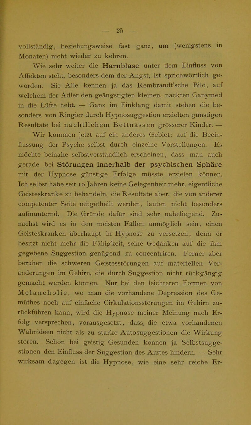 vollständig-, beziehungsweise fast ganz, um (wenigstens in Monaten) nicht wieder zu kehren. Wie sehr weiter die Harnblase unter dem Einfluss von Affekten steht, besonders dem der Angst, ist sprichwörtlich ge- worden. Sie Alle kennen ja das Rembrandt’sche Bild, auf welchem der Adler den geängstigten kleinen, nackten Ganymed in die Lüfte hebt. — Ganz im Einklang damit stehen die be- sonders von Ringier durch Hypnosuggestion erzielten günstigen Resultate bei nächtlichem Bettnässen grösserer Kinder.— Wir kommen jetzt auf ein anderes Gebiet: auf die Beein- flussung der Psyche selbst durch einzelne Vorstellungen. Es möchte beinahe selbstverständlich erscheinen, dass man auch gerade bei Störungen innerhalb der psychischen Sphäre mit der Hypnose günstige Erfolge müsste erzielen können. Ich selbst habe seit io Jahren keine Gelegenheit mehr, eigentliche Geisteskranke zu behandeln, die Resultate aber, die von anderer competenter Seite mitgetheilt werden, lauten nicht besonders aufmunternd. Die Gründe dafür sind sehr naheliegend. Zu- nächst wird es in den meisten Fällen unmöglich sein, einen Geisteskranken überhaupt in Hypnose zu versetzen, denn er besitzt nicht mehr die Fähigkeit, seine Gedanken auf die ihm gegebene Suggestion genügend zu concentriren. Ferner aber beruhen die schweren Geistesstörung-en auf materiellen Ver- änderungen im Gehirn, die durch Suggestion nicht rückgängig gemacht werden können. Nur bei den leichteren Formen von Melancholie, wo man die vorhandene Depression des Ge- rn i'ithes noch auf einfache Cirkulationsstörungen im Gehirn zu- rückführen kann, wird die Hypnose meiner Meinung nach Er- folg versprechen, vorausgesetzt, dass, die etwa vorhandenen Wahnideen nicht als zu starke Autosuggestionen die Wirkung stören. Schon bei geistig Gesunden können ja Selbstsugge- stionen den Einfluss der Suggestion des Arztes hindern. — Sehr wirksam dagegen ist die Hypnose, wie eine sehr reiche Er-