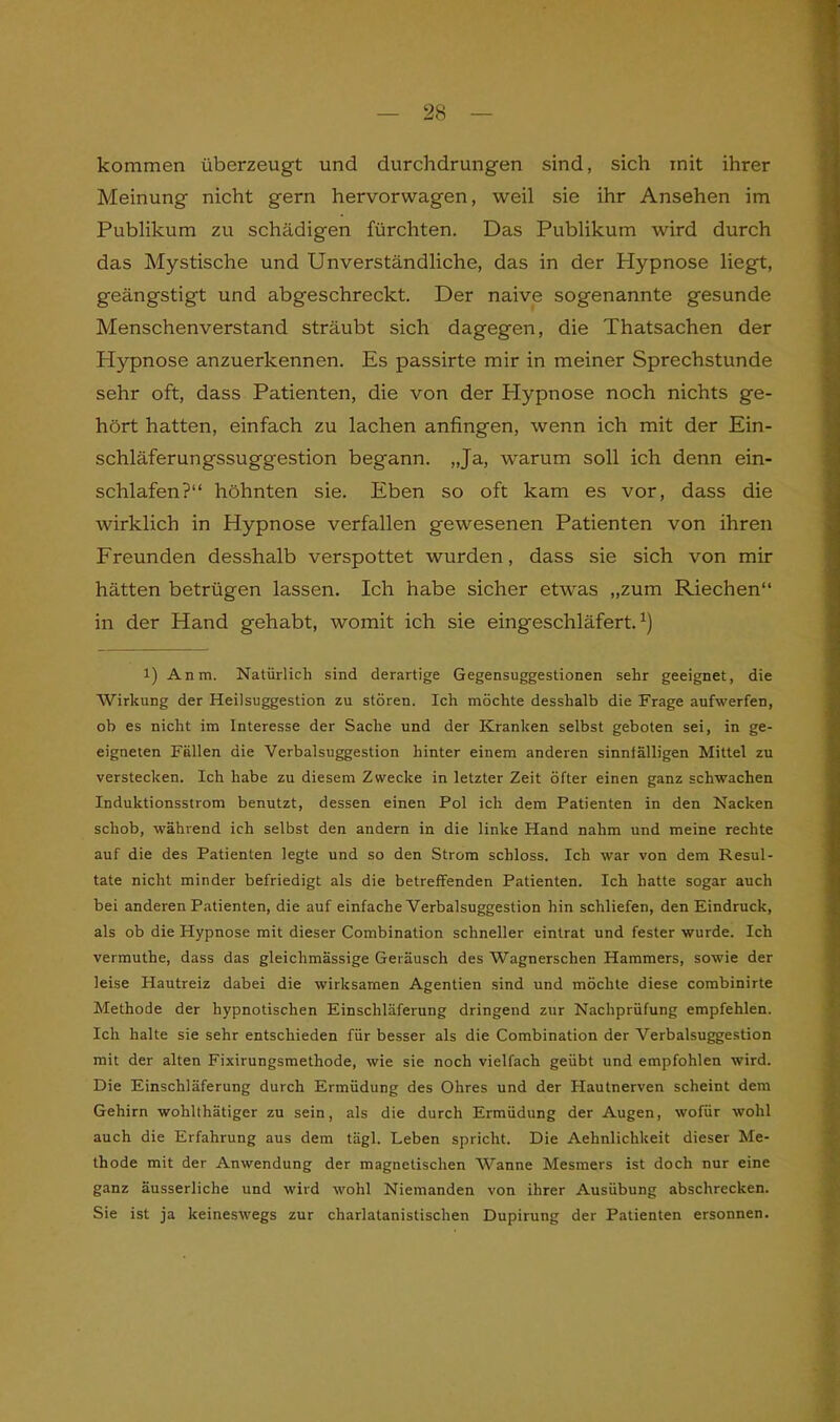 kommen überzeugt und durchdrungen sind, sich mit ihrer Meinung nicht gern hervorwagen, weil sie ihr Ansehen im Publikum zu schädigen fürchten. Das Publikum wird durch das Mystische und Unverständliche, das in der Plypnose liegt, geängstigt und abgeschreckt. Der naive sogenannte gesunde Menschenverstand sträubt sich dagegen, die Thatsachen der Hypnose anzuerkennen. Es passirte mir in meiner Sprechstunde sehr oft, dass Patienten, die von der Hypnose noch nichts ge- hört hatten, einfach zu lachen anfingen, wenn ich mit der Ein- schläferungssuggestion begann. „Ja, warum soll ich denn ein- schlafen?“ höhnten sie. Eben so oft kam es vor, dass die wirklich in Hypnose verfallen gewesenen Patienten von ihren Freunden desshalb verspottet wurden, dass sie sich von mir hätten betrügen lassen. Ich habe sicher etwas „zum Riechen“ in der Hand gehabt, womit ich sie eingeschläfert.1) 1) Anm. Natürlich sind derartige Gegensuggestionen sehr geeignet, die Wirkung der Heilsuggestion zu stören. Ich möchte desshalb die Frage aufwerfen, ob es nicht im Interesse der Sache und der Kranken selbst geboten sei, in ge- eigneten Fällen die Verbalsuggestion hinter einem anderen sinniälligen Mittel zu verstecken. Ich habe zu diesem Zwecke in letzter Zeit öfter einen ganz schwachen Induktionsstrom benutzt, dessen einen Pol ich dem Patienten in den Nacken schob, während ich selbst den andern in die linke Hand nahm und meine rechte auf die des Patienten legte und so den Strom schloss. Ich war von dem Resul- tate nicht minder befriedigt als die betreffenden Patienten. Ich hatte sogar auch bei anderen Patienten, die auf einfache Verbalsuggestion hin schliefen, den Eindruck, als ob die Hypnose mit dieser Combination schneller eintrat und fester wurde. Ich vermuthe, dass das gleichmässige Geräusch des Wagnerschen Hammers, sowie der leise Hautreiz dabei die wirksamen Agentien sind und möchte diese combinirte Methode der hypnotischen Einschläferung dringend zur Nachprüfung empfehlen. Ich halte sie sehr entschieden für besser als die Combination der Verbalsuggestion mit der alten Fixirungsmethode, wie sie noch vielfach geübt und empfohlen wird. Die Einschläferung durch Ermüdung des Ohres und der Hautnerven scheint dem Gehirn wolillhätiger zu sein, als die durch Ermüdung der Augen, wofür wohl auch die Erfahrung aus dem tägl. Leben spricht. Die Aehnlichkeit dieser Me- thode mit der Anwendung der magnetischen Wanne Mesmers ist doch nur eine ganz äusserliche und wird wohl Niemanden von ihrer Ausübung abschrecken. Sie ist ja keineswegs zur charlatanistischen Dupirung der Patienten ersonnen.