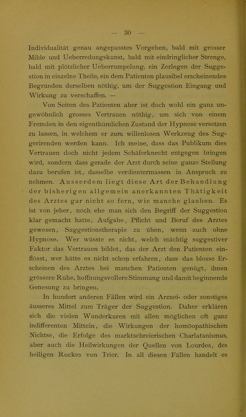 Individualität genau angepasstes Vorgehen, bald mit grosser Milde und Ueberredungskunst, bald mit eindringlicher Strenge, bald mit plötzlicher Ueberrumpelung, ein Zerlegen der Sugge- stion in einzelne Theile, ein dem Patienten plausibel erscheinendes Begründen derselben nöthig, um der Suggestion Eingang und Wirkung zu verschaffen. — Von Seiten des Patienten aber ist doch wohl ein ganz un- gewöhnlich grosses Vertrauen nöthig, um sich von einem Fremden in den eigenthümlichen Zustand der Hypnose versetzen zu lassen, in welchem er zum willenlosen Werkzeug des Sug- gerirenden werden kann. Ich meine, dass das Publikum dies Vertrauen doch nicht jedem Schäferknecht entgegen bringen wird, sondern dass gerade der Arzt durch seine ganze Stellung dazu berufen ist, dasselbe Verdientermassen in Anspruch zu nehmen. Ausserdem liegt diese Art der Behandlung der bisherigen allgemein anerkannten Thätigkeit des Arztes gar nicht so fern, wie manche glauben. Es ist von jeher, noch ehe man sich den Begriff der Suggestion klar gemacht hatte, Aufgabe, Pflicht und Beruf des Arztes gewesen, Suggestionstherapie zu üben, wenn auch ohne Hypnose. Wer wüsste es nicht, welch mächtig suggestiver Faktor das Vertrauen bildet, das der Arzt den Patienten ein- flösst, wer hätte es nicht schon erfahren, dass das blosse Er- scheinen des Arztes bei manchen Patienten genügt, ihnen grössere Ruhe, hoffnungsvollere Stimmung und damit beginnende Genesung zu bringen. In hundert anderen Fällen wird ein Arznei- oder sonstiges äusseres Mittel zum Träger der Suggestion. Daher erklären sich die vielen Wunderkuren mit allen möglichen oft ganz indifferenten Mitteln, die Wirkungen der homöopathischen Nichtse, die Erfolge des marktschreierischen Charlatanismus, aber auch die Heilwirkungen der Quellen von Lourdes, des heiligen Rockes von Trier. In all diesen Fällen handelt es