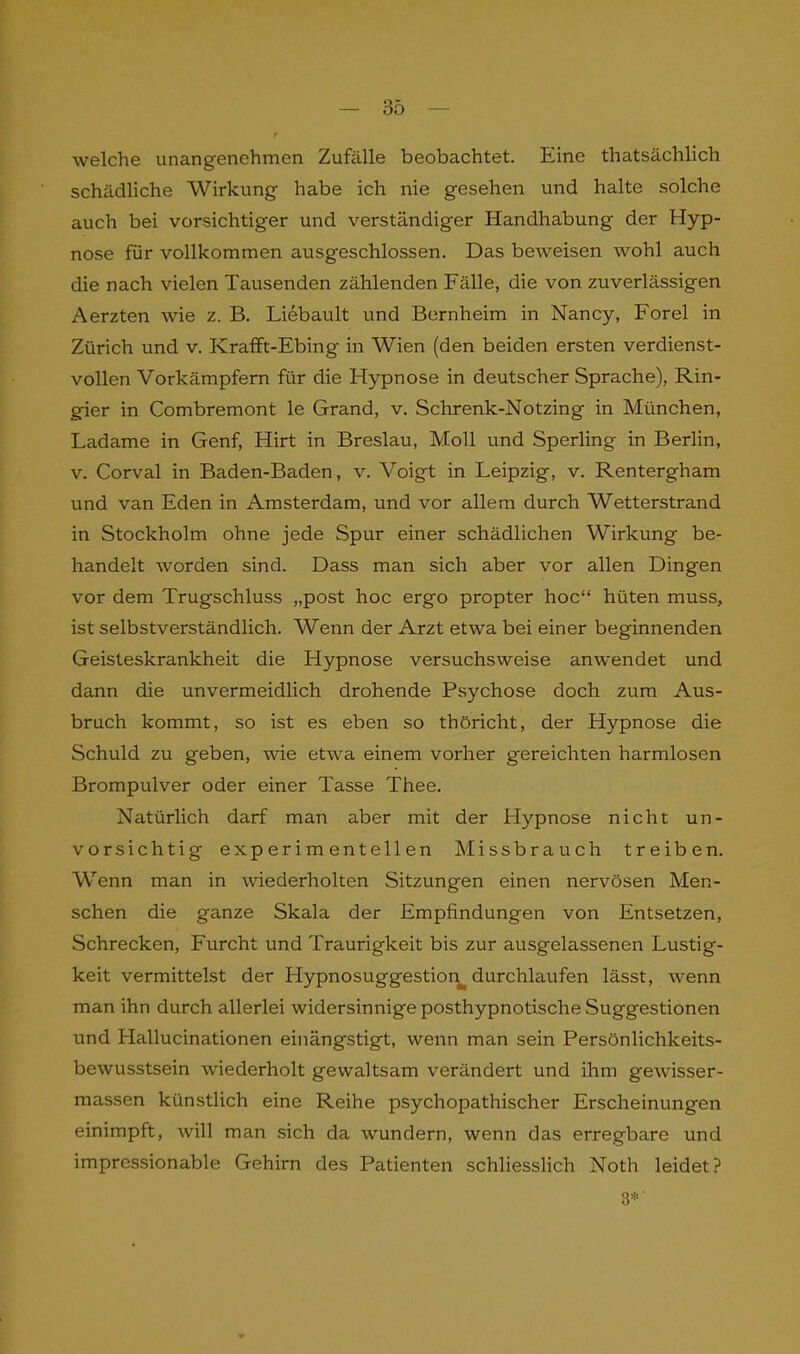 welche unangenehmen Zufälle beobachtet. Eine thatsächlich schädliche Wirkung habe ich nie gesehen und halte solche auch bei vorsichtiger und verständiger Handhabung der Hyp- nose für vollkommen ausgeschlossen. Das beweisen wohl auch die nach vielen Tausenden zählenden Fälle, die von zuverlässigen Aerzten wie z. B. Liebault und Bernheim in Nancy, Forel in Zürich und v. Krafft-Ebing in Wien (den beiden ersten verdienst- vollen Vorkämpfern für die Hypnose in deutscher Sprache), Rin- gier in Combremont le Grand, v. Schrenk-Notzing in München, Ladame in Genf, Hirt in Breslau, Moll und Sperling in Berlin, v. Corval in Baden-Baden, v. Voigt in Leipzig, v. Rentergham und van Eden in Amsterdam, und vor allem durch Wetterstrand in Stockholm ohne jede Spur einer schädlichen Wirkung be- handelt worden sind. Dass man sich aber vor allen Dingen vor dem Trugschluss „post hoc ergo propter hoc“ hüten muss, ist selbstverständlich. Wenn der Arzt etwa bei einer beginnenden Geisteskrankheit die Hypnose versuchsweise anwendet und dann die unvermeidlich drohende Psychose doch zum Aus- bruch kommt, so ist es eben so thöricht, der Hypnose die Schuld zu geben, wie etwa einem vorher gereichten harmlosen Brompulver oder einer Tasse Thee. Natürlich darf man aber mit der Hypnose nicht un- vorsichtig experimentellen Missbrauch treiben. Wenn man in wiederholten Sitzungen einen nervösen Men- schen die ganze Skala der Empfindungen von Entsetzen, Schrecken, Furcht und Traurigkeit bis zur ausgelassenen Lustig- keit vermittelst der Llypnosuggestion^ durchlaufen lässt, wenn man ihn durch allerlei widersinnige posthypnotische Suggestionen und Hallucinationen einängstigt, wenn man sein Persönlichkeits- bewusstsein wiederholt gewaltsam verändert und ihm gewisser- massen künstlich eine Reihe psychopathischer Erscheinungen einimpft, will man sich da wundern, wenn das erregbare und impressionable Gehirn des Patienten schliesslich Noth leidet? 3*'