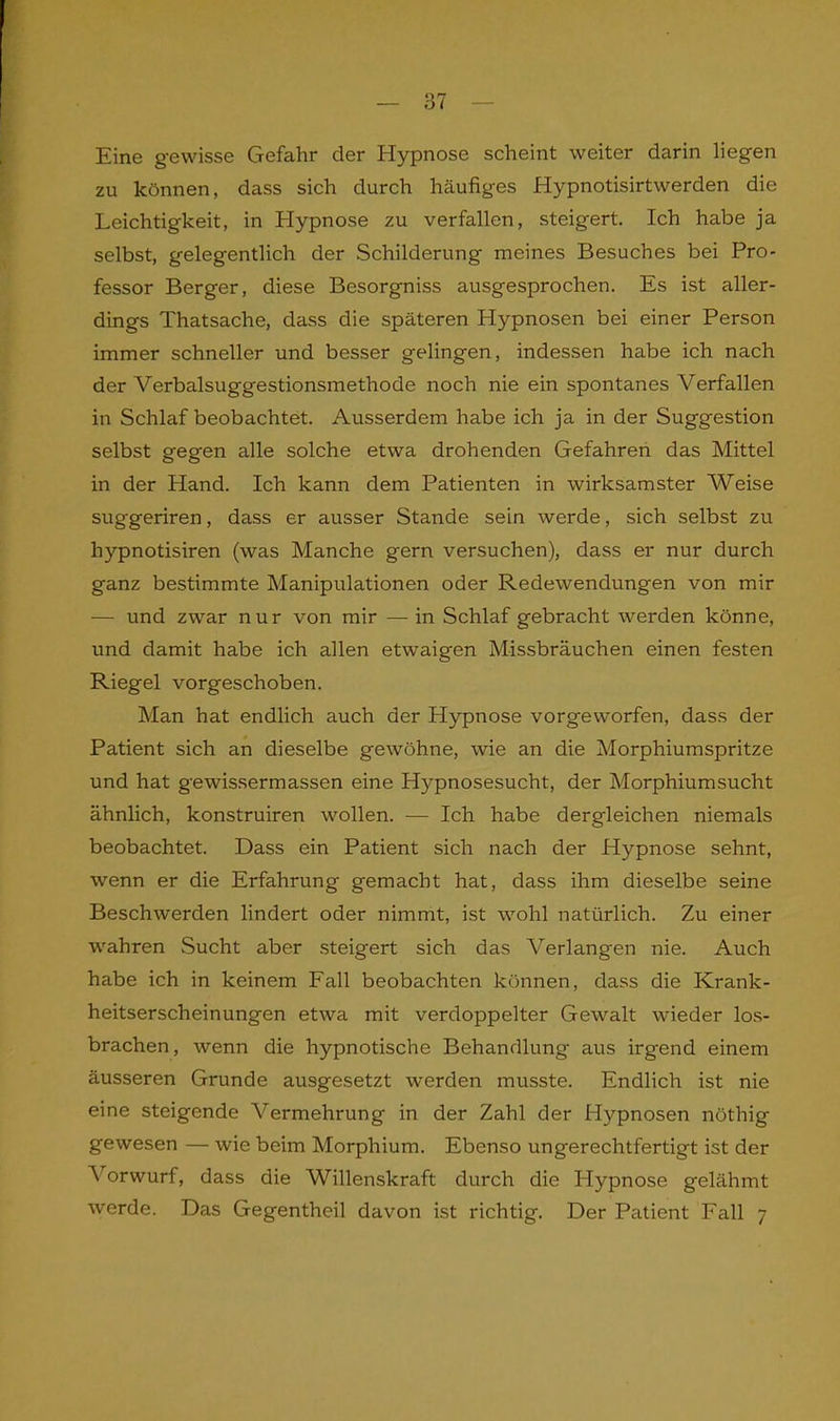 Eine gewisse Gefahr der Hypnose scheint weiter darin liegen zu können, dass sich durch häufiges Hypnotisirtwerden die Leichtigkeit, in Hypnose zu verfallen, steigert. Ich habe ja selbst, gelegentlich der Schilderung meines Besuches bei Pro- fessor Berger, diese Besorgniss ausgesprochen. Es ist aller- dings Thatsache, dass die späteren Hypnosen bei einer Person immer schneller und besser gelingen, indessen habe ich nach der Verbalsuggestionsmethode noch nie ein spontanes Verfallen in Schlaf beobachtet. Ausserdem habe ich ja in der Suggestion selbst gegen alle solche etwa drohenden Gefahren das Mittel in der Hand. Ich kann dem Patienten in wirksamster Weise suggeriren, dass er ausser Stande sein werde, sich selbst zu hypnotisiren (was Manche gern versuchen), dass er nur durch ganz bestimmte Manipulationen oder Redewendungen von mir — und zwar nur von mir — in Schlaf gebracht werden könne, und damit habe ich allen etwaigen Missbräuchen einen festen Riegel vorgeschoben. Man hat endlich auch der Hypnose vorgeworfen, dass der Patient sich an dieselbe gewöhne, wie an die Morphiumspritze und hat gewissermassen eine Hypnosesucht, der Morphiumsucht ähnlich, konstruiren wollen. — Ich habe dergleichen niemals beobachtet. Dass ein Patient sich nach der Hypnose sehnt, wenn er die Erfahrung gemacht hat, dass ihm dieselbe seine Beschwerden lindert oder nimmt, ist wohl natürlich. Zu einer wahren Sucht aber steigert sich das Verlangen nie. Auch habe ich in keinem Fall beobachten können, dass die Krank- heitserscheinungen etwa mit verdoppelter Gewalt wieder los- brachen, wenn die hypnotische Behandlung aus irgend einem äusseren Grunde ausgesetzt werden musste. Endlich ist nie eine steigende Vermehrung in der Zahl der Hypnosen nöthig gewesen — wie beim Morphium. Ebenso ungerechtfertigt ist der Arorwurf, dass die Willenskraft durch die Hypnose gelähmt werde. Das Gegentheil davon ist richtig. Der Patient Fall 7