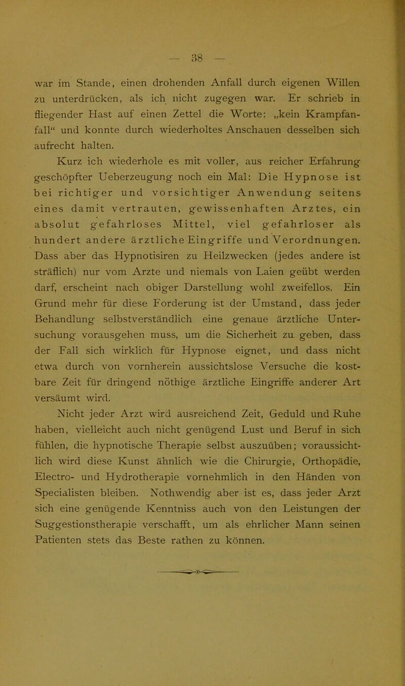 war im Stande, einen drohenden Anfall durch eigenen Willen zu unterdrücken, als ich nicht zugegen war. Er schrieb in fliegender Hast auf einen Zettel die Worte: „kein Krampfan- fall“ und konnte durch wiederholtes Anschauen desselben sich aufrecht halten. Kurz ich wiederhole es mit voller, aus reicher Erfahrung geschöpfter Ueberzeugung noch ein Mal: Die Hypnose ist bei richtiger und vorsichtiger Anwendung seitens eines damit vertrauten, gewissenhaften Arztes, ein absolut gefahrloses Mittel, viel gefahrloser als hundert andere ärztliche Eingriffe und Verordnungen. Dass aber das Hypnotisiren zu Heilzwecken (jedes andere ist sträflich) nur vom Arzte und niemals von Laien geübt werden darf, erscheint nach obiger Darstellung wohl zweifellos. Ein Grund mehr für diese Forderung ist der Umstand, dass jeder Behandlung selbstverständlich eine genaue ärztliche Unter- suchung vorausgehen muss, um die Sicherheit zu geben, dass der Fall sich wirklich für Hypnose eignet, und dass nicht etwa durch von vornherein aussichtslose Versuche die kost- bare Zeit für dringend nöthige ärztliche Eingriffe anderer Art versäumt wird. Nicht jeder Arzt wird ausreichend Zeit, Geduld und Ruhe haben, vielleicht auch nicht genügend Lust und Beruf in sich fühlen, die hypnotische Therapie selbst auszuüben; voraussicht- lich wird diese Kunst ähnlich wie die Chirurgie, Orthopädie, Electro- und Hydrotherapie vornehmlich in den Händen von Specialisten bleiben. Nothwendig aber ist es, dass jeder Arzt sich eine genügende Kenntniss auch von den Leistungen der Suggestionstherapie verschafft, um als ehrlicher Mann seinen Patienten stets das Beste rathen zu können.