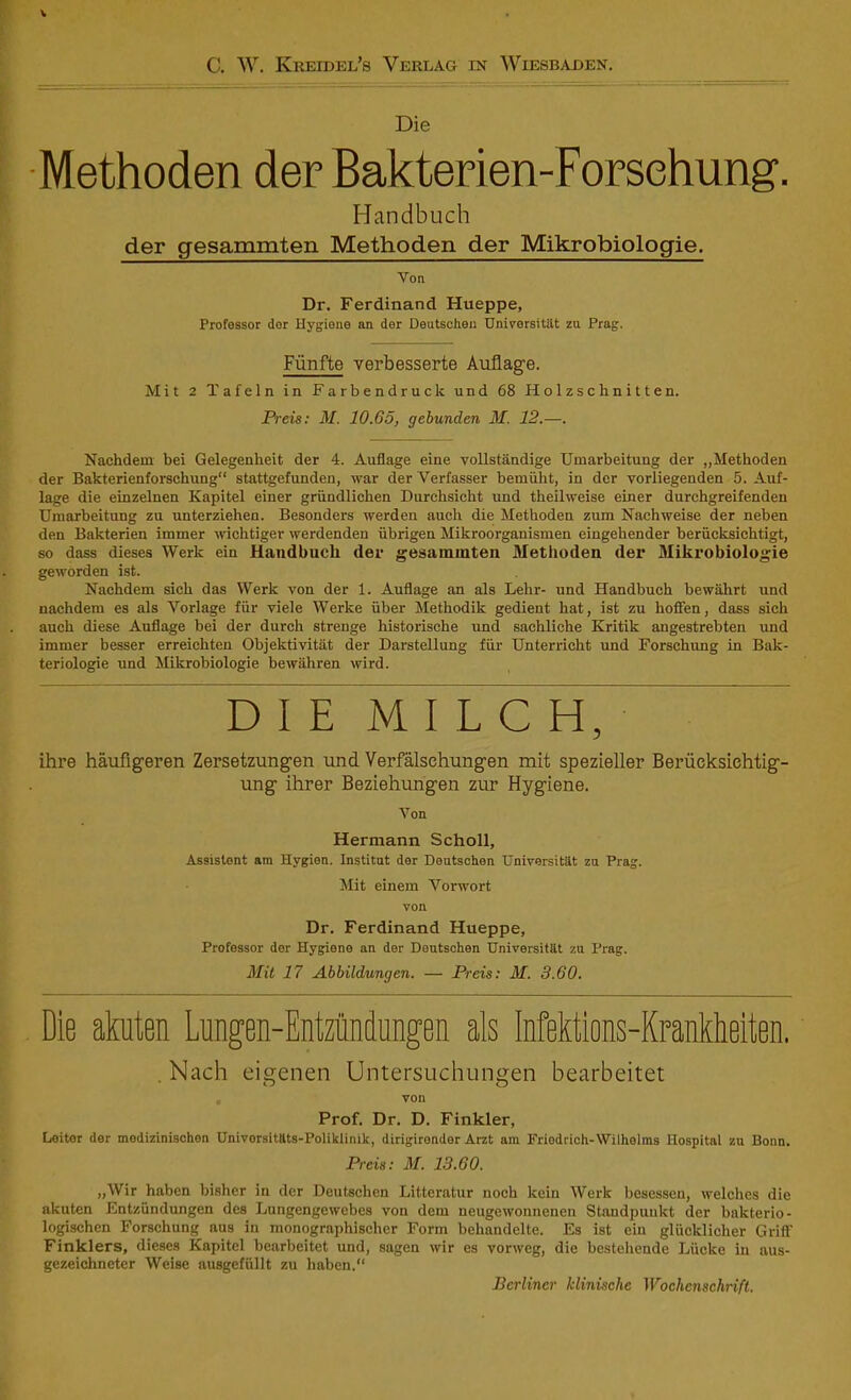 C. W. Kreidel’s Verlag in Wiesbaden. Die Methoden der Bakterien-Forsehung. Handbuch der gesammten Methoden der Mikrobiologie. Von Dr. Ferdinand Hueppe, Professor dor Hygiene an der Deutschen Universität zu Prag. Fünfte verbesserte Auflage. Mit 2 Tafeln in Farbendruck und 68 Holzschnitten. Preis: M. 10.65, gebunden M. 12.—. Nachdem bei Gelegenheit der 4. Auflage eine vollständige Umarbeitung der „Methoden der Bakterienforschung“ stattgefunden, war der Verfasser bemüht, in der vorliegenden 5. Auf- lage die einzelnen Kapitel einer gründlichen Durchsicht und theilweise einer durchgreifenden Umarbeitung zu unterziehen. Besonders werden auch die Methoden zum Nachweise der neben den Bakterien immer wichtiger werdenden übrigen Mikroorganismen eingehender berücksichtigt, so dass dieses Werk ein Handbuch der gesammten Methoden der Mikrobiologie geworden ist. Nachdem sich das Werk von der 1. Auflage an als Lehr- und Handbuch bewährt und nachdem es als Vorlage für viele Werke über Methodik gedient hat, ist zu hoffen, dass sich auch diese Auflage bei der durch strenge historische und sachliche Kritik angestrebten und immer besser erreichten Objektivität der Darstellung für Unterricht und Forschung in Bak- teriologie und Mikrobiologie bewähren wird. DIE MILCH, ihre häufigeren Zersetzungen und Verfälschungen mit spezieller Berücksichtig- ung ihrer Beziehungen zur Hygiene. Von Hermann Scholl, Assistent am Hvgien. Institut der Deutschen Universität zu Prag. Mit einem Vorwort von Dr. Ferdinand Hueppe, Professor der Hygiene an der Deutschen Universität zu Prag. Mit 17 Abbildungen. — Preis: M. 3.60. Die akuten Lungen-Entzündungen als Infektions-Krankheiten. . Nach eigenen Untersuchungen bearbeitet von Prof. Dr. D. Finkler, Leitor der medizinischen Universitäts-Poliklinik, dirigirender Arzt am Friodrich-Wilhelms Hospital zu Bonn. Preis: M. 13.60. „Wir haben bisher in der Deutschen Litteratur noch kein Werk besessen, welches die akuten Entzündungen des Lungengewebes von dem neugewonnenen Standpunkt der bakterio- logischen Forschung aus in monographischer Form behandelte. Es ist ein glücklicher Griff Finklers, dieses Kapitel bearbeitet und, sagen wir es vorweg, die bestehende Lücke in aus- gezeichneter Weise ausgefüllt zu haben.“ Berliner klinische Wochenschrift.