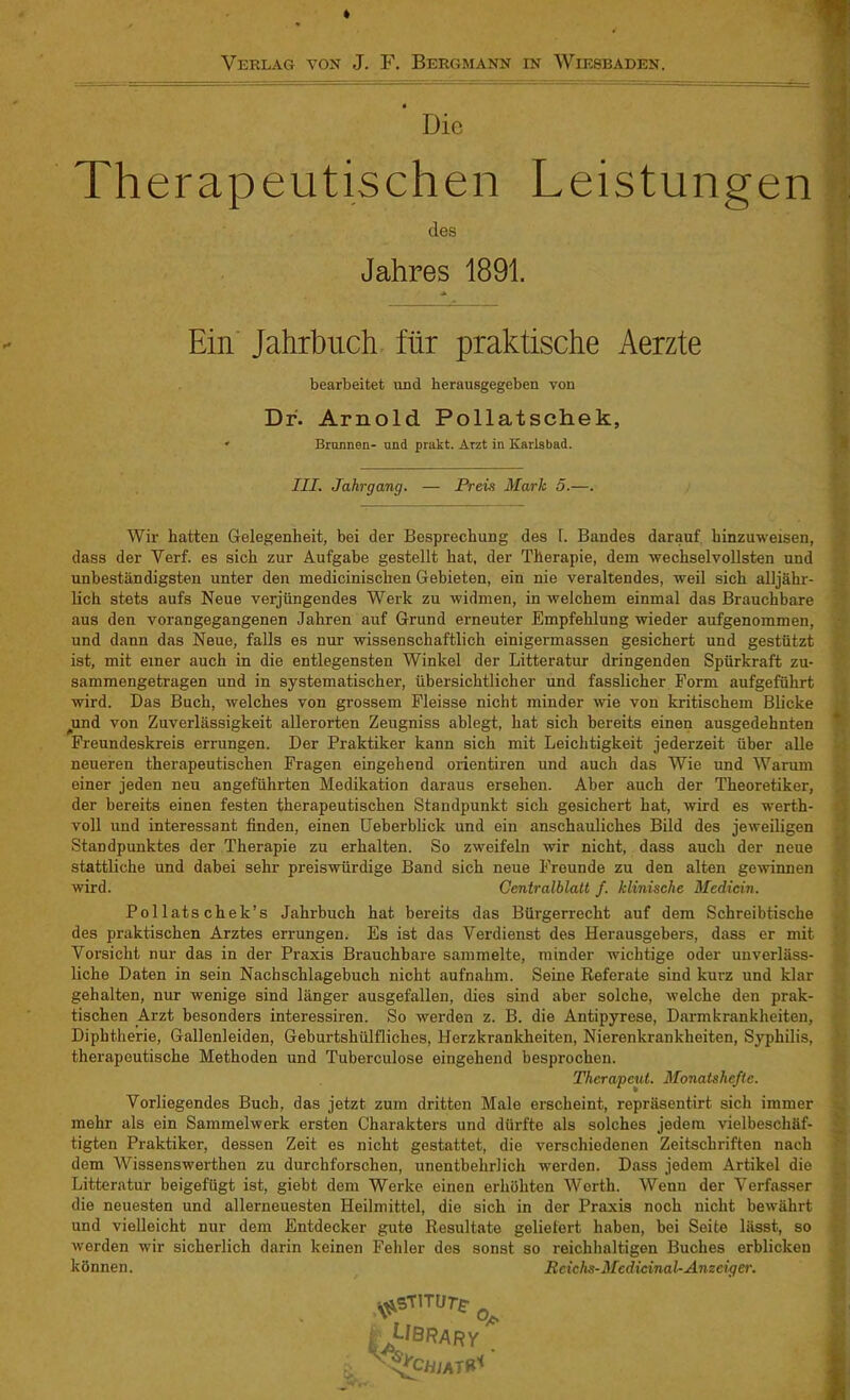 Die Therapeutischen Leistungen des Jahres 1891. * Ein Jahrbuch für praktische Aerzte bearbeitet und herausgegeben von Dr. Arnold Pollatschek, ' Bronnen- und prakt. Arzt in Karlsbad. III. Jahrgang. — Preis Mark 5.—. Wir hatten Gelegenheit, bei der Besprechung des 1. Bandes darauf hinzuweisen, dass der Verf. es sich zur Aufgabe gestellt hat, der Therapie, dem wechselvollsten und unbeständigsten unter den medicinischen Gebieten, ein nie veraltendes, weil sich alljähr- lich stets aufs Neue verjüngendes Werk zu widmen, in welchem einmal das Brauchbare aus den vorangegangenen Jahren auf Grund erneuter Empfehlung wieder aufgenommen, und dann das Neue, falls es nur wissenschaftlich einigermassen gesichert und gestützt ist, mit einer auch in die entlegensten Winkel der Litteratur dringenden Spürkraft zu- sammengetragen und in systematischer, übersichtlicher und fasslicher Form aufgeführt wird. Das Buch, welches von grossem Fleisse nicht minder wie von kritischem Blicke ^und von Zuverlässigkeit allerorten Zeugniss ablegt, hat sich bereits einen ausgedehnten Freundeskreis errungen. Der Praktiker kann sich mit Leichtigkeit jederzeit über alle neueren therapeutischen Fragen eingehend orientiren und auch das Wie und Warum einer jeden neu angeführten Medikation daraus ersehen. Aber auch der Theoretiker, der bereits einen festen therapeutischen Standpunkt sich gesichert hat, wird es werth- voll und interessant finden, einen Ueberblick und ein anschauliches Bild des jeweiligen Standpunktes der Therapie zu erhalten. So zweifeln wir nicht, dass auch der neue stattliche und dabei sehr preiswürdige Band sich neue Freunde zu den alten gewinnen wird. Centralblatt f. klinische Medicin. Pol lats chek’s Jahrbuch hat bereits das Bürgerrecht auf dem Schreibtische des praktischen Arztes errungen. Es ist das Verdienst des Herausgebers, dass er mit Vorsicht nur das in der Praxis Brauchbare sammelte, minder wichtige oder unverläss- liche Daten in sein Nachschlagebuch nicht aufnahm. Seine Referate sind kurz und klar gehalten, nur wenige sind länger ausgefallen, dies sind aber solche, welche den prak- tischen Arzt besonders interessiren. So werden z. B. die Antipyrese, Darmkrankheiten, Diphtherie, Gallenleiden, Geburtshiilfliches, Herzkrankheiten, Nierenkrankheiten, Syphilis, therapeutische Methoden und Tuberculose eingehend besprochen. Therapeut. Monatshefte. Vorliegendes Buch, das jetzt zum dritten Male erscheint, repräsentirt sich immer mehr als ein Sammelwerk ersten Charakters und dürfte als solches jedem vielbeschäf- tigten Praktiker, dessen Zeit es nicht gestattet, die verschiedenen Zeitschriften nach dem Wissenswerthen zu durchforschen, unentbehrlich werden. Dass jedem Artikel die Litteratur beigefügt ist, giebt dem Werke einen erhöhten Werth. Wenn der Verfasser die neuesten und allerneuesten Heilmittel, die sich in der Praxis noch nicht bewährt und vielleicht nur dem Entdecker gute Resultate geliefert haben, bei Seite lässt, so werden wir sicherlich darin keinen Fehler des sonst so reichhaltigen Buches erblicken können. Rcichs-Medicinal- Anzeiger. ^sTiTiir/r Ubrary