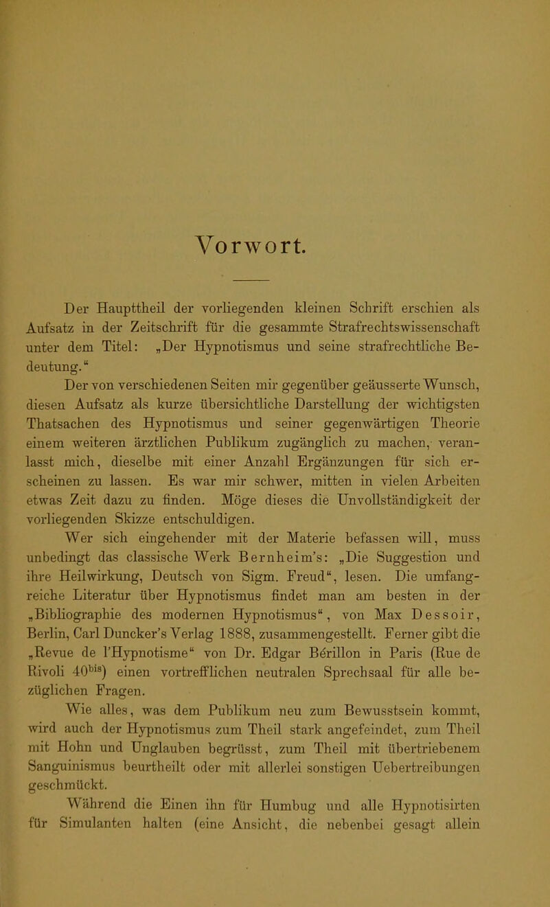 Vorwort. Der Haupttheil der vorliegenden kleinen Schrift erschien als Aufsatz in der Zeitschrift für die gesammte Strafrechtswissenschaft unter dem Titel: „Der Hypnotismus und seine strafrechtliche Be- deutung. “ Der von verschiedenen Seiten mir gegenüber geäusserte Wunsch, diesen Aufsatz als kurze übersichtliche Darstellung der wichtigsten Thatsachen des Hypnotismus und seiner gegenwärtigen Theorie einem weiteren ärztlichen Publikum zugänglich zu machen, veran- lasst mich, dieselbe mit einer Anzahl Ergänzungen für sich er- scheinen zu lassen. Es war mir schwer, mitten in vielen Arbeiten etwas Zeit dazu zu finden. Möge dieses die Unvollständigkeit der vorliegenden Skizze entschuldigen. Wer sich eingehender mit der Materie befassen will, muss unbedingt das classische Werk Bernheim’s: „Die Suggestion und ihre Heilwirkung, Deutsch von Sigm. Freud“, lesen. Die umfang- reiche Literatur über Hypnotismus findet man am besten in der „Bibliographie des modernen Hypnotismus“, von Max Dessoir, Berlin, Carl Duncker’s Verlag 1888, zusammengestellt. Ferner gibt die „Revue de l’Hypnotisme“ von Dr. Edgar Börillon in Paris (Rue de Rivoli 40bis) einen vortrefflichen neutralen Sprechsaal für alle be- züglichen Fragen. Wie alles, was dem Publikum neu zum Bewusstsein kommt, wird auch der Hypnotismus zum Theil stark angefeindet, zum Theil mit Hohn und Unglauben begriisst, zum Theil mit übertriebenem Sanguinismus beuidheilt oder mit allerlei sonstigen Uebertreibungen geschmückt. Während die Einen ihn für Humbug und alle Hypnotisirten für Simulanten halten (eine Ansicht, die nebenbei gesagt allein