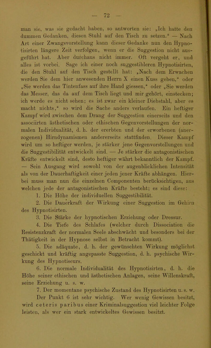 man sie, was sie gedacht haben, so antworten sie: „Ich hatte den dummen Gedanken, diesen Stuhl auf den Tisch zu setzen.“ — Nach Art einer Zwangsvorstellung kann dieser Gedanke nun den Hypno- tisirten längere Zeit verfolgen, wenn er die Suggestion nicht aus- geführt hat. Aber durchaus nicht immer. Oft vergeht er, und alles ist vorbei. Sage ich einer noch suggestibleren Hypnotisirten, die den Stuhl auf den Tisch gestellt hat: „Nach dem Erwachen werden Sie dem hier anwesenden Herrn X einen Kuss geben,“ oder „Sie werden das Tintenfass auf ihre Hand giessen,“ oder „Sie werden das Messer, das da auf dem Tisch liegt und mir gehört, einstecken; ich werde es nicht sehen; es ist zwar ein kleiner Diebstahl, aber es macht nichts,“ so wird die Sache anders verlaufen. Ein heftiger Kampf wird zwischen dem Drang der Suggestion einerseits und den associirten ästhetischen oder ethischen Gegenvorstellungen der nor- malen Individualität, d. h. der ererbten und der erworbenen (aner- zogenen) Hirndynamismen andererseits stattfinden. Dieser Kampf wird um so heftiger werden, je stärker jene Gegenvorstellungen und die Suggestibilität entwickelt sind. — Je stärker die antagonistischen Kräfte entwickelt sind, desto heftiger währt bekanntlich der Kampf. — Sein Ausgang wird sowohl von der augenblicklichen Intensität als von der Dauerhaftigkeit einer jeden jener Kräfte abhängen. Hier- bei muss man nun die einzelnen Componenten berücksichtigen, aus welchen jede der antagonistischen Kräfte besteht; es sind diese: 1. Die Höhe der individuellen Suggestibilität. 2. Die Dauerkraft der Wirkung einer Suggestion im Gehirn des Hypnotisirten. 3. Die Stärke der hypnotischen Erziehung oder Dressur. 4. Die Tiefe des Schlafes (welcher durch Dissociation die Resistenzkraft der normalen Seele abschwächt und besonders bei der Thätigkeit in der Hypnose selbst in Betracht kommt). 5. Die adäquate, d. h. der gewünschten Wirkung möglichst geschickt und kräftig angepasste Suggestion, d. h. psychische Wir- kung des Hypnotiseurs. 6. Die normale Individualität des Hypnotisirten, d. h. die Höhe seiner ethischen und ästhetischen Anlagen, seine Willenskraft, seine Erziehung u. s. w. 7. Der momentane psychische Zustand des Hypnotisirten u. s. w. Der Punkt 6 ist sehr wichtig. Wer wenig Gewissen besitzt, wird ceteris paribus einer Kriminalsuggestion viel leichter Folge leisten, als wer ein stark entwickeltes Gewissen besitzt.