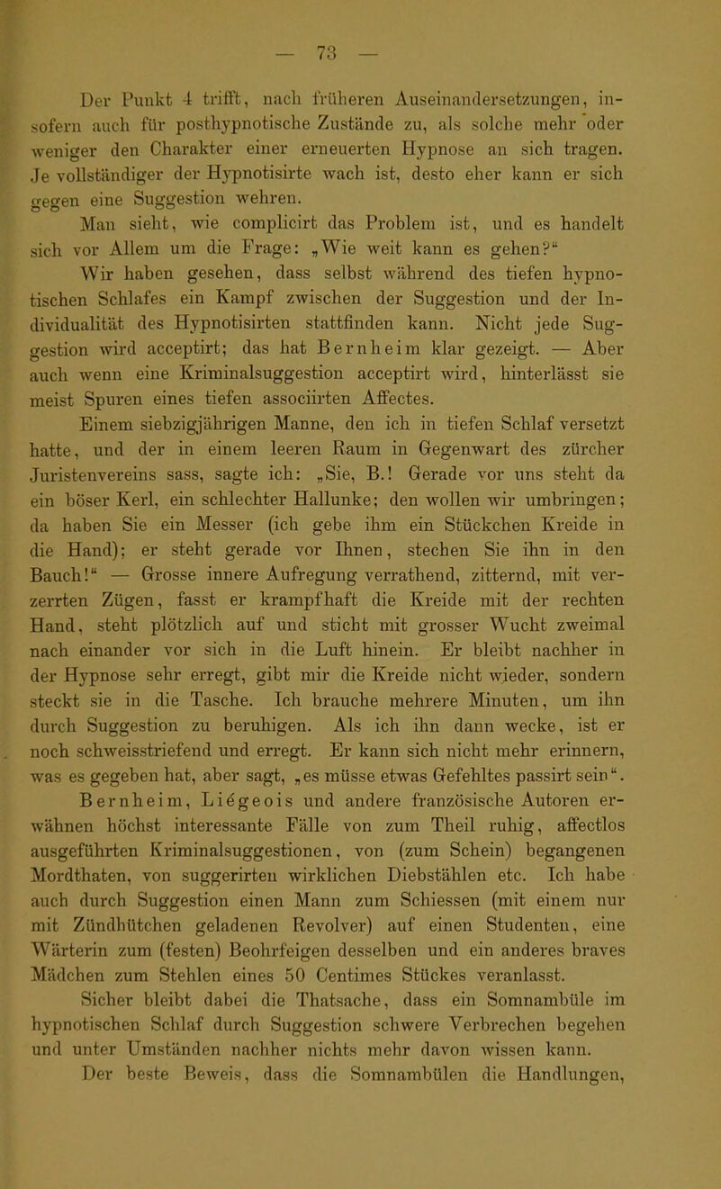 Dev Punkt 4 trifft, nach früheren Auseinandersetzungen, in- sofern auch für posthypnotische Zustände zu, als solche mehr oder weniger den Charakter einer erneuerten Hypnose an sich tragen. Je vollständiger der Hypnotisirte wach ist, desto eher kann er sich gegen eine Suggestion wehren. Man sieht, wie complicirt das Problem ist, und es handelt sich vor Allem um die Frage: „Wie weit kann es gehen?“ Wir haben gesehen, dass selbst während des tiefen hypno- tischen Schlafes ein Kampf zwischen der Suggestion und der In- dividualität des Hypnotisirten stattfinden kann. Nicht jede Sug- gestion wird acceptirt; das hat Bernheim klar gezeigt. — Aber auch wenn eine Kriminalsuggestion acceptirt wird, hinterlässt sie meist Spuren eines tiefen associirten Affectes. Einem siebzigjährigen Manne, den ich in tiefen Schlaf versetzt hatte, und der in einem leeren Raum in Gegenwart des Zürcher Juristenvereins sass, sagte ich: „Sie, B.! Gerade vor uns steht da ein böser Kerl, ein schlechter Hallunke; den wollen wir umbringen; da haben Sie ein Messer (ich gebe ihm ein Stückchen Kreide in die Hand); er steht gerade vor Ihnen, stechen Sie ihn in den Bauch!“ — Grosse innere Aufregung verrathend, zitternd, mit ver- zerrten Zügen, fasst er krampfhaft die Kreide mit der rechten Hand, steht plötzlich auf und sticht mit grosser Wucht zweimal nach einander vor sich in die Luft hinein. Er bleibt nachher in der Hypnose sehr erregt, gibt mir die Kreide nicht wieder, sondern steckt sie in die Tasche. Ich brauche mehrere Minuten, um ihn durch Suggestion zu beruhigen. Als ich ihn dann wecke, ist er noch schweisstriefend und erregt. Er kann sich nicht mehr erinnern, was es gegeben hat, aber sagt, „es müsse etwas Gefehltes passirt sein“. Bernheim, Liegeois und andere französische Autoren er- wähnen höchst interessante Fälle von zum Theil ruhig, affectlos ausgeführten Kriminalsuggestionen, von (zum Schein) begangenen Mordthaten, von suggerirten wirklichen Diebstählen etc. Ich habe auch durch Suggestion einen Mann zum Schiessen (mit einem nur mit Zündhütchen geladenen Revolver) auf einen Studenten, eine Wärterin zum (festen) Beohrfeigen desselben und ein anderes braves Mädchen zum Stehlen eines 50 Centimes Stückes veranlasst. Sicher bleibt dabei die Thatsache, dass ein Somnambüle im hypnotischen Schlaf durch Suggestion schwere Verbrechen begehen und unter Umständen nachher nichts mehr davon wissen kann. Der beste Beweis, dass die Somnambulen die Handlungen,
