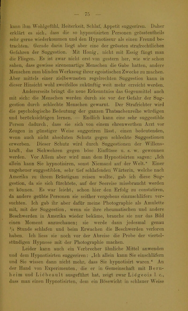 kann ihm Wohlgefühl, Heiterkeit, Schlaf, Appetit suggeriren. Daher erklärt es sich, dass die so hypnotisirten Personen grösstentheils sehr gerne wiederkommen und den Hypnotiseur als einen Freund be- trachten. Gerade darin liegt aber eine der grössten strafrechtlichen Gefahren der Suggestion. Mit Honig, nicht mit Essig fängt man die Fliegen. Es ist zwar nicht erst von gestern her, wie wir schon sahen, dass gewisse sirenenartige Menschen die Gabe hatten, andere Menschen zum blinden Werkzeug ihrer egoistischen Zwecke zu machen. Aber mittels einer zielbewussten regelrechten Suggestion kann in dieser Hinsicht wohl zweifellos zukünftig weit mehr erreicht werden. Andererseits bringt die neue Erlcenntniss das Gegenmittel auch mit sich: die Menschen werden durch sie vor der Gefahr der Sug- gestion durch schlechte Menschen gewarnt. Der Strafrichter wird die psychologische Bedeutung der ganzen Thatsachenreihe würdigen und berücksichtigen lernen. — Endlich kann eine sehr suggestible Person dadurch, dass sie sich von einem ehrenwerthen Arzt vor Zeugen in günstiger Weise suggeriren lässt, einen bedeutenden, wenn auch nicht absoluten Schutz gegen schlechte Suggestionen erwerben. Dieser Schutz wird durch Suggestionen der Willens- kraft, das Sichwehren gegen böse Einflüsse u. s. w. gewonnen werden. Vor Allem aber wird man dem Hypnotisirten sagen: „Ich allein kann Sie kypnotisiren, sonst Niemand auf der Welt.“ Einer ungeheuer suggestiblen, sehr tief schlafenden Wärterin, welche nach Amerika zu ihrem Bräutigam reisen wollte, gab ich diese Sug- gestion, da sie sich fürchtete, auf der Seereise missbraucht werden zu können. Es war leicht, schon hier den Erfolg zu constatiren, da andere geübte Personen sie seither vergebens einzuschläfern ver- suchten. Ich gab ihr aber dafür meine Photographie als Amulette mit, mit der Suggestion, wenn sie ihre rheumatischen und andere Beschwerden in Amerika wieder bekäme, brauche sie nur das Bild einen Moment anzuschauen; sie werde dann jedesmal genau 1/i Stunde schlafen und beim Erwachen die Beschwerden verloren haben. Ich liess sie noch vor der Abreise die Probe der viertel- stündigen Hypnose mit der Photographie machen. Leider kann auch ein Verbrecher ähnliche Mittel anwenden und dem Hypnotisirten suggeriren: „Ich allein kann Sie einschläfern und Sie wissen dann nicht mehr, dass Sie liypnotisirt waren.“ An der Hand von Experimenten, die er in Gemeinschaft mit Bern- heim und Li^beault ausgeführt hat, zeigt zwar Lidgeois 1. c., dass man einen Hypnotisirten, dem ein Bösewicht in schlauer Weise