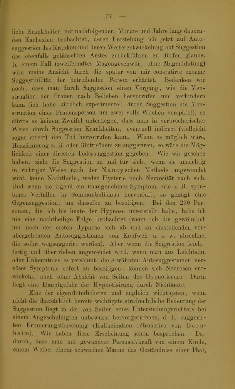 liehe Krankheiten mit nachfolgenden, Monate und Jahre lang dauern- den Kachexien beobachtet, deren Entstehung ich jetzt auf Auto- suggestion des Kranken und deren Weiterentwickelung auf Suggestion des ebenfalls getäuschten Arztes zurückführen zu dürfen glaube. In einem Fall (zweifelhaftes Magengeschwür, ohne Magenblutung) wird meine Ansicht durch die später von mir constatirte enorme Suggestibilität der betreffenden Person erhärtet. Bedenken wir noch, dass man durch Suggestion einen Vorgang, wie die Men- struation der Frauen nach Beheben hervorrufen und verhindern kann (ich habe kürzlich experimentell durch Suggestion die Men- struation einer Frauensperson um zwei volle Wochen verspätet), so dürfte es keinem Zweifel unterliegen, dass mau in verbrecherischer Weise durch Suggestion Krankheiten, eventuell indirect (vielleicht sogar direct) den Tod hervorrufen kann. Wenn es möglich wäre, Herzlähmung z. B. oder Glottisödem zu suggeriren, so wäre die Mög- lichkeit einer directen Todessuggestion gegeben. Wie wir gesehen haben, zieht die Suggestion an und für sich, wenn sie umsichtig in richtiger Weise nach der Nancy’schen Methode angewendet wird, keine Nachtheile, weder Hysterie noch Nervosität nach sich. Und wenn sie irgend ein unangenehmes Symptom, wie z. B. spon- tanes Verfallen in Somnambulismus hervorruft, so genügt eine Gegensuggestion, um dasselbe zu beseitigen. Bei den 250 Per- sonen, die ich bis heute der Hypnose unterstellt habe, habe ich nie eine nachtheilige Folge beobachtet (wenn ich die gewöhnlich nur nach der ersten Hypnose sich ab und zu einstellenden vor- übergehenden Autosuggestionen von Kopfweh u. s. w. abrechne, die sofort wegsuggerirt werden). Aber wenn die Suggestion leicht- fertig und übertrieben angewendet wird, wenn man aus Leichtsinn oder Unkenntniss es versäumt, die erwähnten Autosuggestionen ner- vöser Symptome sofort zu beseitigen, können sich Neurosen ent- wickeln, auch ohne Absicht von Seiten des Hypnotiseurs. Darin liegt eine Hauptgefahr der Hypnotisirung durch Nichtärzte. Eine der eigenthümlichsten und zugleich wichtigsten, wenn nicht die thatsächlich bereits wichtigste strafrechtliche Bedeutung der Suggestion liegt in der von Seiten eines Untersuchungsrichters bei einem Angeschuldigten unbewusst hervorgerufenen, d. h. suggerir- ten Erinnerungstäuschung (Hallucination rdtroactive von B e r n- heim). Wir haben diese Erscheinung schon besprochen. Da- durch , dass man mit gewandter Persuasivkraft von einem Kinde, einem Weibe, einem schwachen Manne das Geständniss einer Tliat,