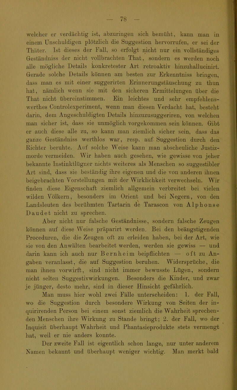 welcher er verdächtig ist, abzuringen sich bemüht, kann man in einem Unschuldigen plötzlich die Suggestion hervorrufen, er sei der Thäter. Ist dieses der Fall, so erfolgt nicht nur ein vollständiges Geständniss der nicht vollbrachten That, sondern es werden noch alle mögliche Details konkretester Art retroaktiv hinzuhallucinirt. Gerade solche Details können am besten zur Erkenntniss bringen, dass man es mit einer suggerirten Eriunerungstäuschung zu thun hat, nämlich wenn sie mit den sicheren Ermittelungen über die That nicht übereinstimmen. Ein leichtes und sehr empfehlens- werthes Controlexperiment, wenn man diesen Verdacht hat, besteht darin, dem Angeschuldigten Details hinzuzusuggeriren, von welchen man sicher ist, dass sie unmöglich vorgekommen sein können. Gibt er auch diese alle zu, so kann man ziemlich sicher sein, dass das ganze Geständniss werthlos war, resp. auf Suggestion durch den Richter beruhte. Auf solche Weise kann man abscheuliche Justiz- morde vermeiden. Wir haben auch gesehen, wie gewisse von jeher bekannte Instinktlügner nichts weiteres als Menschen so suggestibler Art sind, dass sie beständig ihre eigenen und die von anderen ihnen beigebrachten Vorstellungen mit der Wirklichkeit verwechseln. Wir finden diese Eigenschaft ziemlich allgemein verbreitet bei vielen wilden Völkern, besonders im Orient und bei Negern, von den Landsleuten des berühmten Tartarin de Tarascon von Alphonse Daudet nicht zu sprechen. Aber nicht nur falsche Geständnisse, sondern falsche Zeugen können auf diese Weise präparirt werden. Bei den beängstigenden Proceduren, die die Zeugen oft zu erleiden haben, bei der Art, wie sie von den Anwälten bearbeitet werden, werden sie gewiss — und darin kann ich auch nur Bernheim beipflichten — oft zu An- gaben veranlasst, die auf Suggestion beruhen. Widersprüche, die man ihnen vorwirft, sind nicht immer bewusste Lügen, sondern nicht selten Suggestivwirkungen. Besonders die Kinder, und zwar je jünger, desto mehr, sind in dieser Hinsicht gefährlich. Man muss hier wohl zwei Fälle unterscheiden: 1. der Fall, wo die Suggestion durch besondere Wirkung von Seiten der in- quirirenden Person bei einem sonst ziemlich die Wahrheit sprechen- den Menschen ihre Wirkung zu Stande bringt; 2. der Fall, wo der Inquisit überhaupt Wahrheit und Phantasieprodukte stets vermengt hat, weil er nie anders konnte. Der zweite Fall ist eigentlich schon lange, nur unter anderem Namen bekannt und überhaupt weniger wichtig. Man merkt bald