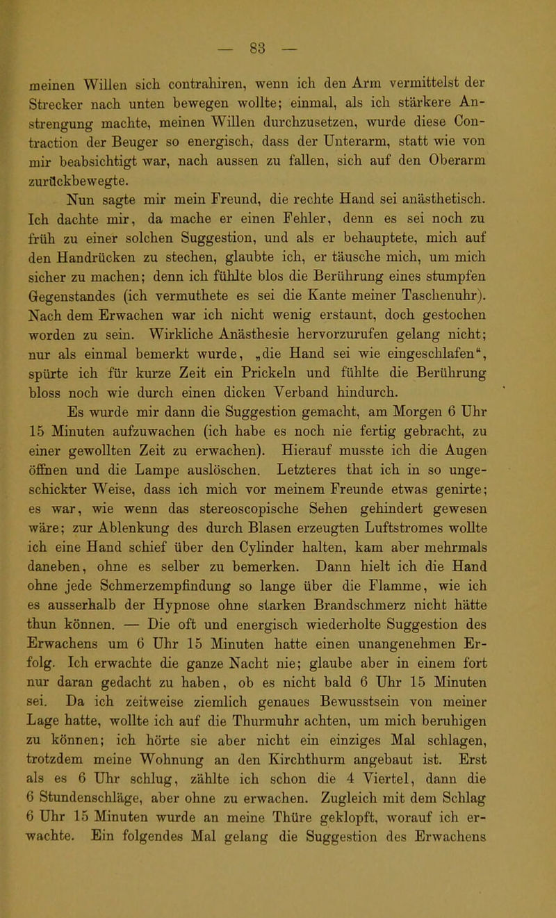 meinen Willen sich contrahiren, wenn ich den Arm vermittelst der Strecker nach unten bewegen wollte; einmal, als ich stärkere An- strengung machte, meinen Willen durchzusetzen, wurde diese Con- traction der Beuger so energisch, dass der Unterarm, statt wie von mir beabsichtigt war, nach aussen zu fallen, sich auf den Oberarm zurückbewegte. Nun sagte mir mein Freund, die rechte Hand sei anästhetisch. Ich dachte mir, da mache er einen Fehler, denn es sei noch zu früh zu einer solchen Suggestion, und als er behauptete, mich auf den Handrücken zu stechen, glaubte ich, er täusche mich, um mich sicher zu machen; denn ich fühlte blos die Berührung eines stumpfen Gegenstandes (ich vermuthete es sei die Kante meiner Taschenuhr). Nach dem Erwachen war ich nicht wenig erstaunt, doch gestochen worden zu sein. Wirkliche Anästhesie hervorzurufen gelang nicht; nur als einmal bemerkt wurde, „die Hand sei wie eiugeschlafen“, spürte ich für kurze Zeit ein Prickeln und fühlte die Berührung bloss noch wie durch einen dicken Verband hindurch. Es wurde mir dann die Suggestion gemacht, am Morgen 6 Uhr 15 Minuten aufzuwachen (ich habe es noch nie fertig gebracht, zu einer gewollten Zeit zu erwachen). Hierauf musste ich die Augen öffnen und die Lampe auslöschen. Letzteres that ich in so unge- schickter Wreise, dass ich mich vor meinem Freunde etwas genirte; es war, wie wenn das stereoscopische Sehen gehindert gewesen wäre; zur Ablenkung des durch Blasen erzeugten Luftstromes wollte ich eine Hand schief über den Cylinder halten, kam aber mehrmals daneben, ohne es selber zu bemerken. Dann hielt ich die Hand ohne jede Schmerzempfindung so lange über die Flamme, wie ich es ausserhalb der Hypnose ohne starken Brandschmerz nicht hätte thun können. — Die oft und energisch wiederholte Suggestion des Erwachens um 6 Uhr 15 Minuten hatte einen unangenehmen Er- folg. Ich erwachte die ganze Nacht nie; glaube aber in einem fort nur daran gedacht zu haben, ob es nicht bald 6 Uhr 15 Minuten sei. Da ich zeitweise ziemlich genaues Bewusstsein von meiner Lage hatte, wollte ich auf die Thurmuhr achten, um mich beruhigen zu können; ich hörte sie aber nicht ein einziges Mal schlagen, trotzdem meine Wohnung an den Kirchthurm angebaut ist. Erst als es 6 Uhr schlug, zählte ich schon die 4 Viertel, dann die 6 Stundenschläge, aber ohne zu erwachen. Zugleich mit dem Schlag 6 Uhr 15 Minuten wurde an meine Thüre geklopft, worauf ich er- wachte. Ein folgendes Mal gelang die Suggestion des Erwachens
