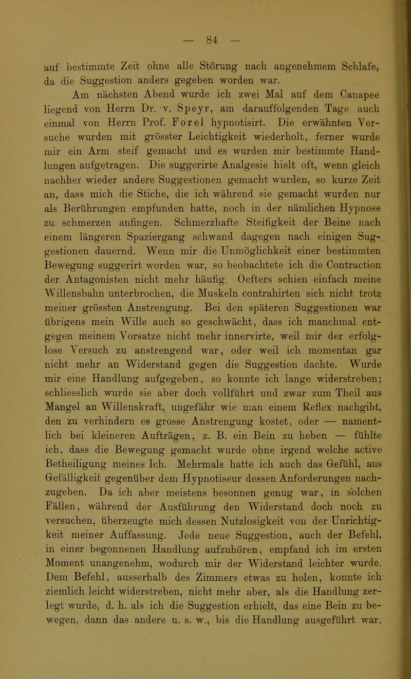 auf bestimmte Zeit ohne alle Störung nach angenehmem Schlafe, da die Suggestion anders gegeben worden war. Am nächsten Abend wurde ich zwei Mal auf dem Canapee liegend von Herrn Dr. v. Speyr, am darauffolgenden Tage auch einmal von Herrn Prof. Porel hypnotisirt. Die erwähnten Ver- suche wurden mit grösster Leichtigkeit wiederholt, ferner wurde mir ein Arm steif gemacht und es wurden mir bestimmte Hand- lungen aufgetragen. Die suggerirte Analgesie hielt oft, wenn gleich nachher wieder andere Suggestionen gemacht wurden, so kurze Zeit an, dass mich die Stiche, die ich während sie gemacht wurden nur als Berührungen empfunden hatte, noch in der nämlichen Hypnose zu schmerzen anfingen. Schmerzhafte Steifigkeit der Beine nach einem längeren Spaziergang schwand dagegen nach einigen Sug- gestionen dauernd. Wenn mir die Unmöglichkeit einer bestimmten Bewegung suggerirt worden war, so beobachtete ich die Contraction der Antagonisten nicht mehr häufig. Oefters schien einfach meine Willensbahn unterbrochen, die Muskeln contrahirten sich nicht trotz meiner grössten Anstrengung. Bei den späteren Suggestionen war übrigens mein Wille auch so geschwächt, dass ich manchmal ent- gegen meinem Vorsatze nicht mehr innervirte, weil mir der erfolg- lose Versuch zu anstrengend war, oder weil ich momentan gar nicht mehr an Widerstand gegen die Suggestion dachte. Wurde mir eine Handlung aufgegeben, so konnte ich lange widerstreben; schliesslich wurde sie aber doch vollführt und zwar zum Theil aus Mangel an Willenskraft, ungefähr wie man einem Reflex nachgibt, den zu verhindern es grosse Anstrengung kostet, oder — nament- lich bei kleineren Aufträgen, z. B. ein Bein zu heben — fühlte ich, dass die Bewegung gemacht wurde ohne irgend welche active Betheiligung meines Ich. Mehrmals hatte ich auch das Gefühl, aus Gefälligkeit gegenüber dem Hypnotiseur dessen Anforderungen nach- zugeben. Da ich aber meistens besonnen genug war, in solchen Fällen, während der Ausführung den Widerstand doch noch zu versuchen, überzeugte mich dessen Nutzlosigkeit von der Unrichtig- keit meiner Auffassung. Jede neue Suggestion, auch der Befehl, in einer begonnenen Handlung aufzuhören, empfand ich im ersten Moment unangenehm, wodurch mir der Widerstand leichter wurde. Dem Befehl, ausserhalb des Zimmers etwas zu holen, konnte ich ziemlich leicht widerstreben, nicht mehr aber, als die Handlung zer- legt wurde, d. h. als ich die Suggestion erhielt, das eine Bein zu be- wegen, dann das andere u. s. w., bis die Handlung ausgeführt war.
