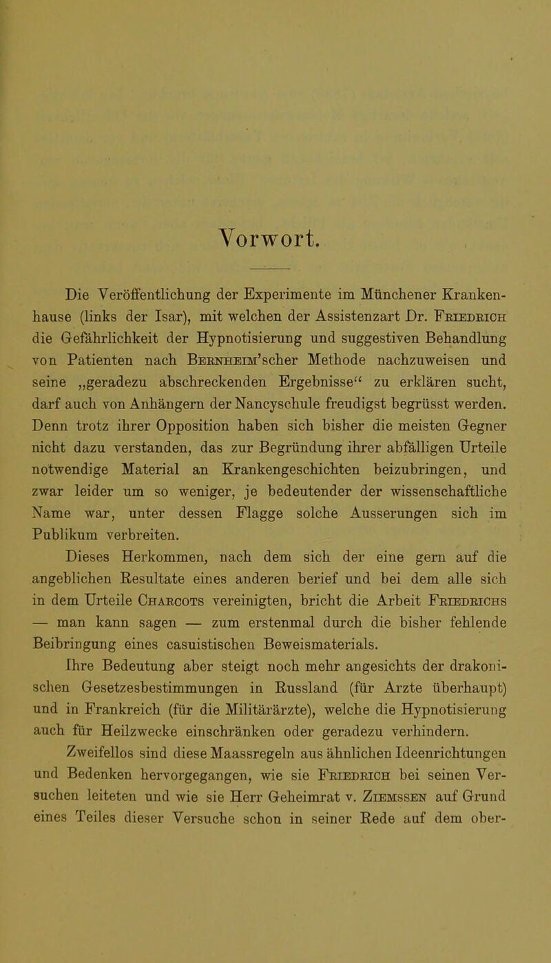 Vorwort. Die Veröffentlichung der Experimente im Münchener Kranken- hause (links der Isar), mit welchen der Assistenzart Dr. Friedrich die Gefährlichkeit der Hypnotisierung und suggestiven Behandlung von Patienten nach Bernheim’sch er Methode nachzuweisen und seine „geradezu abschreckenden Ergebnisse“ zu erklären sucht, darf auch von Anhängern der Nancyschule freudigst begrüsst werden. Denn trotz ihrer Opposition haben sich bisher die meisten Gegner nicht dazu verstanden, das zur Begründung ihrer abfälligen Urteile notwendige Material an Krankengeschichten beizubringen, und zwar leider um so weniger, je bedeutender der wissenschaftliche Name war, unter dessen Flagge solche Äusserungen sich im Publikum verbreiten. Dieses Herkommen, nach dem sich der eine gern auf die angeblichen Resultate eines anderen berief und bei dem alle sich in dem Urteile Charcots vereinigten, bricht die Arbeit Friedrichs — man kann sagen — zum erstenmal durch die bisher fehlende Beibringung eines casuistischen Beweismaterials. Ihre Bedeutung aber steigt noch mehr angesichts der drakoni- schen Gesetzesbestimmungen in Russland (für Arzte überhaupt) und in Frankreich (für die Militärärzte), welche die Hypnotisierung auch für Heilzwecke einschränken oder geradezu verhindern. Zweifellos sind diese Maassregeln aus ähnlichen Ideenrichtungen und Bedenken hervorgegangen, wie sie Friedrich bei seinen Ver- suchen leiteten und wie sie Herr Geheimrat v. Ziemssen auf Grund eines Teiles dieser Versuche schon in seiner Rede auf dem ober-