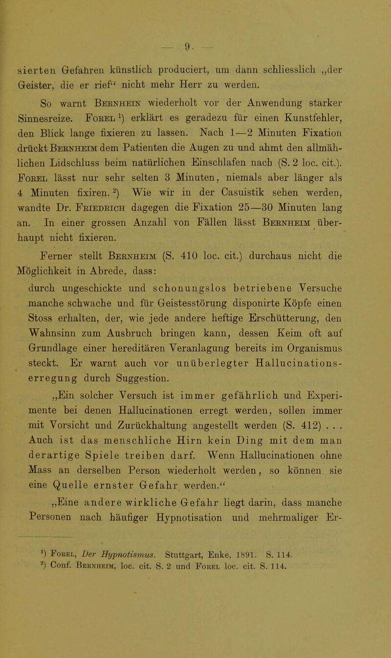 sierten Gefahren künstlich produciert, um dann schliesslich „der Geister, die er rief“ nicht mehr Herr zu werden. So warnt Bernhein wiederholt vor der Anwendung starker Sinnesreize. Forel j) erklärt es geradezu für einen Kunstfehler, den Blick lange fixieren zu lassen. Nach 1—2 Minuten Fixation drückt Bernheim dem Patienten die Augen zu und ahmt den allmäh- lichen Lidschluss beim natürlichen Einschlafen nach (S. 2 loc. cit.). Forel lässt nur sehr selten 3 Minuten, niemals aber länger als 4 Minuten fixiren.2) Wie wir in der Casuistik sehen werden, wandte Dr. Friedrich dagegen die Fixation 25—30 Minuten lang an. In einer grossen Anzahl von Fällen lässt Bernheim über- haupt nicht fixieren. Ferner stellt Bernheim (S. 410 loc. cit.) durchaus nicht die Möglichkeit in Abrede, dass: durch ungeschickte und schonungslos betriebene Versuche manche schwache und für Geistesstörung disponirte Köpfe einen Stoss erhalten, der, wie jede andere heftige Erschütterung, den Wahnsinn zum Ausbruch bringen kann, dessen Keim oft auf Grundlage einer hereditären Veranlagung bereits im Organismus steckt. Er warnt auch vor unüberlegter Hallucinations- erregung durch Suggestion. „Ein solcher Versuch ist immer gefährlich und Experi- mente bei denen Hallucinationen erregt werden, sollen immer mit Vorsicht und Zurückhaltung angestellt werden (S. 412) .. . Auch ist das menschliche Hirn kein Ding mit dem man derartige Spiele treiben darf. Wenn Hallucinationen ohne Mass an derselben Person wiederholt werden, so können sie eine Quelle ernster Gefahr werden.“ „Eine andere wirkliche Gefahr liegt darin, dass manche Personen nach häufiger Hypnotisation und mehrmaliger Er- ') Forel, Der Hypnotismus. Stuttgart, Enke, 1891. S. 114. *) Conf. Bernheim, loc. cit. S. 2 und Forel loc. cit. S. 114.