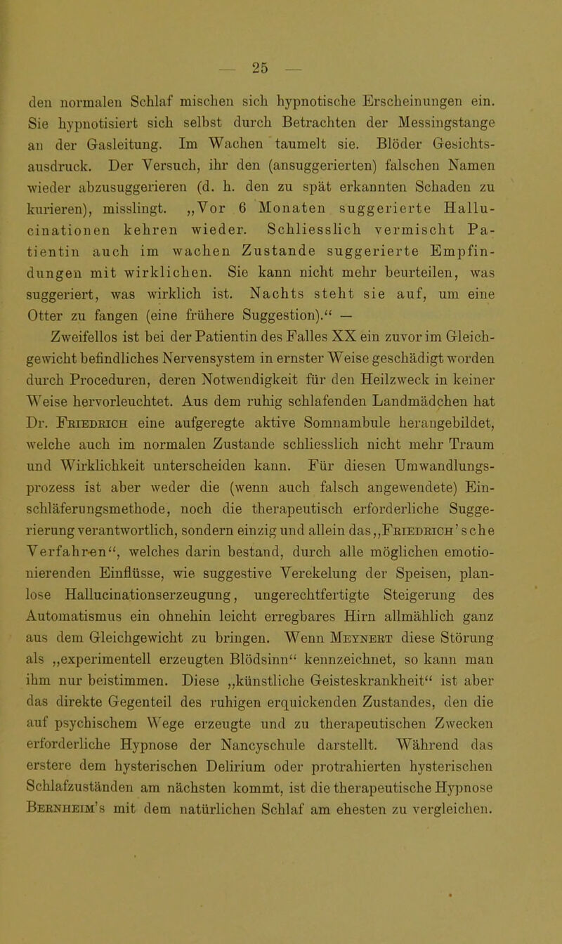 den normalen Schlaf mischen sich hypnotische Erscheinungen ein. Sie hypnotisiert sich selbst durch Betrachten der Messingstange an der Gasleitung. Im Wachen taumelt sie. Blöder Gesichts- ausdruck. Der Versuch, ihr den (ansuggerierten) falschen Namen wieder abzusuggerieren (d. h. den zu spät erkannten Schaden zu kurieren), misslingt. „Vor 6 Monaten suggerierte Hallu- cinationen kehren wieder. Schliesslich vermischt Pa- tientin auch im wachen Zustande suggerierte Empfin- dungen mit wirklichen. Sie kann nicht mehr beurteilen, was suggeriert, was wirklich ist. Nachts steht sie auf, um eine Otter zu fangen (eine frühere Suggestion).“ — Zweifellos ist bei der Patientin des Falles XX ein zuvor im Gleich- gewicht befindliches Nervensystem in ernster Weise geschädigt worden durch Proceduren, deren Notwendigkeit für den Heilzweck in keiner Weise hervorleuchtet. Aus dem ruhig schlafenden Landmädchen hat Dr. Friedrich eine aufgeregte aktive Somnambule herangebildet, welche auch im normalen Zustande schliesslich nicht mehr Traum und Wirklichkeit unterscheiden kann. Für diesen Umwandlungs- prozess ist aber weder die (wenn auch falsch angewendete) Ein- schläferungsmethode, noch die therapeutisch erforderliche Sugge- rierung verantwortlich, sondern einzig und allein das,,Friedrich’sehe Verfahr-en“, welches darin bestand, durch alle möglichen emotio- nierenden Einflüsse, wie suggestive Verekelung der Speisen, plan- lose Hallucinationserzeugung, ungerechtfertigte Steigerung des Automatismus ein ohnehin leicht erregbares Hirn allmählich ganz aus dem Gleichgewicht zu bringen. Wenn Meynert diese Störung als „experimentell erzeugten Blödsinn“ kennzeichnet, so kann man ihm nur beistimmen. Diese „künstliche Geisteskrankheit“ ist aber das direkte Gegenteil des ruhigen erquickenden Zustandes, den die auf psychischem Wege erzeugte und zu therapeutischen Zwecken erforderliche Hypnose der Nancyschule darstellt. Während das erstere dem hysterischen Delirium oder protrahierten hysterischen Schlafzuständen am nächsten kommt, ist die therapeutische Hypnose Berniieim’s mit dem natürlichen Schlaf am ehesten zu vergleichen.