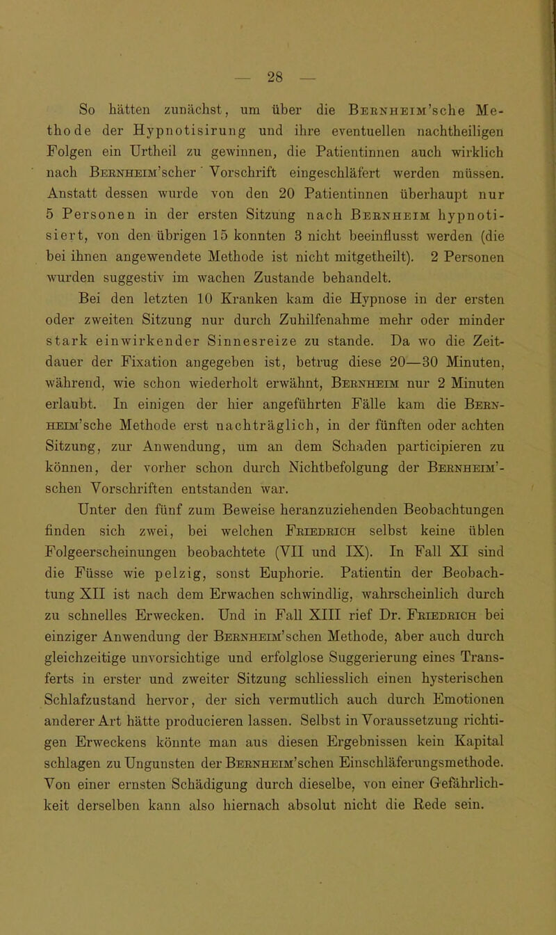 So hätten zunächst, um über die BERNHEiM’sche Me- thode der Hypnotisirung und ihre eventuellen nachtheiligen Folgen ein Urtheil zu gewinnen, die Patientinnen auch wirklich nach Bernheim'scher Vorschrift eingeschläfert werden müssen. Anstatt dessen wurde von den 20 Patientinnen überhaupt nur 5 Personen in der ersten Sitzung nach Bernheim hypnoti- siert, von den übrigen 15 konnten 3 nicht beeinflusst werden (die hei ihnen angewendete Methode ist nicht mitgetlieilt). 2 Personen wurden suggestiv im wachen Zustande behandelt. Bei den letzten 10 Kranken kam die Hypnose in der ersten oder zweiten Sitzung nur durch Zuhilfenahme mehr oder minder stark einwirkender Sinnesreize zu stände. Da wo die Zeit- dauer der Fixation angegeben ist, betrug diese 20—30 Minuten, während, wie schon wiederholt erwähnt, Bernheim nur 2 Minuten erlaubt. In einigen der hier angeführten Fälle kam die Bern- HEiM’sche Methode erst nachträglich, in der fünften oder achten Sitzung, zur Anwendung, um an dem Schaden participieren zu können, der vorher schon durch Nichtbefolgung der Bernheim’- schen Vorschriften entstanden war. Unter den fünf zum Beweise heranzuziehenden Beobachtungen finden sich zwei, bei welchen Friedrich selbst keine üblen Folgeerscheinungen beobachtete (VII und IX). In Fall XI sind die Füsse wie pelzig, sonst Euphorie. Patientin der Beobach- tung XII ist nach dem Erwachen schwindlig, wahrscheinlich durch zu schnelles Erwecken. Und in Fall XIII rief Dr. Friedrich bei einziger Anwendung der Bernheim’sehen Methode, aber auch durch gleichzeitige unvorsichtige und erfolglose Suggerierung eines Trans- ferts in erster und zweiter Sitzung schliesslich einen hysterischen Schlafzustand hervor, der sich vermutlich auch durch Emotionen anderer Art hätte producieren lassen. Selbst in Voraussetzung richti- gen Erweckens könnte man aus diesen Ergebnissen kein Kapital schlagen zu Ungunsten der BERNHEm’schen Einschläferungsmethode. Von einer ernsten Schädigung durch dieselbe, von einer Gefährlich- keit derselben kann also hiernach absolut nicht die Rede sein.