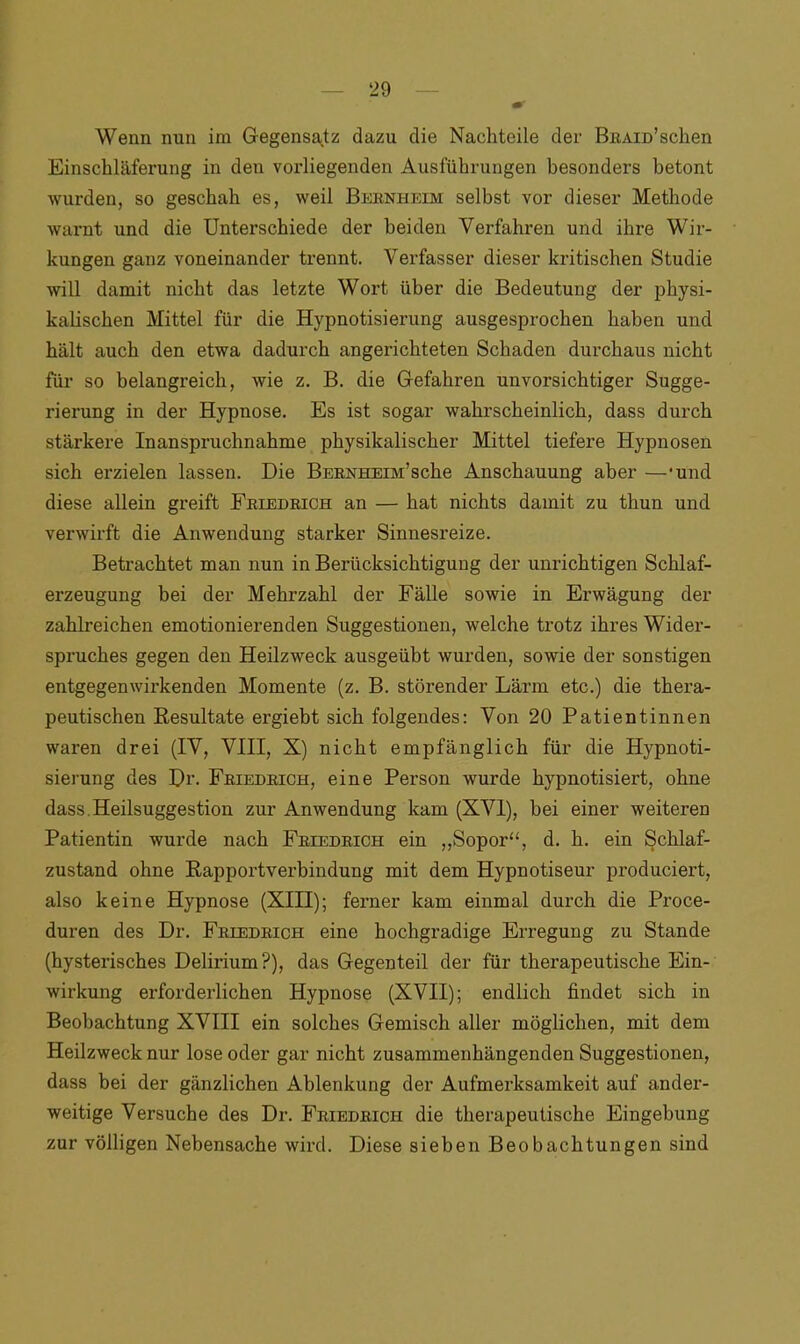 Wenn nun im Gegensatz dazu die Nachteile der BßAiü’schen Einschläferung in den vorliegenden Ausführungen besonders betont wurden, so geschah es, weil Bernheim selbst vor dieser Methode warnt und die Unterschiede der beiden Verfahren und ihre Wir- kungen ganz voneinander trennt. Verfasser dieser kritischen Studie will damit nicht das letzte Wort über die Bedeutung der physi- kalischen Mittel für die Hypnotisierung ausgesprochen haben und hält auch den etwa dadurch angerichteten Schaden durchaus nicht für so belangreich, wie z. B. die Gefahren unvorsichtiger Sugge- rierung in der Hypnose. Es ist sogar wahrscheinlich, dass durch stärkere Inanspruchnahme physikalischer Mittel tiefere Hypnosen sich erzielen lassen. Die BERNHEm’sche Anschauung aber —'und diese allein greift Friedrich an — hat nichts damit zu thun und verwirft die Anwendung starker Sinnesreize. Betrachtet man nun in Berücksichtigung der unrichtigen Schlaf- erzeugung bei der Mehrzahl der Fälle sowie in Erwägung der zahlreichen emotionierenden Suggestionen, welche trotz ihres Wider- spruches gegen den Heilzweck ausgeübt wurden, sowie der sonstigen entgegenwirkenden Momente (z. B. störender Lärm etc.) die thera- peutischen Resultate ergiebt sich folgendes: Von 20 Patientinnen waren drei (IV, VIII, X) nicht empfänglich für die Hypnoti- sierung des Dr. Friedrich, eine Person wurde hypnotisiert, ohne dass. Heilsuggestion zur Anwendung kam (XVI), hei einer weiteren Patientin wurde nach Friedrich ein „Sopor“, d. h. ein Schlaf- zustand ohne Rapportverbindung mit dem Hypnotiseur produciert, also keine Hypnose (XIII); ferner kam einmal durch die Proce- duren des Dr. Friedrich eine hochgradige Erregung zu Stande (hysterisches Delirium?), das Gegenteil der für therapeutische Ein- wirkung erforderlichen Hypnose (XVII); endlich findet sich in Beobachtung XVIII ein solches Gemisch aller möglichen, mit dem Heilzweck nur lose oder gar nicht zusammenhängenden Suggestionen, dass bei der gänzlichen Ablenkung der Aufmerksamkeit auf ander- weitige Versuche des Dr. Friedrich die therapeutische Eingebung zur völligen Nebensache wird. Diese sieben Beobachtungen sind