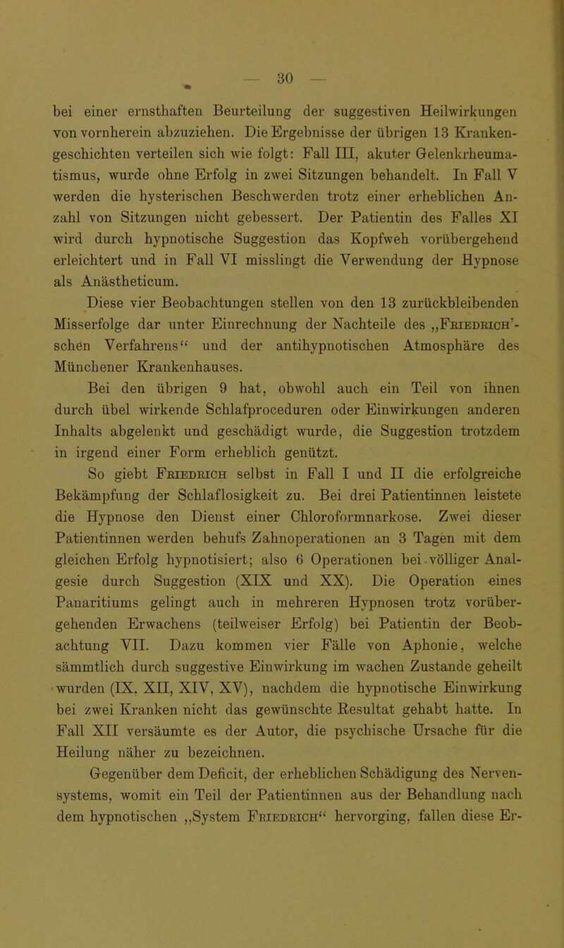bei einer ernsthaften Beurteilung der suggestiven Heilwirkungen von vornherein abzuziehen. Die Ergebnisse der übrigen 13 Kranken- geschichten verteilen sich wie folgt: Fall III, akuter Gelenkrheuma- tismus, wurde ohne Erfolg in zwei Sitzungen behandelt. In Fall V werden die hysterischen Beschwerden trotz einer erheblichen An- zahl von Sitzungen nicht gebessert. Der Patientin des Falles XI wird durch hypnotische Suggestion das Kopfweh vorübergehend erleichtert und in Fall VI misslingt die Verwendung der Hypnose als Anästheticum. Diese vier Beobachtungen stellen von den 13 zurückbleibenden Misserfolge dar unter Einrechnung der Nachteile des „Friedrich’- schen Verfahrens“ und der antihypnotischen Atmosphäre des Münchener Krankenhauses. Bei den übrigen 9 hat, obwohl auch ein Teil von ihnen durch übel wirkende Schlafproceduren oder Einwirkungen anderen Inhalts abgelenkt und geschädigt wurde, die Suggestion trotzdem in irgend einer Form erheblich genützt. So giebt Friedrich selbst in Fall I und II die erfolgreiche Bekämpfung der Schlaflosigkeit zu. Bei drei Patientinnen leistete die Hypnose den Dienst einer Chloroformnarkose. Zwei dieser Patientinnen werden behufs Zahnoperationen an 3 Tagen mit dem gleichen Erfolg hypnotisiert; also 6 Operationen bei völliger Anal- gesie durch Suggestion (XIX und XX). Die Operation eines Panaritiums gelingt auch in mehreren Hypnosen trotz vorüber- gehenden Erwachens (teilweiser Erfolg) bei Patientin der Beob- achtung VII. Dazu kommen vier Fälle von Aphonie, welche sämmtlich durch suggestive Einwirkung im wachen Zustande geheilt wurden (IX. XII, XIV, XV), nachdem die hypnotische Einwirkung bei zwei Kranken nicht das gewünschte Resultat gehabt hatte. In Fall XII versäumte es der Autor, die psychische Ursache für die Heilung näher zu bezeichnen. Gegenüber dem Deficit, der erheblichen Schädigung des Nerven- systems, womit ein Teil der Patientinnen aus der Behandlung nach dem hypnotischen „System Friedrich“ hervorging, fallen diese Er-