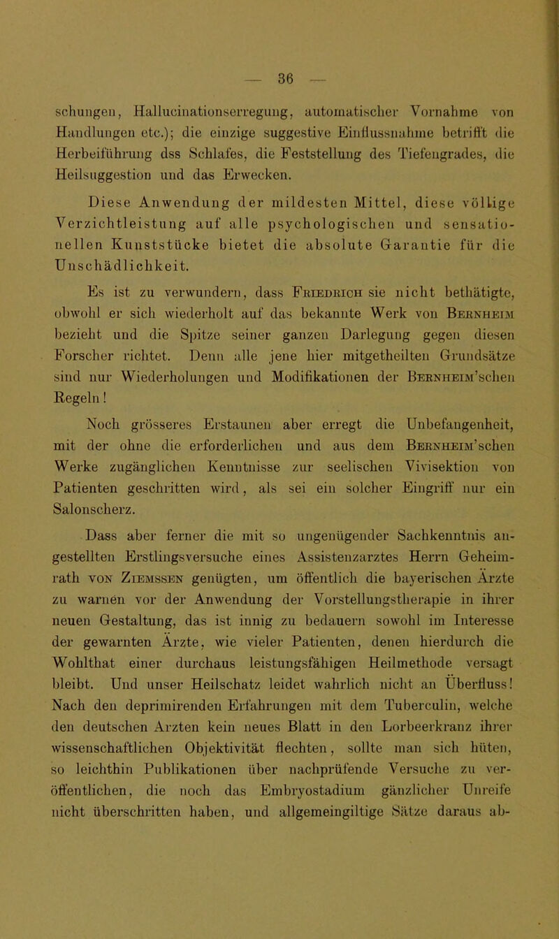 schungen, Hallucinationserregung, automatischer Vornahme von Handlungen etc.); die einzige suggestive Einflussnahme betrifft die Herbeiführung dss Schlafes, die Feststellung des Tiefengrades, die Heilsuggestion und das Erwecken. Diese Anwendung der mildesten Mittel, diese völlige Verzichtleistung auf alle psychologischen und sensatio- nellen Kunststücke bietet die absolute Garantie für die Unschädlichkeit. Es ist zu verwundern, dass Friedrich sie nicht bethätigtc, obwohl er sich wiederholt auf das bekannte Werk von Bernheim bezieht und die Spitze seiner ganzen Darlegung gegen diesen Forscher richtet. Denn alle jene hier mitgetheilten Grundsätze sind nur Wiederholungen und Modifikationen der BERNHEiM’schen Regeln! Noch grösseres Erstaunen aber erregt die Unbefangenheit, mit der ohne die erforderlichen und aus dem BERNHEiM’schen Werke zugänglichen Kenntnisse zur seelischen Vivisektion von Patienten geschritten wird, als sei ein solcher Eingriff nur ein Salonscherz. Dass aber ferner die mit so ungenügender Sachkenntnis an- gestellten Erstlingsversuche eines Assistenzarztes Herrn Geheim- rath von Ziemssen genügten, um öffentlich die bayerischen Arzte zu warnen vor der Anwendung der Vorstellungstherapie in ihrer neuen Gestaltung, das ist innig zu bedauern sowohl im Interesse der gewarnten Arzte, wie vieler Patienten, denen hierdurch die Wohlthat einer durchaus leistungsfähigen Heilmethode versagt bleibt. Und unser Heilschatz leidet wahrlich nicht an Überfluss! Nach den deprimirenden Erfahrungen mit dem Tuberculin, welche den deutschen Ärzten kein neues Blatt in den Lorbeerkranz ihrer wissenschaftlichen Objektivität flechten, sollte man sich hüten, so leichthin Publikationen über nachprüfende Versuche zu ver- öffentlichen, die noch das Embryostadium gänzlicher Unreife nicht überschritten haben, und allgemeingiltige Sätze daraus ab-