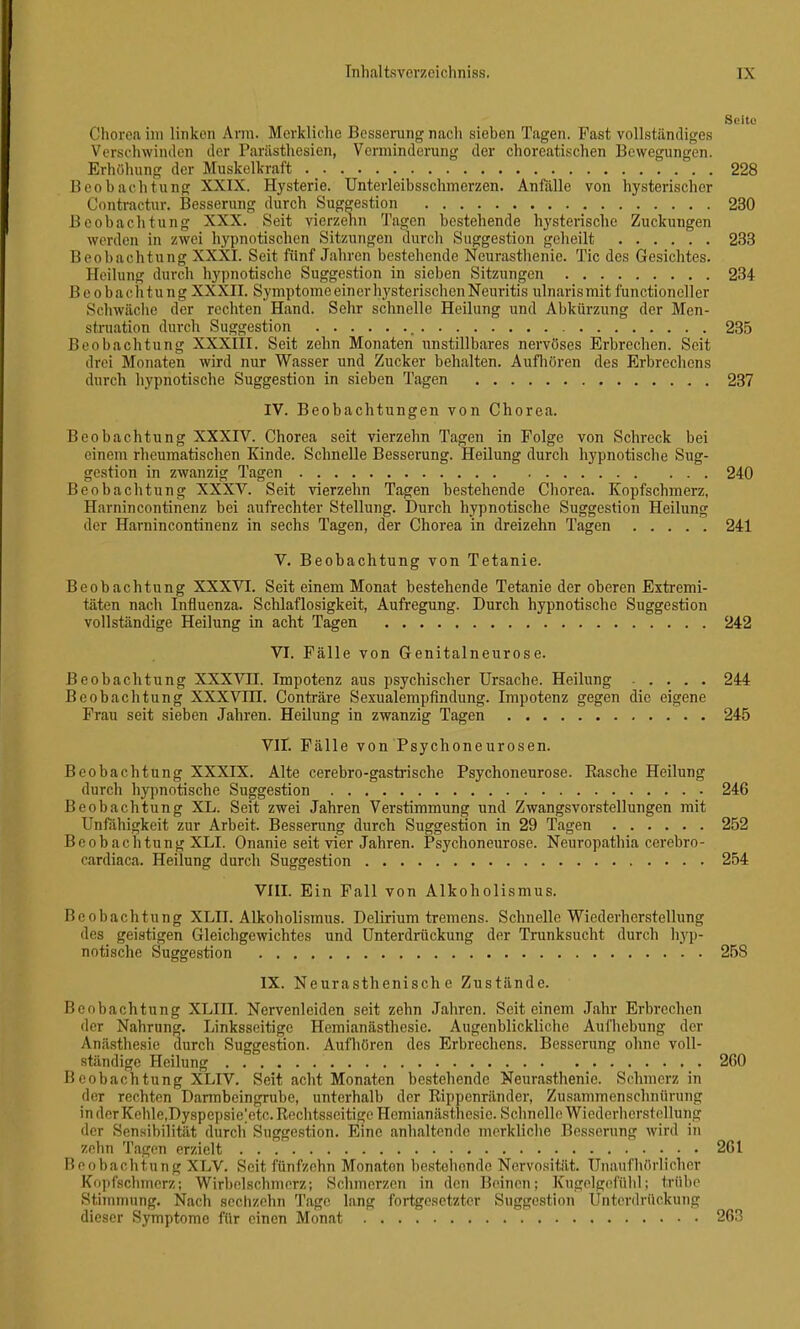 Chorea im linken Arm. Merkliche Besserung nach sieben Tagen. Fast vollständiges Vcrschwintlen der Pariisthesien, Verminderung der choreati.schen Bewegungen. Erhöhung der Muskelkraft 228 Beobachtung XXIX. Hysterie. Unterleibsschmerzen. Anfälle von hysterischer Contractur. Besserung durch Suggestion 230 Beobachtung XXX. Seit vierzehn Tagen bestehende hysterische Zuckungen werden in zwei hypnotischen Sitzungen durch Suggestion geheilt 233 Beobachtung XXXI. Seit fünf Jahren bestehende Neurasthenie. Tic des Gesichtes. Heilung durch hypnotische Suggestion in sieben Sitzungen 234 Beobachtung XXXII. Symptome einer h)'sterischen Neuritis ulnarismit functioncller Schwäciie der rechten Hand. Sehr schnelle Heilung und Abkürzung der Men- struation durch Suggestion 235 Beobachtung XXXIII. Seit zehn Monaten unstillbares nervöses Erbrechen. Seit drei Monaten wird nur Wasser und Zucker behalten. Aufliören des Erbrechens durch hypnotische Suggestion in sieben Tagen 237 IV. Beobachtungen von Chorea. Beobachtung XXXrV. Chorea seit vierzehn Tagen in Folge von Schreck bei einem rheumatischen Kinde. Schnelle Besserung. Heilung durch hypnotische Sug- gestion in zwanzig Tagen 240 Beobachtung XXXV. Seit vierzehn Tagen bestehende Chorea. Kopfschmerz, Harnin continenz bei aufrechter Stellung. Durch hypnotische Suggestion Heilung der Harnincontinenz in sechs Tagen, der Chorea in dreizehn Tagen 241 V. Beobachtung von Tetanie. Beobachtung XXXVI. Seit einem Monat bestehende Tetanie der oberen Extremi- täten nach Influenza. Schlaflosigkeit, Aufregung. Durch hypnotische Suggestion vollständige Heilung in acht Tagen 242 VI. Fälle von Genitalneurose. Beobachtung XXXVII. Impotenz aus psychischer Ursache. Heilung 244 Beobachtung XXXVIII. Conträre Sexualempfindung. Impotenz gegen die eigene Frau seit sieben Jahren. Heilung in zwanzig Tagen 245 VIT. Fälle von Psychoneurosen. Beobachtung XXXIX. Alte cerebro-gastrische Psychoneurose. Easche Heilung durch hypnotische Suggestion 246 Beobachtung XL. Seit zwei Jahren Verstimmung und Zwangsvorstellungen mit Unfiihigkeit zur Arbeit. Besserung durch Suggestion in 29 Tagen 252 Beobachtung XLI. Onanie seit vier Jahren. Psychoneurose. Neuropathia cerebro- cardiaca. Heilung durch Suggestion 254 VIII. Ein Fall von Alkoholismus. Beobachtung XLII. Alkoholismus. Delirium tremens. Schnelle Wiederherstellung des geistigen Gleichgewichtes und Unterdrückung der Trunksucht durch hyp- notische Suggestion 258 IX. Neurasthenisch e Zustände. Beobachtung XLIII. Nervenleiden seit zehn Jahren. Seit einem Jahr Erbrechen der Nahrung. Linksseitige Hemianästhesic. Augenblickliche Aufhebung der Anä.sthesie durch Suggestion. Aufliören des Erbrechens. Besserung ohne voll- ständige Heilung 260 Beobachtung XLIV. Seit acht Monaten bestehende Neurasthenie. Schmerz in der rechten Darmbeingrube, unterhalb der Eippcnränder, Zusammenschnürung inderKehle,Dyspepsie]etc. Rechtsseitige Hemianästhesie. Schnelle WiederherRt(^llung der Sensibilität durch Suggestion. Eine anhaltende mcrkliclie Besserung wird in zehn Tagen erzielt 261 Beobachtung XLV. Seit fünfzehn Monaton bestehende Nervosität. Unaufhörlicher Kopfschmerz; Wirbolschmerz; Schmerzen in den Beinen; Kugelg(!fühl; trübe Stimmung. Nach sechzehn Tage lang fortgesetzter Suggestion Unterdrückung dieser Symptome für einen Monat 263
