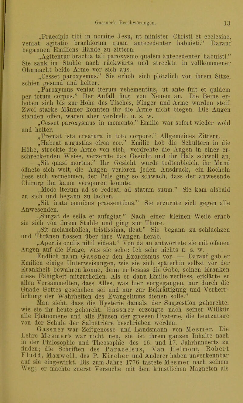 „Praecipio tibi in nomine Jesu, ut minister Christi et ecclesiae, veniat agitatio brachiorum quam antecedenter habuisti. Darauf begannen Emiliens Hände zu zittern. „Agitentur brachia tali paroxj^smo qualem antecedenter habuisti. Sie sank im Stuhle nach rückwärts und streckte in vollkommener Ohnmacht beide Arme vor sich aus. „Cesset paroxysmus. Sie erhob sich plötzlich von ihrem Sitze, schien gesund und heiter. „Paroxymus veniat iterum vehementius, ut ante fuit et quidem per totum corpus. Der Anfall fing von Neueoi an. Die Beine er- hoben sich bis zur Höhe des Tisches, Finger und Arme wurden steif. Zwei starke Männer konnten ihr die Arme nicht biegen. Die Augen standen olfen, waren aber verdreht u. s. w. „Cesset paroxysmus in momento. Emilie war sofort wieder wohl und heiter. „Tremat ista creatura in toto corpore. Allgemeines Zittern. „Habeat augustias circa cor. Emilie hob die Schultern in die Höhe, streckte die Arme von sich, verdrehte die Augen in einer er- schreckenden Weise, verzerrte das Gesicht und ihr Hals schwoll au. „Sit quasi mortua. Ihr Gesicht wurde todtenbleich, ihr Mund ölfnete sich weit, die Augen verloren jeden Ausdruck, ein Eöchelu liess sich vernehmen, der Puls ging so schwach, dass der anwesende Chirurg ihn kaum verspüren konnte. „Modo iterum ad se redeat, ad statum suum. Sie kam alsbald zu sich und begann zu lachen. „Sit irata omnibus praeseutibus. Sie erzürnte sich gegen alle Anwesenden. „Surgat de sella et aufugiat. Nach einer kleinen Weile erhob sie sich von ihrem Stuhle und ging zur Thüre. „Sit melancholica, tristissima, fleat. Sie begann zu schluchzen und Thränen flössen über ihre Wangen herab. „Apertis oculis nihil videat. Von da an antwortete sie mit offenen Augen auf die Frage, was sie sehe: Ich sehe nichts u. s. w. Endlich nahm Gassner den Exorcismus vor. — Darauf gab er Emilien einige Unterweisungen, wie sie sich späterhin selbst vor der Krankheit bewahren könne, denn er besass die Gabe, seinen Kranken diese Fähigkeit mitzutheilen. Als er dann Emilie verliess, erklärte er allen Versammelten, dass Alles, was hier vorgegangen, nur durch die Gnade Gottes geschehen sei und nur zur Bekräftigung und Verherr- lichung der Wahrheiten des Evangeliums dienen solle. Man sieht, dass die Hysterie damals der Suggestion gehorchte, wie sie ihr heute gehorcht. Gassner erzeugte nach seiner AVillkür alle P]iänomene und alle Phasen der grossen Hysterie, die heutzutage von der Schule der Salpetriere beschrieben werden. Gassner war Zeitgenosse und Landsmann von Mesmer. Die Lehre Mesmer's war nicht neu, sie ist ihrem ganzen Inhalte nach in der Philosophie und Theosophie des 16. und 17. Jahrhunderts zu finden; die Schriften des Paracelsus, Van Helmont, Robert Fludd, Maxwell, des P. Kircher und Anderer haben unverkennbar auf sie eingewirkt. Bis zum Jahre 1776 tastete Mesmer nach seinem Weg; er machte zuerst Versuche mit dem künstlichen Magneten als