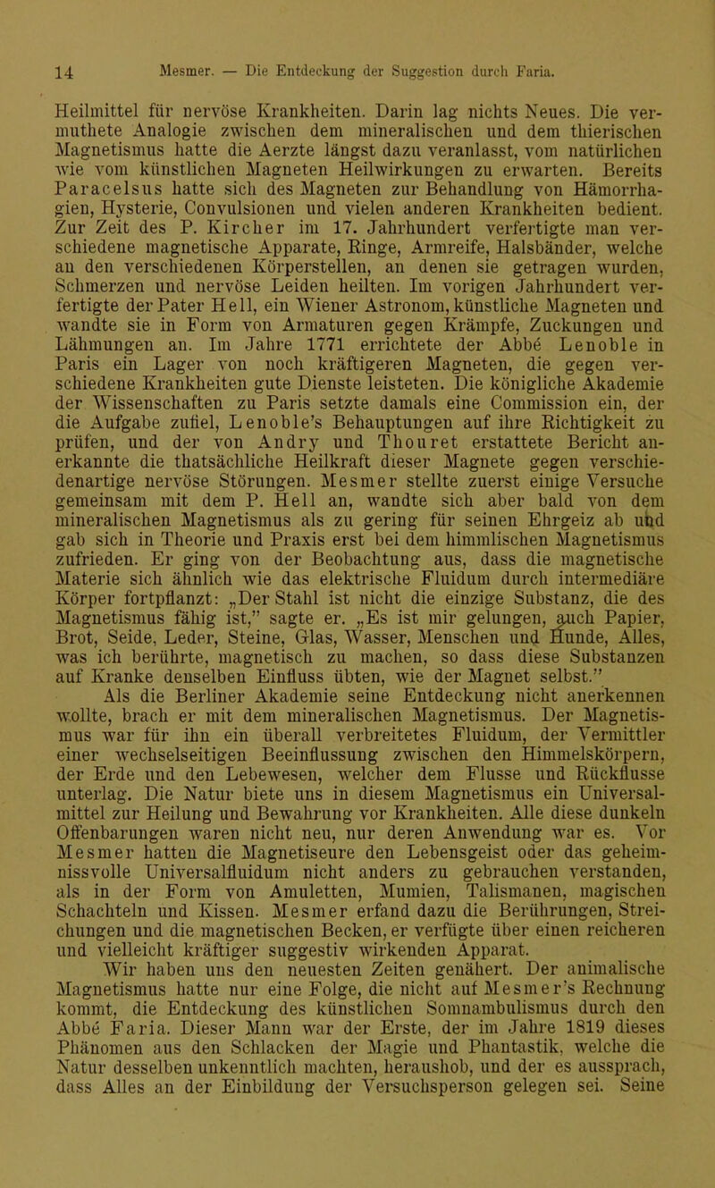 Heilmittel für nervöse Krankheiten. Darin lag nichts Neues. Die ver- muthete Analogie zwischen dem mineralischen und dem thierischen Magnetismus hatte die Aerzte längst dazu veranlasst, vom natürlichen wie vom künstlichen Magneten Heilwirkungen zu erwarten. Bereits Paracelsus hatte sich des Magneten zur Behandlung von Hämorrha- gien, Hysterie, Convulsionen und vielen anderen Krankheiten bedient. Zur Zeit des P. Kircher im 17. Jahrhundert verfertigte man ver- schiedene magnetische Apparate, Einge, Armreife, Halsbänder, welche au den verschiedenen Körperstellen, an denen sie getragen wurden, Schmerzen und nervöse Leiden heilten. Im vorigen Jahrhundert ver- fertigte der Pater Hell, ein Wiener Astronom, künstliche Magneten und wandte sie in Form von Armaturen gegen Krämpfe, Zuckungen und Lähmungen an. Im Jahre 1771 errichtete der Abbe Lenoble in Paris ein Lager von noch kräftigeren Magneten, die gegen ver- schiedene Krankheiten gute Dienste leisteten. Die königliche Akademie der Wissenschaften zu Paris setzte damals eine Commission ein, der die Aufgabe zufiel, Lenoble's Behauptungen auf ihre Richtigkeit zu prüfen, und der von Andry und Thouret erstattete Bericht an- erkannte die thatsächliche Heilkraft dieser Magnete gegen verschie- denartige nervöse Störungen. Mesmer stellte zuerst einige Versuche gemeinsam mit dem P. Hell an, wandte sich aber bald von dem mineralischen Magnetismus als zu gering für seinen Ehrgeiz ab uhd gab sich in Theorie und Praxis erst bei dem himmlischen Magnetismus zufrieden. Er ging von der Beobachtung aus, dass die magnetische Materie sich ähnlich wie das elektrische Fluidum durch intermediäre Körper fortpflanzt: „Der Stahl ist nicht die einzige Substanz, die des Magnetismus fähig ist, sagte er. „Es ist mir gelungen, auch Papier, Brot, Seide, Leder, Steine, Glas, Wasser, Menschen und Hunde, Alles, was ich berührte, magnetisch zu machen, so dass diese Substanzen auf Kranke denselben Einfluss übten, wie der Magnet selbst. Als die Berliner Akademie seine Entdeckung nicht anerkennen WsOUte, brach er mit dem mineralischen Magnetismus. Der Magnetis- mus war für ihn ein überall verbreitetes Fluidum, der Vermittler einer wechselseitigen Beeinflussung zwischen den Himmelskörpern, der Erde und den Lebewesen, welcher dem Flusse und Rückflüsse unterlag. Die Natur biete uns in diesem Magnetismus ein üniversal- mittel zur Heilung und Bewahrung vor Krankheiten. Alle diese dunkeln Offenbarungen waren nicht neu, nur deren Anwendung war es. Vor Mesmer hatten die Magnetiseure den Lebensgeist oder das geheim- nissvolle Universalfluidum nicht anders zu gebrauchen verstanden, als in der Form von Amuletten, Mumien, Talismanen, magischen Schachteln und Kissen. Mesmer erfand dazu die Berührungen, Strei- chungen und die magnetischen Becken, er verfügte über einen reicheren und vielleicht kräftiger suggestiv wirkenden Apparat. Wir haben uns den neuesten Zeiten genähert. Der animalische Magnetismus hatte nur eine Folge, die nicht auf Mesmer's Rechnung kommt, die Entdeckung des künstlichen Somnambulismus durch den Abbe Faria. Dieser Mann war der Erste, der im Jahre 1819 dieses Phänomen aus den Schlacken der Magie und Phantastik, welche die Natur desselben unkenntlich machten, heraushob, und der es aussprach, dass Alles an der Einbildung der Versuchsperson gelegen sei. Seine