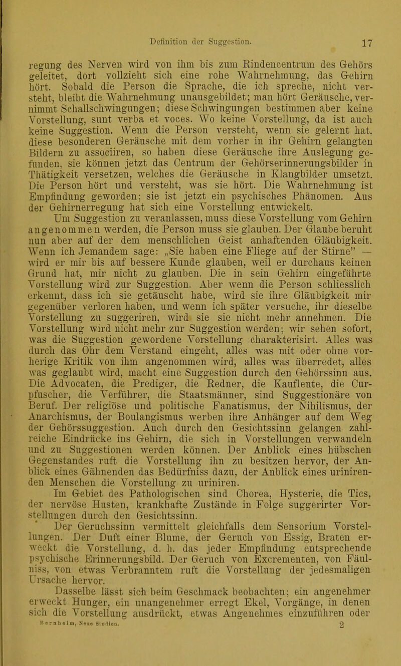 regimg des Nerven wird von ihm bis zum Rindencentrum des Gehörs geleitet, dort vollzieht sich eine rohe Wahrnehmimg, das G-ehirn hört. Sobald die Person die Sprache, die ich spreche, nicht ver- steht, bleibt die Wahrnehmung unausgebildet; man hört Geräusche, ver- nimmt Schallschwingungen; diese Schwingungen bestimmen aber keine Vorstellung, sunt verba et voces. Wo keine Vorstellung, da ist auch keine Suggestion. Wenn die Person versteht, wenn sie gelernt hat. diese besonderen Geräusche mit dem vorher in ihr Gehirn gelangten Bildern zu associiren, so haben diese Geräusche ihre Auslegung ge- funden, sie können jetzt das Centrum der Gehörserinnerungsbilder in Thätigkeit versetzen, welches die Geräusche in Klangbilder umsetzt. Die Person hört und versteht, was sie hört. Die Wahrnehmung ist Empfindung geworden; sie ist jetzt ein psychisches Phänomen. Aus der Gehirnerregung hat sich eine Vorstellung entwickelt. Um Suggestion zu veranlassen, muss diese Vorstellung vom Gehirn angenommen werden, die Person muss sie glauben. Der Glaube beruht nun aber auf der dem menschlichen Geist anhaftenden Gläubigkeit. Wenn ich Jemandem sage: „Sie haben eine Fliege auf der Stirne — Avird er mir bis auf bessere Kunde glauben, weil er durchaus keinen Grund hat, mir nicht zu glauben. Die in sein Gehirn eingeführte Vorstellung wird zur Suggestion. Aber wenn die Person schliesslich erkennt, dass ich sie getäuscht habe, wird sie ihre Gläubigkeit mir gegenüber verloren haben, und wenn ich später versuche, ihr dieselbe Vorstellung zu suggeriren, wird sie sie nicht mehr annehmen. Die Vorstellung wird nicht mehr zur Suggestion werden; wir sehen sofort, was die Suggestion gewordene Vorstellung charakterisirt. Alles was durch das Ohr dem Verstand eingeht, alles was mit oder ohne vor- herige Kritik von ihm angenommen wird, alles was überredet, alles was geglaubt wird, macht eine Suggestion durch den Gehörssinn aus. Die Advocaten, die Prediger, die Redner, die Kauflente, die Cur- pfuscher, die Verführer, die Staatsmänner, sind Suggestionäre von Beruf. Der religiöse und politische Fanatismus, der Nihilismus, der Anarchismus, der Boulangismus werben ihre Anhänger auf dem Weg der Gehörssuggestion. Auch durch den Gesichtssinn gelangen zahl- reiche Eindrücke ins Gehirn, die sich in Vorstellungen verwandeln und zu Suggestionen werden können. Der Anblick eines hübschen Gegenstandes ruft die Vorstellung ihn zu besitzen hervor, der An- blick eines Gähnenden das Bedürfniss dazu, der Anblick eines uriniren- den Menschen die Vorstellung zu uriniren. Im Gebiet des Pathologischen sind Chorea, Hysterie, die Tics, der nervöse Husten, krankhafte Zustände in Folge suggerirter Vor- stellungen durch den Gesichtssinn. Der Geruchssinn vermittelt gleichfalls dem Sensorium Vorstel- lungen. Der Duft einer Blume, der Geruch von Essig, Braten er- weckt die Vorstellung, d. Ii. das jeder Empfindung entsprechende psychische Erinnerungsbild. Der Geruch von Excrementen, von Fäul- niss, von etwas Verbranntem ruft die Vorstellung der jedesmaligen Ursache hervor. Dasselbe lässt sich beim Geschmack beobachten; ein angenehmer erweckt Hunger, ein unangenelimer erregt Ekel, Vorgänge, in denen sich die Vorstellung ausdrückt, etwas Angenehmes einzuführen oder II e r n h e ! m, Nene SiDitiea. Q