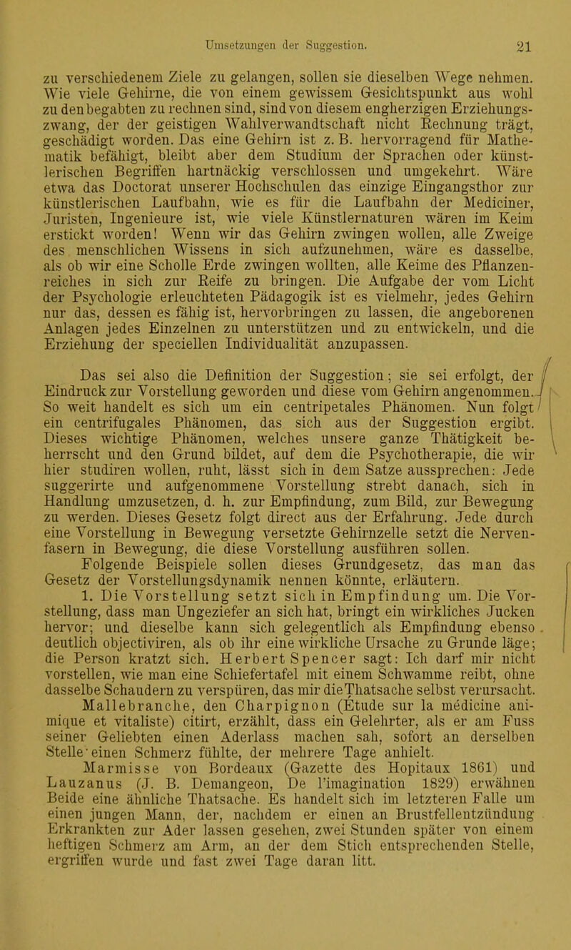 zu verschiedenem Ziele zu gelangen, sollen sie dieselben Wege nehmen. Wie viele Gehirne, die von einem gewissem Gesichtspunkt aus wohl zu den begabten zu rechnen sind, sind von diesem engherzigen Erziehungs- zwang, der der geistigen Wahlverwandtschaft nicht Eechnung trägt, geschädigt worden. Das eine Gehirn ist z. B. hervorragend für Mathe- matik befähigt, bleibt aber dem Studium der Sprachen oder künst- lerischen Begriffen hartnäckig verschlossen und umgekehrt. Wäre etwa das Doctorat unserer Hochschulen das einzige Eingangsthor zur künstlerischen Laufbahn, wie es für die Laufbahn der Mediciner, Juristen, Ingenieure ist, wie viele Künstlernaturen wären im Keim erstickt worden! Wenn wir das Gehirn zwingen wollen, alle Zweige des menschlichen Wissens in sich aufzunehmen, wäre es dasselbe, als ob wir eine Scholle Erde zwingen wollten, alle Keime des Pflanzen- reiches in sich zur Reife zu bringen. Die Aufgabe der vom Licht der Psychologie erleuchteten Pädagogik ist es vielmehr, jedes Gehirn nur das, dessen es fähig ist, hervorbringen zu lassen, die angeborenen Anlagen jedes Einzelnen zu unterstützen und zu entmckeln, und die Erziehung der speciellen Individualität anzupassen. Das sei also die Definition der Suggestion; sie sei erfolgt, der i Eindruck zur Vorstellung geworden und diese vom Gehirn angenommen. J So weit handelt es sich um ein centripetales Phänomen. Nun folgt ^ ein centrifugales Phänomen, das sich aus der Suggestion ergibt. Dieses wichtige Phänomen, welches unsere ganze Thätigkeit be- herrscht und den Grund bildet, auf dem die Psychotherapie, die wir hier studiren wollen, ruht, lässt sich in dem Satze aussprechen: Jede suggerirte und aufgenommene Vorstellung strebt danach, sich in Handlung umzusetzen, d. h. zur Empfindung, zum Bild, zur Bewegung zu werden. Dieses Gesetz folgt direct aus der Erfahrung. Jede durch eine Vorstellung in Bewegung versetzte Gehirnzelle setzt die Nerven- fasern in Bewegung, die diese Vorstellung ausführen sollen. Folgende Beispiele sollen dieses Grundgesetz, das man das Gesetz der Vorstellungsdynamik nennen könnte, erläutern. 1. Die Vorstellung setzt sich in Empfindung um. Die Vor- stellung, dass man Ungeziefer an sich hat, bringt ein wirkliches Jucken hervor; und dieselbe kann sich gelegentlich als Empfindung ebenso . deutlich objectiviren, als ob ihr eine wirkliche Ursache zu Grunde läge; die Person kratzt sich. Herbert Spencer sagt: Ich darf mii' nicht vorstellen, wie man eine Schiefertafel mit einem Schwämme reibt, ohne dasselbe Schaudern zu verspüren, das mir dieThatsache selbst verursacht. Mallebranche, den Charpignon (Etüde sur la medicine ani- mique et vitaliste) citirt, erzählt, dass ein Gelehrter, als er am Fuss seiner Geliebten einen Aderlass machen sah, sofort an derselben Stelle einen Schmerz fühlte, der mehrere Tage anhielt. Marmisse von Bordeaux (Gazette des Hopitaux 1861) und Lauzanus (J. B. Demangeon, De l'iraagination 1829) erwähnen Beide eine ähnliche Thatsache. Es handelt sich im letzteren Falle um einen jungen Mann, der, nachdem er einen an Brustfellentzündung Erkrankten zur Ader lassen gesehen, zwei Stunden später von einem lieftigen Schmerz am Arm, an der dem Stich entsprechenden Stelle, ergriffen wurde und fast zwei Tage daran litt.