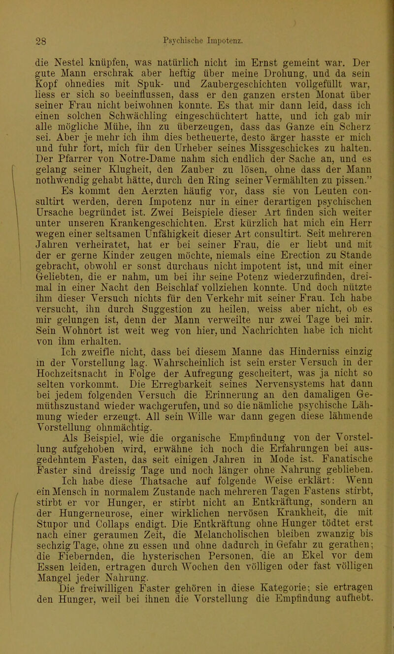 die Nestel knüpfen, was natürlich nicht im Ernst gemeint war. Der gute Mann erschrak aber heftig über meine Drohung, und da sein Kopf ohnedies mit Spuk- und Zaubergeschichten vollgefüllt war, Hess er sich so beeinflussen, dass er den ganzen ersten Monat über seiner Frau nicht beiwohnen konnte. Es that mir dann leid, dass ich einen solchen Schwächling eingeschüchtert hatte, und ich gab mir alle mögliche Mühe, ihn zu überzeugen, dass das Ganze ein Scherz sei. Aber je mehr ich ihm dies betheuerte, desto ärger hasste er mich und fuhr fort, mich für den Urheber seines Missgeschickes zu halten. Der Pfarrer von Notre-Dame nahm sich endlich der Sache an, und es gelang seiner Klugheit, den Zauber zu lösen, ohne dass der Mann nothwendig gehabt hätte, durch den Ring seiner Vermählten zu pissen. Es kommt den Aerzten häutig vor, dass sie von Leuten con- sultirt werden, deren Impotenz nur in einer derartigen psychischen Ursache begründet ist. Zwei Beispiele dieser Art finden sich weiter unter unseren Krankengeschichten. Erst kürzlich hat mich ein Herr wegen einer seltsamen Unfähigkeit dieser Art consultirt. Seit mehreren Jahren verheiratet, hat er bei seiner Frau, die er liebt und mit der er gerne Kinder zeugen möchte, niemals eine Erection zu Stande gebracht, obwohl er sonst durchaus nicht impotent ist, und mit einer G-eliebten, die er nahm, um bei ihr seine Potenz wiederzufinden, drei- mal in einer Nacht den Beischlaf vollziehen konnte. Und doch nützte ihm dieser Versuch nichts für den Verkehr mit seiner Frau. Ich habe versucht, ihn durch Suggestion zu heilen, weiss aber nicht, ob es mir gelungen ist, denn der Mann verweilte nur zwei Tage bei mir. Sein Wohnort ist weit weg von hier, und Nachrichten habe ich nicht von ihm erhalten. Ich zweifle nicht, dass bei diesem Manne das Hinderuiss einzig in der Vorstellung lag. Wahrscheinlich ist sein erster Versuch in der Hochzeitsnacht in Folge der Aufregung gescheitert, was ja nicht so selten vorkommt. Die Erregbarkeit seines Nervensj'stems hat dann bei jedem folgenden Versuch die Erinnerung an den damaligen Ge- müthszustand wieder wachgerufen, und so die nämliche psychische Läh- mung wieder erzeugt. All sein Wille war dann gegen diese lähmende Vorstellung ohnmächtig. Als Beispiel, wie die organische Empfindung von der Vorstel- lung aufgehoben wird, erwähne ich noch die Erfahrungen bei aus- gedehntem Fasten, das seit einigen Jahren in Mode ist. Fanatische Faster sind dreissig Tage und noch länger ohne Nahrung geblieben. Ich habe diese Thatsache auf folgende Weise erklärt: Wenn ein Mensch in normalem Zustande nach mehreren Tagen Fastens stirbt, stirbt er vor Hunger, er stirbt nicht an Entkräftung, sondern an der Hungerneurose, einer wirklichen nervösen Krankheit, die mit Stupor und CoUaps endigt. Die Entkräftung ohne Hunger tödtet erst nach einer geraumen Zeit, die Melancholischen bleiben zwanzig bis sechzig Tage, ohne zu essen und ohne dadurch in Gefahr zu gerathen; die Fiebernden, die hysterischen Personen, die au Ekel vor dem Essen leiden, ertragen durch Wochen den völligen oder fast völligen Mangel jeder Nahrung. Die freiwilligen Faster gehören in diese Kategorie; sie ertragen den Hunger, weil bei ihnen die Vorstellung die Empfindung aufhebt.