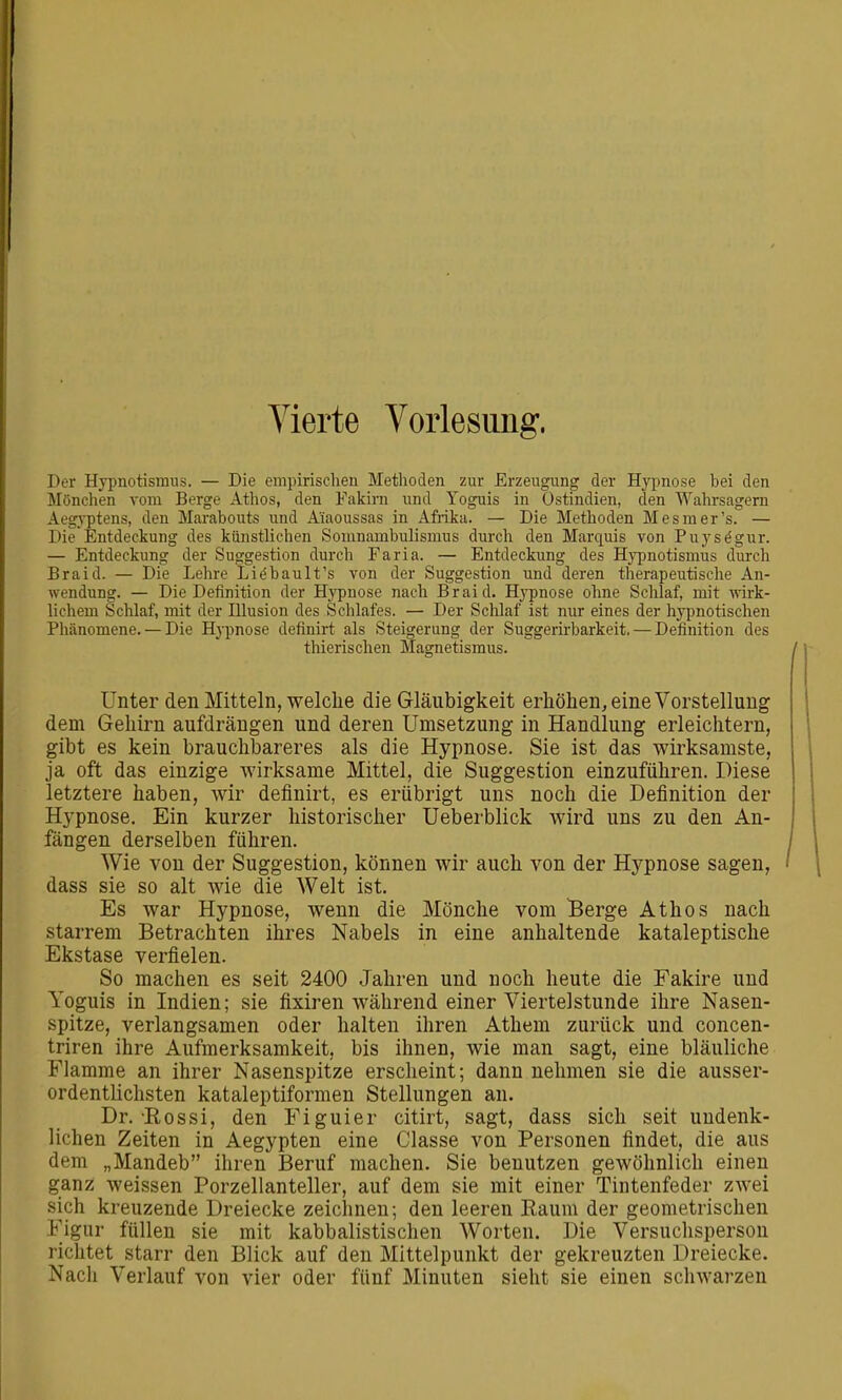 Vierte Vorlesung. Der Hypnotisraus. — Die empirischen Methoden zur Erzeugung der Hypnose bei den Mönchen vom Berge Athos, den Fakiru und Yoguis in Ostindien, den Wahrsagern Aegj'ptens, den Marabouts und A'iaoussas in Afiika. — Die Methoden Mesmer's. — Die Entdeckung des künstlichen Somnambulismus durch den Marquis von Puys^gur. — Entdeckung der Suggestion durch Faria. — Entdeckung des Hyimotismus durch Braid. — Die Lehre Lii^bault's von der Suggestion und deren therapeutische An- wendung. — Die Definition der Hypnose nach Braid. Hj'pnose ohne Schlaf, mit wirk- lichem Schlaf, mit der Illusion des Schlafes. — Der Schlaf ist nur eines der hypnotischen Phänomene. — Die Hypnose definirt als Steigerung der Suggerirbarkeit. — Definition des thierischen Magnetismus. / Unter den Mitteln, welche die Gläubigkeit erhöhen, eine Vorstellung dem Gehirn aufdrängen und deren Umsetzung in Handlung erleichtern, gibt es kein brauchbareres als die Hypnose. Sie ist das wirksamste, ja oft das einzige Avirksame Mittel, die Suggestion einzuführen. Diese letztere haben, wir definirt, es erübrigt uns noch die Definition der Hypnose. Ein kurzer historischer Ueberblick wird uns zu den An- fängen derselben führen. / Wie von der Suggestion, können wir auch von der Hypnose sagen, ' dass sie so alt wie die Welt ist. Es war Hypnose, wenn die Mönche vom Berge Athos nach starrem Betrachten ihres Nabels in eine anhaltende kataleptische Ekstase verfielen. So machen es seit 2400 Jahren und noch heute die Fakire und Yoguis in Indien; sie fixiren während einer Viertelstunde ihre Nasen- spitze, verlangsamen oder halten ihren Athem zurück und concen- triren ihre Aufmerksamkeit, bis ihnen, wie man sagt, eine bläuliche Flamme an ihrer Nasenspitze erscheint; dann nehmen sie die ausser- ordentlichsten kataleptiformen Stellungen an. Dr. Eossi, den Figuier citirt, sagt, dass sich seit undenk- lichen Zeiten in Aegypten eine Classe von Personen findet, die aus dem „Mandeb ihren Beruf machen. Sie benutzen gewöhnlich einen ganz weissen Porzellanteller, auf dem sie mit einer Tintenfeder zAvei sich kreuzende Dreiecke zeichnen; den leeren Raum der geometrischen Figur füllen sie mit kabbalistischen Worten. Die Versuchsperson richtet starr den Blick auf den Mittelpunkt der gekreuzten Dreiecke. Nacli Verlauf von vier oder fünf Minuten sieht sie einen schwarzen