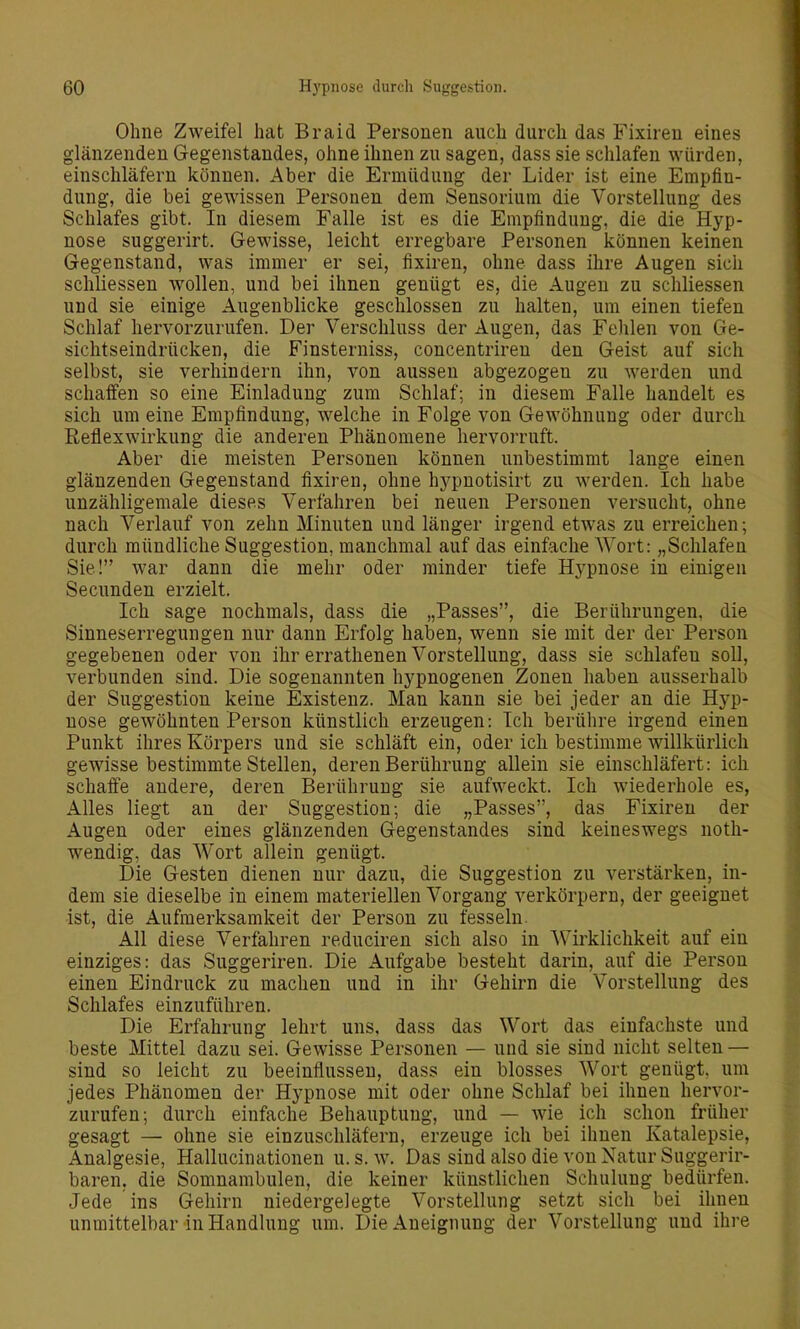 Ohne Zweifel hat Braid Personen auch durch das Fixiren eines glänzenden Gegenstandes, ohne ihnen zu sagen, dasssie schlafen würden, einschläfern können. Aber die Ermüdung der Lider ist eine Empfin- dung, die bei gewissen Personen dem Sensorium die Vorstellung des Schlafes gibt. In diesem Falle ist es die Empfindung, die die Hyp- nose suggerirt. Gewisse, leicht erregbare Personen können keinen Gegenstand, was immer er sei, fixiren, ohne dass ihre Augen sich schliessen wollen, und bei ihnen genügt es, die Augen zu schliessen und sie einige Augenblicke geschlossen zu halten, um einen tiefen Schlaf hervorzurufen. Der Verschluss der Augen, das Fehlen von Ge- sichtseindrücken, die Finsterniss, concentriren den Geist auf sich selbst, sie verhindern ihn, von aussen abgezogen zu werden und schaffen so eine Einladung zum Schlaf; in diesem Falle handelt es sich um eine Empfindung, welche in Folge von Gewöhnung oder durch Reflexwirkung die anderen Phänomene hervorruft. Aber die meisten Personen können unbestimmt lange einen glänzenden Gegenstand fixiren, ohne hj^pnotisirt zu werden. Ich habe unzähligemale dieses Verfahren bei neuen Personen versucht, ohne nach Verlauf von zehn Minuten und länger irgend etwas zu erreichen; durch mündliche Suggestion, manchmal auf das einfache Wort: „Schlafen Sie! war dann die mehr oder minder tiefe Hypnose in einigen Secunden erzielt. Ich sage nochmals, dass die „Passes, die Berührungen, die Sinneserregungen nur dann Erfolg haben, wenn sie mit der der Person gegebenen oder von ihr errathenen Vorstellung, dass sie schlafen soll, verbunden sind. Die sogenannten hypnogenen Zonen haben ausserhalb der Suggestion keine Existenz. Man kann sie bei jeder an die Hyp- nose gewöhnten Person künstlich erzeugen: Ich berühre irgend einen Punkt ihres Körpers und sie schläft ein, oder ich bestimme willkürlich gewisse bestimmte Stellen, deren Berührung allein sie einschläfert: ich schaffe andere, deren Berührung sie aufweckt. Ich wiederhole es, Alles liegt au der Suggestion; die „Passes, das Fixiren der Augen oder eines glänzenden Gegenstandes sind keineswegs noth- wendig, das Wort allein genügt. Die Gesten dienen nur dazu, die Suggestion zu verstärken, in- dem sie dieselbe in einem materiellen Vorgang verkörpern, der geeignet ist, die Aufmerksamkeit der Person zu fesseln. All diese Verfahren reduciren sich also in Wirklichkeit auf ein einziges: das Suggeriren. Die Aufgabe besteht darin, auf die Person einen Eindruck zu machen und in ihr Gehirn die Vorstellung des Schlafes einzuführen. Die Erfahrung lehrt uns, dass das Wort das einfachste und beste Mittel dazu sei. Gewisse Personen — und sie sind nicht selten — sind so leicht zu beeinflussen, dass ein blosses Wort genügt, um jedes Phänomen der Hypnose mit oder ohne Schlaf bei ihnen hervor- zurufen; durch einfache Behauptung, und — wie ich schon früher gesagt — ohne sie einzuschläfern, erzeuge ich bei ihnen Katalepsie, Analgesie, Hallucinationen u. s. w. Das sind also die von Natur Suggerir- baren. die Somnambulen, die keiner künstlichen Schulung bedürfen. Jede ins Gehirn niedergelegte Vorstellung setzt sich bei ihnen unmittelbar in Handlung um. Die Aneignung der Vorstellung und ihre