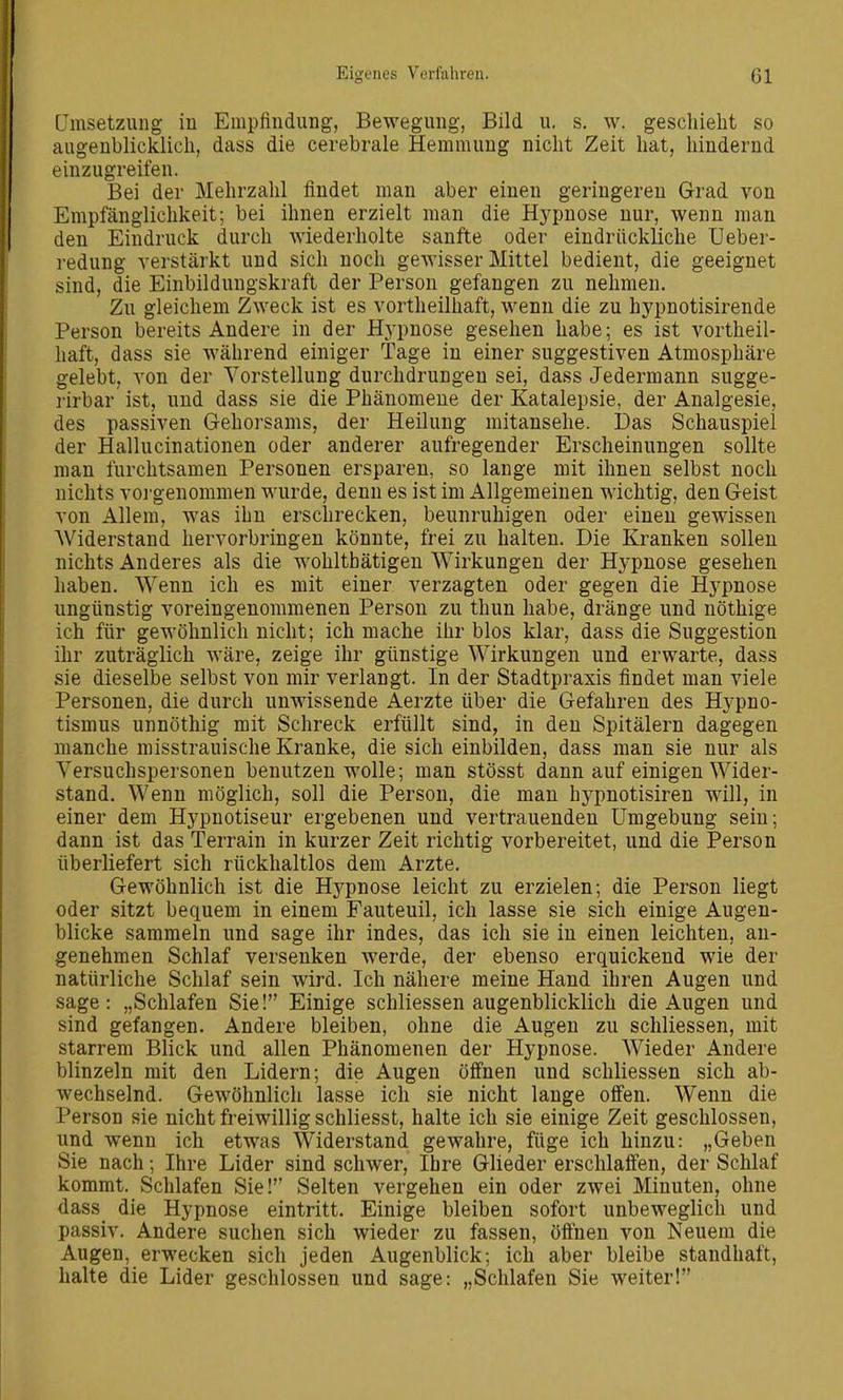 ümsetzung iu Empfindung, Bewegung, Bild u. s. w. geschieht so augenblicklich, dass die cerebrale Hemmung nicht Zeit hat, hindernd einzugreifen. Bei der Mehrzahl findet man aber einen geringereu Grad von Empfänglichkeit; bei ihnen erzielt man die Hypnose nur, wenn man den Eindruck durch wiederholte sanfte oder eindrückliche üeber- redung verstärkt und sich noch gewisser Mittel bedient, die geeignet sind, die Einbildungskraft der Person gefangen zu nehmen. Zu gleichem Zweck ist es vortheilhaft, wenn die zu hypnotisirende Person bereits Andere in der Hypnose gesehen habe; es ist vortheil- haft, dass sie während einiger Tage in einer suggestiven Atmosphäre gelebt, von der Vorstellung durchdrungen sei, dass Jedermann sugge- i'irbar ist, und dass sie die Phänomene der Katalepsie, der Analgesie, des passiven Gehorsams, der Heilung mitansehe. Das Schauspiel der Hallucinationen oder anderer aufregender Erscheinungen sollte man furchtsamen Personen ersparen, so lange mit ihnen selbst noch nichts voi'genommen wurde, denn es ist im Allgemeinen wichtig, den Geist von Allem, was ihn erschrecken, beunruhigen oder einen gewissen Widerstand hervorbringen könnte, frei zu halten. Die Kranken sollen nichts Anderes als die wohltbätigen Wirkungen der Hypnose gesehen haben. Wenn ich es mit einer verzagten oder gegen die Hj^pnose ungünstig voreingenommenen Person zu thun habe, dränge und nöthige ich für gewöhnlich nicht; ich mache ihr blos klar, dass die Suggestion ihr zuträglich wäre, zeige ihr günstige Wirkungen und erwarte, dass sie dieselbe selbst von mir verlangt. In der Stadtpraxis findet man viele Personen, die durch unwissende Aerzte über die Gefahren des Hypno- tismus unnöthig mit Schreck erfüllt sind, in den Spitälern dagegen manche misstrauische Kranke, die sich einbilden, dass man sie nur als Versuchspersonen benutzen wolle; man stösst dann auf einigen Wider- stand. Wenn möglich, soll die Person, die man hypnotisiren will, in einer dem Hypnotiseur ergebenen und vertrauenden Umgebung sein; dann ist das Terrain in kurzer Zeit richtig vorbereitet, und die Person überliefert sich rückhaltlos dem Arzte. Gewöhnlich ist die Hypnose leicht zu erzielen; die Person liegt oder sitzt bequem in einem Fauteuil, ich lasse sie sich einige Augen- blicke sammeln und sage ihr indes, das ich sie in einen leichten, an- genehmen Schlaf versenken werde, der ebenso erquickend wie der natürliche Schlaf sein wird. Ich nähere meine Hand ihren Augen und sage: „Schlafen Sie! Einige schliessen augenblicklich die Augen und sind gefangen. Andere bleiben, ohne die Augen zu schliessen, mit starrem Blick und allen Phänomenen der Hypnose. Wieder Andere blinzeln mit den Lidern; die Augen öffnen und schliessen sich ab- wechselnd. Gewöhnlich lasse ich sie nicht lange offen. Wenn die Person sie nicht freiwillig schliesst, halte ich sie einige Zeit geschlossen, und wenn ich etwas Widerstand gewahre, füge ich hinzu: „Geben Sie nach; Ihre Lider sind schwer, Ihre Glieder erschlaffen, der Schlaf kommt. Schlafen Sie! Selten vergehen ein oder zwei Minuten, ohne dass die Hypnose eintritt. Einige bleiben sofort unbeweglich und passiv. Andere suchen sich wieder zu fassen, öffnen von Neuem die Augen, erwecken sich jeden Augenblick; ich aber bleibe standhaft, halte die Lider geschlossen und sage: „Schlafen Sie weiter!