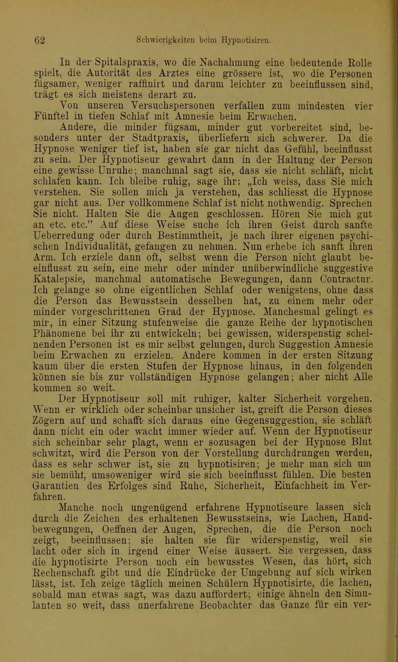 lu der Spitalspraxis, wo die Nachahmung eine bedeutende Rolle spielt, die Autorität des Arztes eine grössere ist, wo die Personen fügsamer, weniger raffinirt und darum leichter zu beeinflussen sind, trägt es sich meistens derart zu. Von unseren Versuchspersonen verfallen zum mindesten vier Fünftel in tiefen Schlaf mit Amnesie beim Erwachen. Andere, die minder fügsam, minder gut vorbereitet sind, be- sonders unter der Stadtpraxis, überliefern sich schwerer. Da die Hypnose weniger tief ist, haben sie gar nicht das Gefühl, beeinflusst zu sein. Der Hypnotiseur gewahrt dann in der Haltung der Person eine gewisse Unruhe; manchmal sagt sie, dass sie nicht schläft, nicht schlafen kann. Ich bleibe ruhig, sage ihr: „Ich weiss, dass Sie mich verstehen. Sie sollen mich ja verstehen, das schliesst die Hypnose gar nicht aus. Der vollkommene Schlaf ist nicht nothwendig. Sprechen Sie nicht. Halten Sie die Augen geschlossen. Hören Sie mich gut an etc. etc. Auf diese Weise suche ich ihren Geist durch sanfte Ueberredung oder durch Bestimmtheit, je nach ihrer eigenen psychi- schen Individualität, gefangen zu nehmen. Nun erhebe ich sanft ihren Arm. Ich erziele dann oft, selbst wenn die Person nicht glaubt be- einflusst zu sein, eine mehr oder minder unüberwindliche suggestive Katalepsie, manchmal automatische Bewegungen, dann Contractur. Ich gelange so ohne eigentlichen Schlaf oder wenigstens, ohne dass die Person das Bewusstsein desselben hat, zu einem mehr oder minder vorgeschrittenen Grad der Hypnose. Manchesmal gelingt es mir, in einer Sitzung stufenweise die ganze Reihe der hypnotischen Phänomene bei ihr zu entwickeln; bei gewissen, widerspenstig schei- nenden Personen ist es mir selbst gelungen, durch Suggestion Amnesie beim Erwachen zu erzielen. Andere kommen in der ersten Sitzung kaum über die ersten Stufen der Hypnose hinaus, in den folgenden können sie bis zur vollständigen Hypnose gelangen; aber nicht Alle kommen so weit. Der Hypnotiseur soll mit ruhiger, kalter Sicherheit vorgehen. Wenn er wirklich oder scheinbar unsicher ist, greift die Person dieses Zögern auf und schafft- sich daraus eine Gegensuggestion, sie schläft dann nicht ein oder wacht immer wieder auf. Wenn der Hypnotiseur sich scheinbar sehr plagt, wenn er sozusagen bei der Hypnose Blut schwitzt, wird die Person von der Vorstellung durchdrungen werden, dass es sehr schwer ist, sie zu hypnotisiren; je mehr man sich um sie bemüht, umsoweniger wird sie sich beeinflusst fühlen. Die besten Garantien des Erfolges sind Ruhe, Sicherheit, Einfachheit im Ver- fahren. Manche noch ungenügend erfahrene Hypnotiseure lassen sich durch die Zeichen des erhaltenen Bewusstseins, wie Lachen, Hand- bewegungen, Oeffnen der Augen, Sprechen, die die Person noch zeigt, beeinflussen; sie halten sie für widerspenstig, weil sie lacht oder sich in irgend einer Weise äussert. Sie vergessen, dass die hj^pnotisirte Person noch ein bewusstes Wesen, das hört, sich Rechenschaft gibt und die Eindrücke der Umgebung auf sich wirken lässt, ist. Ich zeige täglich meinen Schülern Hypnotisirte, die lachen, sobald man etwas sagt, was dazu auffordert; einige ähneln den Simu- lanten so weit, dass unerfahrene Beobachter das Ganze für ein ver-