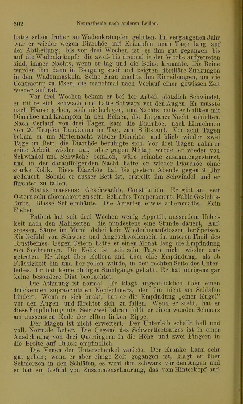 hatte schon früher au Wadenkrämpfen gelitten. Im vergangenen Jahr war er wieder wegen Diarrhöe mit Krämpfen neun Tage lang auf der Abtheilung; bis vor drei Wochen ist es ihm gut gegangen bis auf die Wadenkrämpfe, die zwei- bis dreimal in der Woche aufgetreten sind, immer Nachts, wenn er lag und die Beine krümmte. Die Beine wurden ihm dann in Beugung steif und zeigten fibrilläre Zuckungen in den Wadenmuskeln. Seine Frau machte ihm Einreibungen, um die Contractur zu lösen, die manchmal nach Verlauf einer gewissen Zeit wieder auftrat. Vor drei Wochen bekam er bei der Arbeit plötzlich Schwindel, er fühlte sich schwach und hatte Schwarz vor den Augen. Er musste nach Hause gehen, sich niederlegen, und Nachts hatte er Koliken mit Diarrhöe und Krämpfen in den Beinen, die die ganze Nacht anhielten. Nach Verlauf von drei Tagen kam die Diarrhöe, nach Einnehmen von 20 Tropfen Laudanum im Tag, zum Stillstand. Vor acht Tagen bekam er um Mitternacht wieder Diarrhöe und blieb wieder zwei Tage im Bett, die Diarrhöe beruhigte sich. Vor drei Tagen nahm er seine Arbeit wieder auf, aber gegen Mittag wurde er wieder von Schwindel und Schwäche befallen, wäre beinahe zusammengestürzt, und in der darauffolgenden Nacht hatte er wieder Diarrhöe ohne starke Kolik. Diese Diarrhöe hat bis gestern Abends gegen 9 Uhr gedauert. Sobald er ausser Bett ist, ergreift ihn Schwindel und er fürchtet zu fallen. Status praesens: Geschwächte Constitution. Er gibt an, seit Ostern sehr abgemagert zu sein. Schlaffes Temperament. Fahle Gesichts- farbe. Blasse Schleimhäute. Die Arterien etwas atheromatös. Kein Fieber. Patient hat seit drei Wochen wenig Appetit; ausserdem Uebel- keit nach den Mahlzeiten, die mindestens eine Stunde dauert, Auf- stossen, Säure im Mund, dabei kein Wiederheraufstossen der Speisen. Ein Gefühl von Schwere und Angeschwollensein im unteren Theil des Brustbeines. Gegen Ostern hatte er einen Monat lang die Empfindung von Sodbrennen. Die Kolik ist seit zehn Tagen nicht wieder auf- getreten. Er klagt über Kollern und über eine Empfindung, als ob Flüssigkeit hin und her rollen würde, in der rechten Seite des Unter- leibes. Er hat keine blutigen Stuhlgänge gehabt. Er hat übrigens gar keine besondere Diät beobachtet. Die Athmung ist normal. Er klagt augenblicklich über einen drückenden supraorbitalen Kopfschmerz, der ihn nicht am Schlafen hindert. Wenn er sich bückt, hat er die Empfindung „einer Kugel vor den Augen und fürchtet sich zu fallen. Wenn er steht, hat er diese Empfindung nie. Seit zwei Jahren fühlt er einen wunden Schmerz am äussersten Ende der elften linken Rippe. Der Magen ist nicht erweitert. Der Unterleib schallt hell und voll. Normale Leber. Die Gegend des Schwertfortsatzes ist in einer Ausdehnung von drei Querfingern in die Höhe und zwei Fingern in die Breite auf Druck empfindlich. Die Venen der Unterschenkel varicös. Der Kranke kann sehr gut gehen; wenn er aber einige Zeit gegangen ist, klagt er über Schmerzen in den Schläfen, es wird ihm schwarz vor den Augen und er hat ein Gefühl von Zusammenschnürung, das vom Hinterkopf auf-